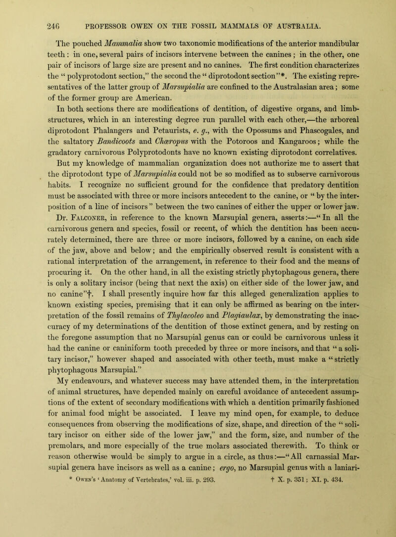 The pouched Mammalia show two taxonomic modifications of the anterior mandibular teeth : in one, several pairs of incisors intervene between the canines ; in the other, one pair of incisors of large size are present and no canines. The first condition characterizes the “ polyprotodont section,” the second the “ diprotodont section”*. The existing repre- sentatives of the latter group of Marsu'pialia are confined to the Australasian area; some of the former group are American. In both sections there are modifications of dentition, of digestive organs, and limb- structures, which in an interesting degree run parallel with each other,—the arboreal diprotodont Phalangers and Petaurists, e. g., with the Opossums and Phascogales, and the saltatory Bandicoots and CJmropus with the Potoroos and Kangaroos; while the gradatory carnivorous Polyprotodonts have no known existing diprotodont correlatives. But my knowledge of mammalian organization does not authorize me to assert that the diprotodont type of Marsujgialia could not be so modified as to subserve carnivorous habits. I recognize no sutficient ground for the confidence that predatory dentition must be associated with three or more incisors antecedent to the canine, or “ by the inter- position of a line of incisors” between the two canines of either the upper or lower jaw. Dr. Falconee, in reference to the known Marsupial genera, asserts:—In all the carnivorous genera and species, fossil or recent, of which the dentition has been accu- rately determined, there are three or more incisors, followed by a canine, on each side of the jaw, above and below; and the empirically observed result is consistent with a rational interpretation of the arrangement, in reference to their food and the means of procuring it. On the other hand, in all the existing strictly phytophagous genera, there is only a solitary incisor (being that next the axis) on either side of the loAver jaw, and no canine ”f. I shall presently inquire how far this alleged generalization applies to known existing species, premising that it can only be affirmed as bearing on the inter- pretation of the fossil remains of Thylacoleo and Plagiaulax, by demonstrating the inac- curacy of my determinations of the dentition of those extinct genera, and by resting on the foregone assumption that no Marsupial genus can or could be carnivorous unless it had the canine or caniniform tooth preceded by three or more incisors, and that “ a soli- tary incisor,” hoAvever shaped and associated with other teeth, must make a “ strictly phytophagous Marsupial.” My endeavours, and whatever success may haA^e attended them, in the interpretation of animal structures, have depended mainly on careful avoidance of antecedent assump- tions of the extent of secondary modifications with which a dentition primarily fashioned for animal food might be associated. I leave my mind open, for example, to deduce consequences from observing the modifications of size, shape, and direction of the “ soli- tary incisor on either side of the loAver jaw,” and the form, size, and number of the premolars, and more especially of the true molars associated therewith. To think or reason otherwise would be simply to argue in a circle, as thus:—“All carnassial Mar- supial genera have incisors as Avell as a canine; ergo, no Marsupial genus with a laniari- * Owen’s ‘ Anatomy of Vertebrates,’ toI. iii. p. 293. t X. p. 351; XI. p. 434.