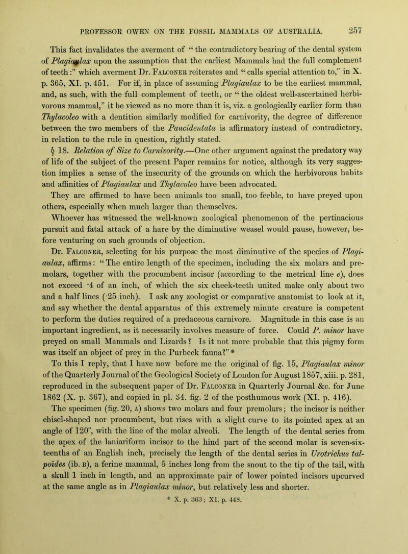 This fact invalidates the averment of “ the contradictory bearing of the dental system of Plagia^lax upon the assumption that the earliest Mammals had the full complement of teethwhich averment Dr. Falconee reiterates and “ calls special attention to,” in X. p. 365, XI. p. 451. For if, in place of assuming Plagiaulax to be the earliest mammal, and, as such, with the full complement of teeth, or “ the oldest well-ascertained herbi- vorous mammal,” it be viewed as no more than it is, viz. a geologically earlier form than Thylacoleo with a dentition similarly modified for carnivority, the degree of difference between the two members of the Paucidentata is affirmatory instead of contradictory, in relation to the rule in question, rightly stated. § 18. Relation of Size to Carnivority.—One other argument against the predatory way of life of the subject of the present Paper remains for notice, although its very sugges- tion implies a sense of the insecurity of the grounds on which the herbivorous habits and affinities of Plagiaulax and Thylacoleo have been advocated. They are affirmed to have been animals too small, too feeble, to have preyed upon others, especially when much larger than themselves. Whoever has witnessed the well-known zoological phenomenon of the pertinacious pursuit and fatal attack of a hare by the diminutive weasel would pause, however, be- fore venturing on such grounds of objection. Dr. Falconer, selecting for his purpose the most diminutive of the species of Plagi- aulax, affirms: “ The entire length of the specimen, including the six molars and pre- molars, together with the procumbent incisor (according to the metrical line e), does not exceed *4 of an inch, of which the six cheek-teeth united make only about two and a half lines (-25 inch). I ask any zoologist or comparative anatomist to look at it, and say whether the dental apparatus of this extremely minute creature is competent to perform the duties required of a predaceous carnivore. Magnitude in this case is an important ingredient, as it necessarily involves measure of force. Could P. minor have preyed on small Mammals and Lizards % Is it not more probable that this pigmy form was itself an object of prey in the Purbeck faunal”* To this I reply, that I have now before me the original of fig. 15, Plagiaulax minor of the Quarterly Journal of the Geological Society of London for August 1857, xiii. p. 281, reproduced in the subsequent paper of Dr. Falconer in Quarterly Journal &c. for June 1862 (X. p. 367), and copied in pi. 34. fig. 2 of the posthumous work (XI. p. 416). The specimen (fig. 20, a) shows two molars and four premolars; the incisor is neither chisel-shaped nor procumbent, but rises with a slight curve to its pointed apex at an angle of 120°, with the line of the molar alveoli. The length of the dental series from the apex of the laniariform incisor to the hind part of the second molar is seven-six- teenths of an English inch, precisely the length of the dental series in Vrotrichus tal- poides (ib. b), a ferine mammal, 5 inches long from the snout to the tip of the tail, with a skull 1 inch in length, and an approximate pair of lower pointed incisors upcurved at the same angle as in Plagiaulax minor, but relatively less and shorter. * X. p. 363; XI. p. 448.