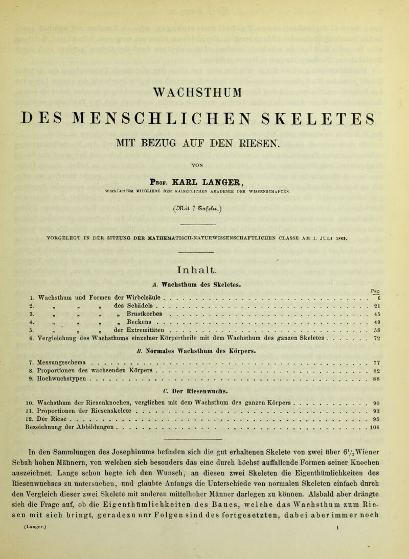 DES MENSCHLICHEN SKELETES MIT BEZUG AUF DEN BIESEN. VON Pbof. KARL LANGER, WIRKI.ICHEM MIT6UEDE DER KAISERLICHEN AKADEMIE DER WISSENSCHAFTEN. VORGELEGT IN DER SITZUNG DER MATHEMATISCH-NATURWISSENSCHAFTLICHEN CLASSE AM 1. JULI 1869. Inhalt, A. Wachsthum des Skeletes. Pag. 1. Wachsthum und Formen der Wirbelsäule 6 2. „ „ „ des Schädels 21 3. „ „ „ „ Brustkorbes 4.5 4. » .  n r Beckens 49 5. „ „ „ der Extremitäten 58 6. Vergleichung des Wachsthums einzelner Körpertheile mit dem Wachsthum des ganzen Skeletes 72 B. Normales Wachsthum des Körpers. 7. Messungsschema 77 8. Proportionen des wachsenden Körpers 82 9. Hochwuchstypen 88 C. Der Riesenwuchs. 10. Wachsthum der Riesenknochen, verglichen mit dem Wachsthum des ganzen Körpers 90 11. Proportionen der Riesenskelete 93 12. Der Riese 95 Bezeichnung der Abbildungen 106 In den Sammlungen des Josephinums befinden sich die gut erhaltenen Skelete von zwei über ö'/a Wiener Schuh hohen Mahnern, von welchen sich besonders das eine durch höchst auffallende Formen seiner Knochen auszeichnet. Lange schon hegte ich den Wunsch, an diesen zwei Skeleten die Eigenthümlichkeiten des Riesenwuchses zu untersuchen, und glaubte Anfangs die Unterschiede von normalen Skeleten einfach durch den Vergleich dieser zwei Skelete mit anderen mittelhoher Männer darlegen zu können. Alsbald aber drängte sich die Frage auf, ob die Eigenthümlichkeiten des Baues, welche das Wachsthum zum Rie- sen mit sich bringt, geradezu nur Folgen sind des fortgesetzten, dabei aber immer noch