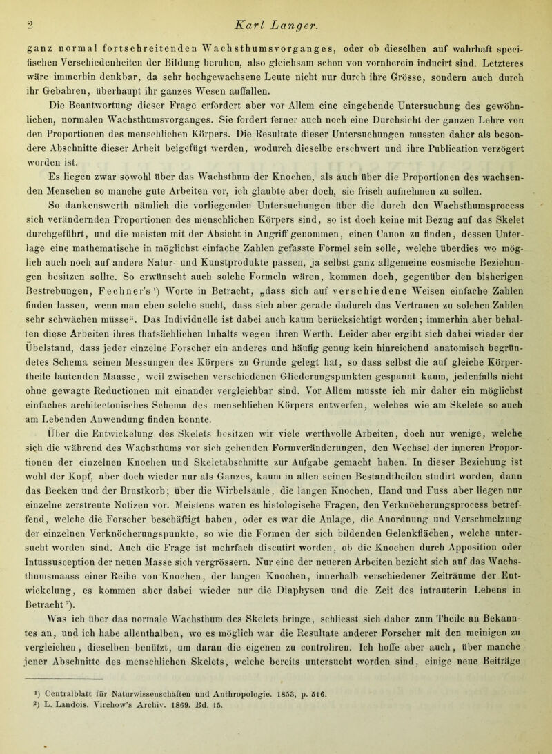 ganz normal fortschreitenden Wachsthumsvorganges, oder ob dieselben auf wahrhaft speci- tischen Verschiedenheiten der Bildung beruhen, also gleichsam schon von vornherein inducirt sind. Letzteres wäre immerhin denkbar, da sehr hochgewachsene Leute nicht nur durch ihre Grösse, sondern auch durch ihr Gebahren, überhaupt ihr ganzes Wesen auffallen. Die Beantwortung dieser Frage erfordert aber vor Allem eine eingehende Untersuchung des gewöhn- lichen, normalen Wachsthumsvorganges. Sie fordert ferner auch noch eine Durchsicht der ganzen Lehre von den Proportionen des menschlichen Körpers. Die Resultate dieser Untersuchungen mussten daher als beson- dere Abschnitte dieser Arbeit beigefügt werden, wodurch dieselbe erschwert und ihre Publication verzögert worden ist. Es liegen zwar sowohl über das Wachsthum der Knochen, als auch über die Proportionen des wachsen- den Menschen so manche gute Arbeiten vor, ich glaubte aber doch, sie frisch aufnehmen zu sollen. So dankenswerth nämlich die vorliegenden Untersuchungen über die durch den Wachsthumsprocess sich verändernden Proportionen des menschlichen Körpers sind, so ist doch keine mit Bezug auf das Skelet durchgeftihrt, und die meisten mit der Absicht in Angriff genommen, einen Canon zu finden, dessen Unter- lage eine mathematische in möglichst einfache Zahlen gefasste Formel sein solle, welche überdies wo mög- lich auch noch auf andere Natur- und Kunstprodukte passen, ja selbst ganz allgemeine cosmiscbe Beziehun- gen besitzen sollte. So erwünscht auch solche Formeln wären, kommen doch, gegenüber den bisherigen Bestrebungen, Fechner’s’) Worte in Betracht, „dass sich auf verschiedene Weisen einfache Zahlen finden lassen, wenn man eben solche sucht, dass sich aber gerade dadurch das Vertrauen zu solchen Zahlen sehr schwächen müsse“. Das Individuelle ist dabei auch kaum berücksichtigt worden; immerhin aber behal- ten diese Arbeiten ihres thatsächlichen Inhalts wegen ihren Werth. Leider aber ergibt sieh dabei wieder der Ubelstand, dass jeder einzelne Forscher ein anderes und häufig genug kein hinreichend anatomisch begrün- detes Schema seinen Messungen des Körpers zu Grunde gelegt hat, so dass seihst die auf gleiche Körper- theile lautenden Maasse, weil zwischen verschiedenen Gliederungspunkten gespannt kaum, jedenfalls nicht ohne gewagte Reductionen mit einander vergleichbar sind. Vor Allem musste ich mir daher ein möglichst einfaches architectonisches Schema des menschlichen Körpers entwerfen, welches wie am Skelete so auch am Lebenden Anwendung finden konnte. Über die Entwickelung des Skelets besitzen wir viele werthvolle Arbeiten, doch nur wenige, welche sich die während des Wachsthums vor sich gehenden Formveränderungen, den Wechsel der inneren Propor- tionen der einzelnen Knochen und Skeletabschnitte zur Aufgabe gemacht haben. In dieser Beziehung ist wohl der Kopf, aber doch wieder nur als Ganzes, kaum in allen seinen Bestandtheilen studirt worden, dann das Becken und der Brustkorb; über die Wirbelsäule, die langen Knochen, Hand und Fuss aber liegen nur einzelne zerstreute Notizen vor. Meistens waren es histologische Fragen, den Verknöcherungsprocess betref- fend, welche die Forscher beschäftigt haben, oder es war die Anlage, die Anordnung und Verschmelzung der einzelnen Verknöcherungspunkte, so wie die Formen der sich bildenden Gelenkflächen, welche unter- sucht worden sind. Auch die Frage ist mehrfach discutirt worden, ob die Knochen durch Apposition oder Intussusception der neuen Masse sich vergrössern. Nur eine der neueren Arbeiten bezieht sich auf das Wachs- thumsmaass einer Reihe von Knochen, der langen Knochen, innerhalb verschiedener Zeiträume der Ent- wickelung, es kommen aber dabei wieder nur die Diaphysen und die Zeit des intrauterin Lebens in Betracht ^). Was ich über das normale Wachsthum des Skelets bringe, schliesst sich daher zum Theile an Bekann- tes an, und ich habe allenthalben, wo es möglich war die Resultate anderer Forscher mit den raeinigen zu vergleichen, dieselben benützt, um daran die eigenen zu controliren. Ich hoffe aber auch, über manche jener Abschnitte des menschlichen Skelets, welche bereits untersucht worden sind, einige neue Beiträge 1) Ceutralblatt für Naturwissenschaften und Anthropologie. 1853, p. 516. 3) L. Landois. Virchow’s Archiv. 1869. Bd. 45.