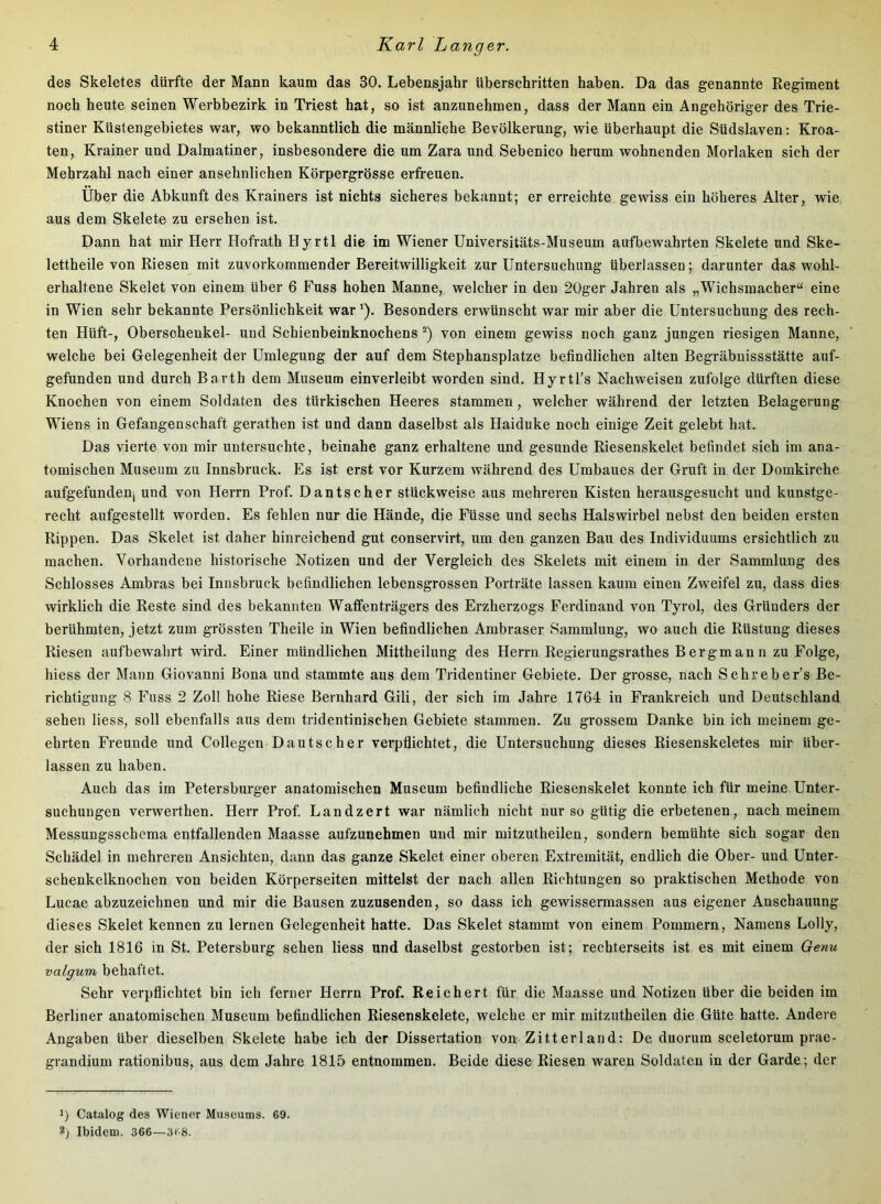 des Skeletes dürfte der Mann kaum das 30. Lebensjahr überschritten haben. Da das genannte Regiment noch heute seinen Werbbezirk in Triest hat, so ist anzunehmen, dass der Mann ein Angehöriger des Trie- stiner Küstengebietes war, wo bekanntlich die männliche Bevölkerung, wie überhaupt die Südslaven: Kroa- ten, Krainer und Dalmatiner, insbesondere die um Zara und Sebenico herum wohnenden Morlaken sich der Mehrzahl nach einer ansehnlichen Körpergrösse erfreuen. Über die Abkunft des Krainers ist nichts sicheres bekannt; er erreichte gewiss ein höheres Alter, wie aus dem Skelete zu ersehen ist. Dann hat mir Herr Hofrath Hyrtl die im Wiener Universitäts-Museum aufbewahrten Skelete und Ske- lettheile von Riesen mit zuvorkommender Bereitwilligkeit zur Untersuchung überlassen; darunter das wohl- erhaltene Skelet von einem über 6 Fuss hohen Manne, welcher in den 2Üger Jahren als „Wichsmacher“ eine in Wien sehr bekannte Persönlichkeit war'). Besonders erwünscht war mir aber die Untersuchung des rech- ten Hüft-, Oberschenkel- und Schienbeinknochens von einem gewiss noch ganz jungen riesigen Manne, welche bei Gelegenheit der Umlegung der auf dem Stephansplatze befindlichen alten Begräbuissstätte auf- gefunden und durch Barth dem Museum einverleibt worden sind. Hyrtl’s Nachweisen zufolge dürften diese Knochen von einem Soldaten des türkischen Heeres stammen, welcher während der letzten Belagerung Wiens in Gefangenschaft gerathen ist und dann daselbst als Haiduke noch einige Zeit gelebt hat. Das vierte von mir untersuchte, beinahe ganz erhaltene und gesunde Riesenskelet befindet sich im ana- tomischen Museum zu Innsbruck. Es ist erst vor Kurzem während des Umbaues der Gruft in der Domkirche aufgefundenj und von Herrn Prof. Dantscher stückweise aus mehreren Kisten herausgesucht und kunstge- recht aufgestellt worden. Es fehlen nur die Hände, die Füsse und sechs Halswirbel nebst den beiden ersten Rippen. Das Skelet ist daher hinreichend gut conservirt, um den ganzen Bau des Individuums ersichtlich zu machen. Vorhandene historisehe Notizen und der Vergleich des Skelets mit einem in der Sammlung des Schlosses Ambras bei Innsbruck befindlichen lebensgrossen Porträte lassen kaum einen Zweifel zu, dass dies wirklich die Reste sind des bekannten Waffenträgers des Erzherzogs Ferdinand von Tyrol, des Gründers der berühmten, jetzt zum grössten Theile in Wien befindlichen Ambraser Sammlung, wo auch die Rüstung dieses Riesen auf bewahrt wird. Einer mündlichen Mittheilung des Herrn Regierungsrathes Bergmann zu Folge, hiess der Mann Giovanni Bona und stammte aus dem Tridentiner Gebiete. Der grosse, nach Schreber’s Be- richtigung 8 Fuss 2 Zoll hohe Riese Bernhard Gili, der sich im Jahre 1764 in Frankreich und Deutschland sehen Hess, soll ebenfalls aus dem tridentinischen Gebiete stammen. Zu grossem Danke bin ich meinem ge- ehrten Freunde und Collegen Dautscher verpflichtet, die Untersuchung dieses Riesenskeletes mir über- lassen zu haben. Auch das im Petersburger anatomischen Museum befindliche Riesenskelet konnte ich für meine Unter- suchungen verwerthen. Herr Prof. Landzert war nämlich nicht nur so gütig die erbetenen, nach meinem Messungsschema entfallenden Maasse aufzunehmen und mir mitzutheilen, sondern bemühte sich sogar den Schädel in mehreren Ansichten, dann das ganze Skelet einer oberen Extremität, endlich die Ober- und Unter- schenkelknochen von beiden Körperseiten mittelst der nach allen Richtungen so praktischen Methode von Lucae abzuzeichnen und mir die Bausen zuzusenden, so dass ich gewissermassen aus eigener Anschauung dieses Skelet kennen zu lernen Gelegenheit hatte. Das Skelet stammt von einem Pommern, Namens Lolly, der sich 1816 in St. Petersburg sehen Hess und daselbst gestorben ist; rechterseits ist es mit einem Oenu valgum behaftet. Sehr verpflichtet bin ich ferner Herrn Prof. Reichert für die Maasse und Notizen über die beiden im Berliner anatomischen Museum befindlichen Riesenskelete, welche er mir mitzutheilen die Güte hatte. Andere Angaben über dieselben Skelete habe ich der Dissertation von Zitterland; De duorum sceletorum prae- grandium rationibus, aus dem Jahre 1815 entnommen. Beide diese Riesen waren Soldaten in der Garde; der Catalog des Wiener Museums. 69. 2) Ibidem. 366—3t 8.