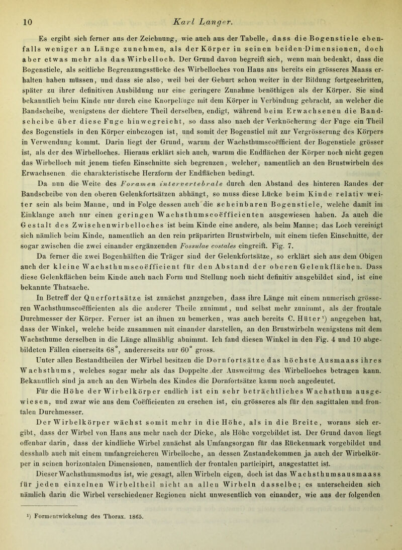 Es ergibt sich ferner aus der Zeichnung, wie auch aus der Tabelle, dass die Bogenstiele eben- falls weniger an Länge zunehmen, als der Körper in seinen beiden Dimensionen, doch aber etwas mehr als das Wirbelloch. Der Grund davon begreift sich, wenn man bedenkt, dass die Bogenstiele, als seitliche Begrenzungsstücke des Wirbelloches von Haus aus bereits ein grösseres Maass er- halten haben müssen, und dass sie also, weil bei der Geburt schon weiter in der Bildung fortgeschritten, später zu ihrer definitiven Ausbildung nur eine geringere Zunahme benöthigen als der Körper. Sie sind bekanntlich beim Kinde nur durch eine Knorpelliige mit dem Körper in Verbindung gebracht, an welcher die Bandscheibe, wenigstens der dichtere Theil derselben, endigt, während beim Erwachsenen die Band- scheibe über diese Fuge hinwegreicht, so dass also nach der Verknöcherung der Fuge ein Theil des Bogenstiels in den Körper einbezogen ist, und somit der Bogenstiel mit zur Vergrösserung des Körpers in Verwendung kommt. Darin liegt der Grund, warum der Wachsthumscoefficient der Bogenstiele grösser ist, als der des Wirbelloches. Hieraus erklärt sich auch, warum die Endflächen der Körper noch nicht gegen das Wirbelloch mit jenem tiefen Einschnitte sich begrenzen, welcher, namentlich an den Brustwirbeln des Erwachsenen die charakteristische Herzform der Endflächen bedingt. Da nun die Weite des Foramen intervertehrale durch den Abstand des hinteren Randes der Bandscheibe von den oberen Gelenkfortsätzen abhängt, so muss diese Lücke beim Kinde relativ wei- ter sein als beim Manne, und in Folge dessen auch die scheinbaren Bogenstiele, welche damit im Einklänge auch nur einen geringen Wachsthumscoefficienten ausgewiesen haben. Ja auch die Gestalt des Zwischenwirbelloches ist beim Kinde eine andere, als beim Manne; das Loch vereinigt sich nämlich beim Kinde, namentlich an den rein präparirteu Brustwirbeln, mit einem tiefen Einschnitte, der sogar zwischen die zwei einander ergänzenden Fossulae costales eingreift. Fig. 7. Da ferner die zwei Bogenhälften die Träger sind der Gelenkfortsätze, so erklärt sich aus dem Obigen auch der kleine Wachsthumscoefficient für den Abstand der oberen Gelenkflächen. Dass diese Gelenkflächen beim Kinde auch nach Form und Stellung noch nicht definitiv ausgebildet sind, ist eine bekannte Thatsache. In Betreff der Querfortsätze ist zunächst anzugeben, dass ihre Länge mit einem numerisch grösse- ren Wachsthumscoefficienten als die anderer Theile zunimmt, und selbst mehr zuuimmt, als der frontale Durchmesser der Körper. Ferner ist an ihnen zu bemerken, was auch bereits C. Hüter') angegeben hat, dass der Winkel, welche beide zusammen mit einander darstellen, an den Brustwirbeln wenigstens mit dem Wachsthume derselben in die Länge allmählig abnimmt. Ich fand diesen Winkel in den Fig. 4 und 10 abge- bildeten Fällen einerseits 68°, andererseits nur 60° gross. Unter allen Bestandtheilen der Wirbel besitzen die Dornfortsätz e das höchste Ausmaass ihres Wachsthums, welches sogar mehr als das Doppelte der Ausweitung des Wirbelloches betragen kann. Bekanntlich sind ja auch au den Wirbeln des Kindes die Dorufortsätze kaum noch angedeutet. Für die Höhe der Wirbelkörper endlich ist ein sehr beträchtliches Wachsthum ausge- wiesen, und zwar wie aus dem Coeffieienten zu ersehen ist, ein grösseres als für den sagittalen und fron- talen Durchmesser. Der Wirbelkörper wächst somit mehr in die Höhe, als in die Breite, woraus sich er- gibt, dass der Wirbel von Hans aus mehr nach der Dicke, als Höhe vorgebildet ist. Der Grund davon liegt offenbar darin, dass der kindliche Wirbel zunächst als Umfangsorgan für das Rückenmark vorgebildet und desshalb auch mit einem umfangreicheren Wirbelloche, an dessen Zustandekommen ja auch der Wirbelkör- per in seinen horizontalen Dimensionen, namentlich der frontalen participirt, ausgestattet ist. Dieser Wachsthumsmodus ist, wie gesagt, allen Wirbeln eigen, doch ist das Wachsthumsausmaass für jeden einzelnen Wirbeltheil nicht an allen Wirbeln dasselbe; es unterscheiden sich nämlich darin die Wirbel verschiedener Regionen nicht unwesentlich von einander, wie aus der folgenden 0 Formentwickelung des Thorax. 1865.