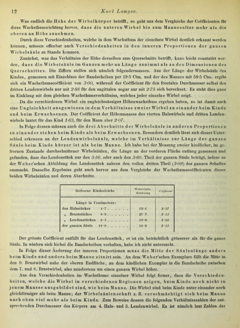 Was endlich die Höhe der Wirbelkörper betrifft, so geht aus dem Vergleiche der Coefficienten für diese Wachsthumsrichtung hervor, dass die unteren Wirbel bis zum Mannesalter mehr als die oberen an Höhe zu nehmen. Durch diese Verschiedenheiten, welche in dem Wachsthum der einzelnen Wirbel deutlich erkannt werden können, müssen offenbar auch Verschiedenheiten in den inneren Proportionen der ganzen Wirbelsäule zu Stande kommen. Zunächst, was das Verhältniss der Höhe derselben zum Querschnitte betrifft, kann leicht constatirt wer- den, dass die Wirbelsäule im Ganzen mehr an Länge zunimmt als an den Dimensionen des Querschnittes. Die Ziffern stellen sich nämlich folgendermassen. Aus der Länge der Wirbelsäule des Kindes, gemessen mit Einschluss der Bandscheiben per 19-5 Ctm. und der des Mannes mit 58-5 Ctm. ergibt sich ein Wachsthumscoefficient von 3'00, während der Coefficient für den frontalen Durchmesser selbst des dritten Lendenwirbels nur mit 2-88 für den sagittalen sogar nur mit 2-75 sich berechnet. Es steht dies ganz im Einklang mit dem gleichen Wachsthumsverhältniss, welches jeder einzelne Wirbel zeigt. Da die verschiedenen Wirbel ein ungleichmässiges Höhenwachsthum ergeben haben, so ist damit auch eine Ungleichheit ausgewiesen in dem Verhältnisse zweier Wirbel zu einander beim Kinde und beim Erwachsenen. Der Coefficient der Höhenmaasse des vierten Halswirbels und dritten Lenden- wirbels lautet für das Kind 1-63, für den Mann aber 2 07. In Folge dessen müssen auch die drei Abschnitte der Wirbelsäule in anderen Proportionen zu einander stehen beim Kinde als beim Erwachsenen. Besonders deutlich lässt sich dieser Unter- schied erkennen an der Lendenwirbelsäule, welche im Verhältnisse zur Länge der ganzen Säule beim Kinde kürzer ist als beim Manne. Ich habe bei der Messung zweier kindlicher, im ge- frornen Zustande durchschnittener Wirbelsäulen, die Länge an der vorderen Fläche entlang gemessen und gefunden, dass das Lendenstück nur den 3-56. oder auch den 3-60. Theil der ganzen Säule beträgt, indess an der Weber’schen Abbildung das Lendenstück nahezu den vollen dritten Theil [3-09) des ganzen Schaftes ausmacht. Dasselbe Ergebniss geht auch hervor aus dem Vergleiche der Wachsthumscoefficienten dieser beiden Wirbelsäulen und deren Abschnitte. Gefrorne Kindesleiche Weber’sche Zeichnung Coefficient Länge in Centimetern: des Halsstückes 4-7 12-1 2-57 „ Bruststückes 8-9 27-7 3-11 „ Lendenstückes 5-3 19*0 3-58 der ganzen Säule 18-9 58-8 3-11 Der grösste Coefficient entfällt für das Lendenstück, er ist ein beträchtlich grösserer als für die ganze Säule. In wiefern sich hiebei die Bandscheiben verhalten, habe ich nicht untersucht. In Folge dieser Änderung der inneren Proportionen muss die Mitte der Säulenlänge anders beim Kinde und anders beim Manne situirt sein. An dem Web er’schen Exemplare fällt die Mitte in den 9. Brustwirbel nahe der oberen Endfläche, an dem kindlichen Exemplar in die Bandscheibe zwischen dem 7. und 8. Brustwirbel, also mindestens um einen ganzen Wirbel höher. Aus den Verschiedenheiten im Wachsthume einzelner Wirbel folgt ferner, dass die Verschieden- heiten, welche die Wirbel in verschiedenen Regionen zeigen, beim Kinde noch nicht in jenem Maasse ausgebildet sind, wie beim Manne. Die Wirbel sind beim Kinde unter einander noch gleichförmiger als beim Manne; der Wirbelsäulenschaft z. B. verschmächtigt sich beim Manne nach oben viel mehr als beim Kinde. Zum Beweise dessen die folgenden Verhältnisszahlen der ent- sprechenden Durchmesser des Körpers am 4. Hals- und 3. Lendenwirbel. Es ist nämlich laut Zahlen der