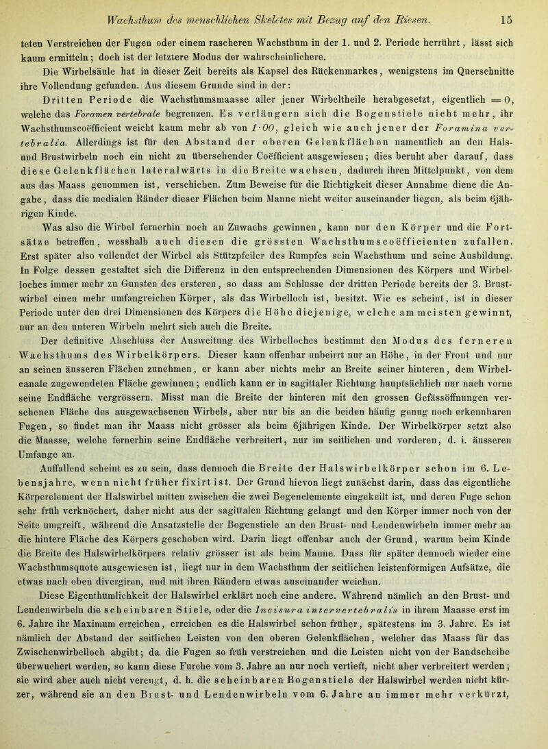 teten Verstreichen der Fugen oder einem rascheren Wachsthum in der 1. und 2. Periode herrührt, lässt sich kaum ermitteln; doch ist der letztere Modus der wahrscheinlichere. Die Wirbelsäule hat in dieser Zeit bereits als Kapsel des Rückenmarkes, wenigstens im Querschnitte ihre Vollendung gefunden. Aus diesem Grunde sind in der: Dritten Periode die Wachsthumsmaasse aller jener Wirbeltheile herabgesetzt, eigentlich =0, A.SI.& Foramen verteh'ale begrenzen. Es verlängern sich die Bogenstiele nicht mehr, ihr Wachsthumscoefficieut weicht kaum mehr ab von 1-00, gleich wie auch jener der Foramina ver- tehralia. Allerdings ist für den Abstand der oberen Gelenk flächen namentlich an den Hais- und Brustwirbeln noch ein nicht zu übersehender Coefficient ausgewiesen; dies beruht aber darauf, dass diese Gelenkflächen lateralwärts in die Breite wachsen, dadurch ihren Mittelpunkt, von dem aus das Maass genommen ist, verschieben. Zum Beweise für die Richtigkeit dieser Annahme diene die An- gabe , dass die medialen Ränder dieser Flächen beim Manne nicht weiter auseinander liegen, als beim 6jäh- rigen Kinde. Was also die Wirbel fernerhin noch an Zuwachs gewinnen, kann nur den Körper und die Fort- sätze betreffen, wesshalb auch diesen die grössten Wachsthums coefficienten zufallen. Erst später also vollendet der Wirbel als Stützpfeiler des Rumpfes sein Wachsthum und seine Ausbildung. In Folge dessen gestaltet sich die Differenz in den entsprechenden Dimensionen des Körpers und Wirbel- loches immer mehr zu Gunsten des ersteren, so dass am Schlüsse der dritten Periode bereits der 3. Brust- wirbel einen mehr umfangreichen Körper, als das Wirbelloch ist, besitzt. Wie es scheint, ist in dieser Periode unter den drei Dimensionen des Körpers die Höhe diejenige, welche am meisten gewinnt, nur an den unteren Wirbeln mehrt sich auch die Breite. Der definitive Abschluss der Ausweitung des Wirbelloches bestimmt den Modus des ferneren Wachsthums des Wirbelkörpers. Dieser kann offenbar unbeirrt nur an Höhe, in der Front und nur an seinen äusseren Flächen zunehmen, er kann aber nichts mehr an Breite seiner hinteren, dem Wirbel- canale zugewendeten Fläche gewinnen; endlich kann er in sagittaler Richtung hauptsächlich nur nach vorne seine Endfläche vergrössern. Misst man die Breite der hinteren mit den grossen Gefässöffnungen ver- sehenen Fläche des ausgewachsenen Wirbels, aber nur bis an die beiden häufig genug noch erkennbaren Fugen, so findet man ihr Maass nicht grösser als beim 6jährigen Kinde. Der Wirbelkörper setzt also die Maasse, welche fernerhin seine Endfläche verbreitert, nur im seitlichen und vorderen, d. i. äusseren Umfange an. Auffallend scheint es zu sein, dass dennoch die Breite der Halswirbelkörper schon im 6. Le- bensjahre, wenn nicht früher fixirt ist. Der Grund hievon liegt zunächst darin, dass das eigentliche Körperelement der Halswirbel mitten zwischen die zwei Bogenelemente eingekeilt ist, und deren Fuge schon sehr früh verknöchert, daher nicht aus der sagittalen Richtung gelangt und den Körper immer noch von der Seite umgreift, während die Ansatzstelle der Bogenstiele an den Brust- und Lendenwirbeln immer mehr an die hintere Fläche des Körpers geschoben wird. Darin liegt offenbar auch der Grund, warum beim Kinde die Breite des Halswirbelkörpers relativ grösser ist als beim Manne. Dass für später dennoch wieder eine Wachsthumsquote ausgewiesen ist, liegt nur in dem Wachsthum der seitlichen leistenförmigen Aufsätze, die etwas nach oben divergiren, und mit ihren Rändern etwas auseinander weichen. Diese Eigenthümlichkeit der Halswirbel erklärt noch eine andere. Während nämlich an den Brust- und Lendenwirbeln die scheinbaren Stiele, oder die Incisura intervertehralis in ihrem Maasse erst im 6. Jahre ihr Maximum erreichen, erreichen es die Halswirbel schon früher, spätestens im 3. Jahre. Es ist nämlich der Abstand der seitlichen Leisten von den oberen Gelenkflächen, welcher das Maass für das Zwisehenwirbelloch abgibt; da die Fugen so früh verstreichen und die Leisten nicht von der Bandscheibe überwuchert werden, so kann diese Furche vom 3. Jahre an nur noch vertieft, nicht aber verbreitert werden; sie wird aber auch nicht verengt, d. h. die scheinbaren Bogenstiele der Halswirbel werden nicht kür- zer, während sie an den Brust- und Lendenwirbeln vom 6. Jahre an immer mehr verkürzt.