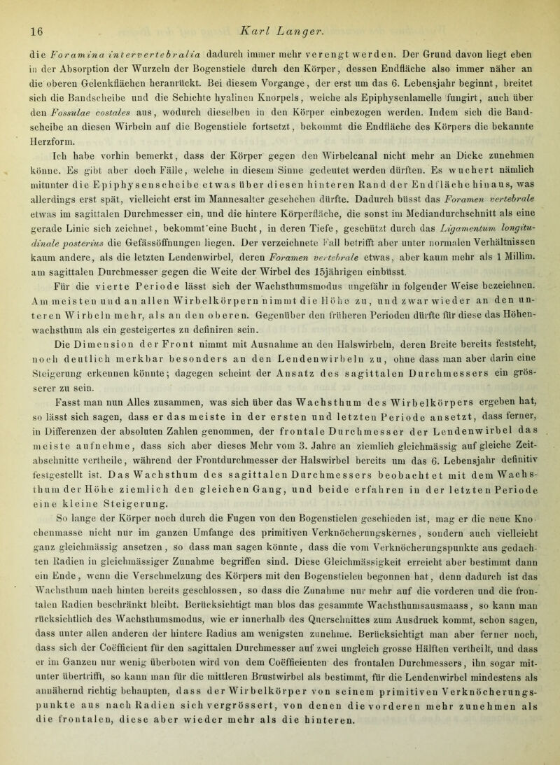 die Foramina intervertehralia dadurch imnier mehr verengt werden. Der Grund davon liegt eben in der Absorption der Wurzeln der Bogenstiele durch den Körper, dessen Endfläche also immer näher an die oberen Gelenkflächen heranrückt. Bei diesem Vorgänge, der erst um das 6. Lebensjahr beginnt, breitet sich die Bandscheibe und die Schichte hyalinen Knorpels, welche als Epiphysenlamelle fungirt, auch über Foss^dae costales aus, wodurch dieselben in den Körper einbezogen werden. Indem sich die Band- scheibe an diesen Wirbeln auf die Bogenstiele fortsetzt, bekommt die Endfläche des Körpers die bekannte Herzform. Ich habe vorhin bemerkt, dass der Körper gegen den Wirbelcanal nicht mehr an Dicke zunehmen könne. Es gibt aber doch Fälle, welche in diesem Sinne gedeutet werden dürften. Es wuchert nämlich mitunter die Epiphysenscheibe etwas über diesen hinteren Rand der Endflächehinaus, was allerdings erst spät, vielleicht erst im Mannesalter geschehen dürfte. Dadurch büsst das Foramen vertebrale etwas im sagittalen Durchmesser ein, und die hintere Körperfläche, die sonst im Mediandurchschnitt als eine gerade Linie sich zeichnet, bekommt'eine Bucht, in deren Tiefe, geschützt durch das Ligamentum longitu- dinale -posterius die Gefässöfifnungeii liegen. Der verzeichnete Fall belrifft aber unter normalen Verhältnissen kaum andere, als die letzten Lendenwirbel, deren Foramen vertebrale etwas, aber kaum mehr als 1 Millim. am sagittalen Durchmesser gegen die Weite der Wirbel des löjähiigen einbüsst. Für die vierte Periode lässt sich der Wachsthumsmodus ungefähr in folgender Weise bezeichnen. Am m ei s t e n u 11 d an al 1 en Wirb eikör p er n n im m t d i e 11 ö 1) e zu, und zwar wieder an den un- ter e n Wirbeln mehr, als an den oberen. Gegenüber den früheren Perioden dürfte für diese das Höhen- wachsthum als ein gesteigertes zu definiren sein. Die Dimension der Front nimmt mit Ausnahme an den Halswirbeln, deren Breite bereits feststeht, noch deutlich merkbar besonders an den Lendenwirbeln zu, ohne dass man aber darin eine Steigerung erkennen könnte; dagegen scheint der Ansatz des sagittalen Durchmessers ein grös- serer zu sein. Fasst man nun Alles zusammen, was sich über das Wach st hum des Wirbelkörpers ergeben hat, so lässt sich sagen, dass er das meiste in der ersten und letzten Periode ansetzt, dass ferner, in Differenzen der absoluten Zahlen genommen, der frontale Durchmesser der Lendenw irbel das meiste aufnehme, dass sich aber dieses Mehr vom 3. Jahre an ziemlich gleichmässig auf gleiche Zeit- abschnittevertheile, während der Frontdurchmesser der Halswirbel bereits um das 6. Lebensjahr definitiv festgestellt ist. Das Wachsthum des sagittalen Durchmessers beobachtet mit dem Wachs- thum der Höhe ziemlich den gleichen Gang, und beide erfahren in der letzten Periode eine kleine Steigerung. So lange der Körper noch durch die Fugen von den Bogenstielen geschieden ist, mag er die neue Kno chenmasse nicht nur im ganzen Umfange des primitiven Verknöcherungskernes, sondern auch vielleicht ganz gleichmässig ansetzen, so dass man sagen könnte, dass die vom Verknöcherungspunkte aus gedach- ten Radien in gleichmässiger Zunahme begriffen sind. Diese Gleichmässigkeit erreicht aber bestimmt dann ein Ende, wenn die Verschmelzung des Körpers mit den Bogensfielen begonnen hat, denn dadurch ist das Wachsthum nach hinten bereits geschlossen, so dass die Zunahme nur mehr auf die vorderen und die fron- talen Radien beschränkt bleibt. Berücksichtigt man blos das gesammte Wachsthumsausmaass, so kann man rücksichtlich des Wachsthumsmodus, wie er innerhalb des Querschnittes zum Ausdruck kommt, schon sagen, dass unter allen anderen der hintere Radius am wenigsten zunehme. Berücksichtigt man aber ferner noch, dass sich der Coefficient für den sagittalen Durchmesser auf zwei ungleich grosse Hälften vertheilt, und dass er im Ganzen nur wenig überboteu wird von dem Coefficienten des frontalen Durchmessers, ihn sogar mit- unter übertrifft, so kann man für die mittleren Brustwirbel als bestimmt, für die Lendenwirbel mindestens als annähernd richtig behaupten, dass der Wirbelkörper von seinem primitiven Verknöcherungs- punkte aus nach Radien sichvergrössert, von denen die vorderen mehr zunehmen als die frontalen, diese aber wieder mehr als die hinteren.