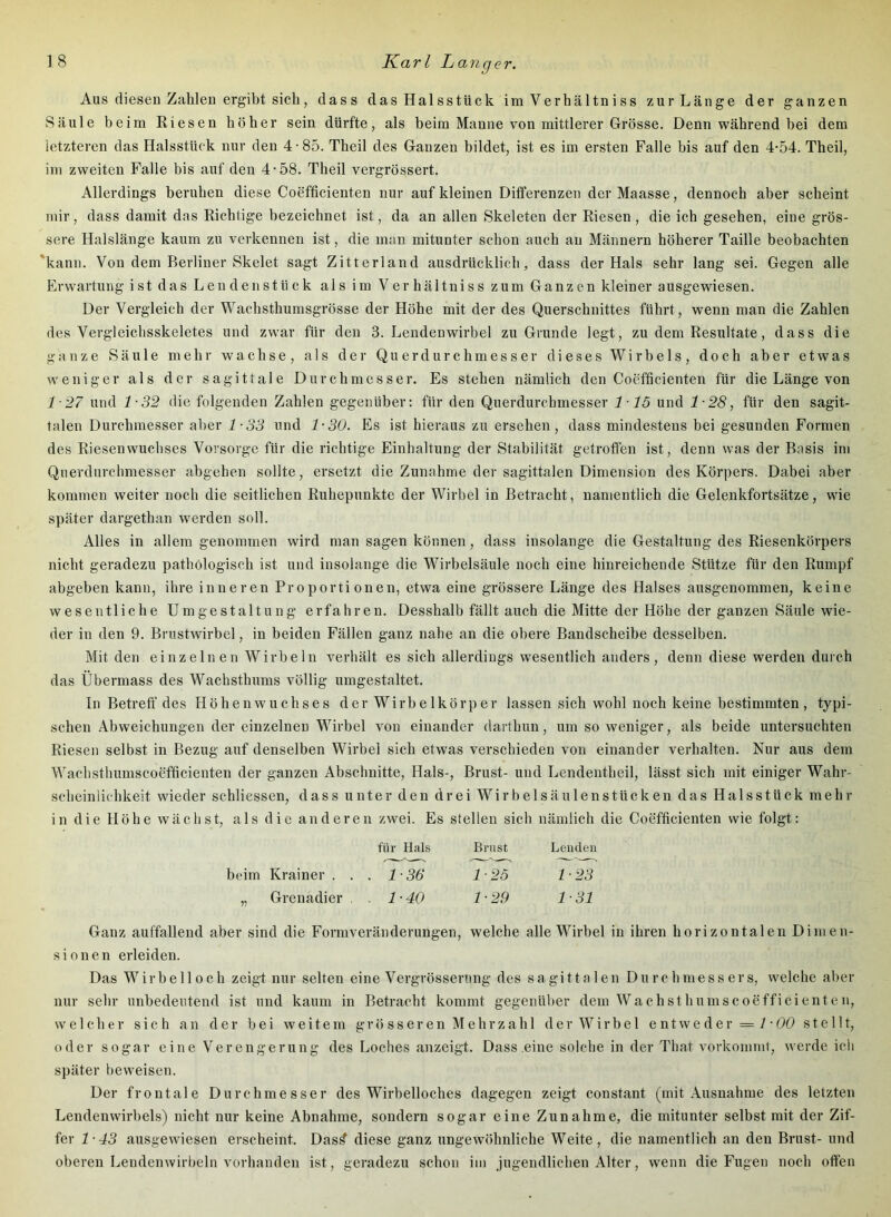9 er. Aus diesen Zahlen ergibt sich, dass das Halsstück im Verhältni ss zur Länge der ganzen Säule beim Riesen höher sein dürfte, als beim Manne von mittlerer Grösse. Denn während bei dem letzteren das Halsstück nur den 4-85. Theil des Ganzen bildet, ist es im ersten Falle bis auf den 4-54. Theil, im zweiten Falle bis auf den 4-58. Theil vergrössert. Allerdings beruhen diese Coefficienten nur auf kleinen Differenzen derMaasse, dennoch aber scheint mir, dass damit das Richtige bezeichnet ist, da an allen Skeleten der Riesen , die ich gesehen, eine grös- sere Halslänge kaum zu verkennen ist, die man mitunter schon auch au Männern höherer Taille beobachten 'kann. Von dem Berliner Skelet sagt Zitterland ausdrücklich, dass der Hals sehr lang sei. Gegen alle Erwartung ist das Lendenstück als im Verhältniss zum Ganzen kleiner ausgewiesen. Der Vergleich der Wachsthumsgrösse der Höhe mit der des Querschnittes führt, wenn man die Zahlen des Vergleichsskeletes und zwar für den 3. Lendenwirbel zu Grunde legt, zu dem Resultate, dass die ganze Säule mehr wachse, als der Querdurchmesser dieses Wirbels, doch aber etwas weniger als der sagittale Durchmesser. Es stehen nämlich den Coefficienten für die Länge von 1-27 und 1-32 die folgenden Zahlen gegenüber: für den Querdurebmesser 115 und 1-28, für den sagit- talen Durchmesser aber 4-55 und 1-30. Es ist hieraus zu ersehen, dass mindestens bei gesunden Formen des Riesenwuchses Vorsorge für die richtige Einhaltung der Stabilität getroffen ist, denn was der Basis im Querdurchmesser abgehen sollte, ersetzt die Zunahme der sagittalen Dimension des Körpers. Dabei aber kommen weiter noch die seitlichen Ruhepnnkte der Wirbel in Betracht, namentlich die Gelenkfortsätze, wie später dargethan werden soll. Alles in allem genommen wird man sagen können, dass insolange die Gestaltung des Riesenkörpers nicht geradezu pathologisch ist und insolange die Wirbelsäule noch eine hinreichende Stütze für den Rumpf abgeben kann, ihre inneren Proportionen, etwa eine grössere Länge des Halses ausgenommen, keine wesentliche Umgestaltung erfahren. Desshalb fällt auch die Mitte der Höhe der ganzen Säule wie- der in den 9. Brustwirbel, in beiden Fällen ganz nahe an die obere Bandscheibe desselben. Mit den einzelnen Wirbeln verhält es sich allerdings wesentlich anders, denn diese werden durch das Übermass des Wachsthums völlig umgestaltet. ln Betreff'des Höhenwuchses der Wirbelkörper lassen sich wohl noch keine bestimmten, typi- schen Abweichungen der einzelnen Wirbel von einander dartbun, umsoweniger, als beide untersuchten Riesen selbst in Bezug auf denselben Wirbel sich etwas verschieden von einander verhalten. Nur aus dem Wachsthumscoefficienten der ganzen Abschnitte, Hals-, Brust- und Lendentheil, lässt sich mit einiger Wahr- scheinlichkeit wieder schliessen, dass unter den drei Wirbelsäulenstücken das Halsstück mehr in die Höhe wächst, als die anderen zwei. Es stellen sich nämlich die Coefficienten wie folgt: für Hals Brust Lenden beim Krainer . . . 1-36 1-25 1-23 „ Grenadier . 1-40 1-29 1-31 Ganz auffallend aber sind die Formveränderungen, welche alle Wirbel in ihren horizontalen Dimen- sionen erleiden. Das W ir b e 11 0 c h zeigt nur selten eine Vergrössening des sagittalen Durchmessers, welche aber nur sehr unbedeutend ist und kaum in Betracht kommt gegenüber dem Wachsthumscoefficienten, welcher sich an der bei weitem grö sser en Mehrzah 1 der Wirbe 1 e ntweder = / • 00 ste 111, oder sogar eine Verengerung des Loches anzeigt. Dass .eine solche in der That vorkommt, werde ich später beweisen. Der frontale Durchmesser des Wirbelloches dagegen zeigt constant (mit Ausnahme des letzten Lendenwirbels) nicht nur keine Abnahme, sondern sogar eine Zunahme, die mitunter selbst mit der Zif- fer 1-43 ausgewiesen erscheint. Das^ diese ganz ungewöhnliche Weite, die namentlich an den Brust- und oberen Lendenwirbeln vorhanden ist, geradezu schon im jugendlichen Alter, wenn die Fugen noch offen