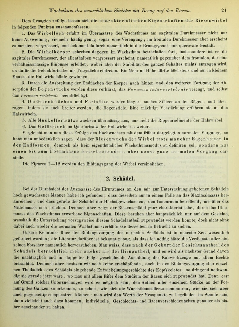 Dem Gesagten zufolge lassen sich die charakteristischen Eigenschaften der Riesenwirbel in folgenden Punkten zusammenfassen. 1. Das Wir bei loch erfährt im Übermaasse des Wachsthums am sagittalen Durchmesser nicht nur keine Ausweitung, vielmehr häutig genug sogar eine Verengung; im frontalen Durchmesser aber erscheint es meistens vergrössert, und bekommt dadurch namentlich in der ßrustgegend eine querovale Gestalt. 2. Die Wirbelkörper schreiten dagegen im Wachsthum beträchtlich fort, insbesondere ist es ihr sagittaler Durchmesser, der allenthalben vergrössert erscheint, namentlich gegenüber dem frontalen, der eine verhältnissmässige Einbusse erleidet, wobei aber der Stabilität des ganzen Schaftes nichts entzogen wird, da dafür die Gelenkfortsätze als Tragstücke eintreten. Ein Mehr an Höhe dürfte höchstens und nur in kleinem Maasse die Halswirbelsäule gewinnen. 3. Durch die Ausbreitung der Endflächen der Körper nach hinten und den weiteren Fortgang der Ab- sorption der Bogenstücke werden diese verkürzt, das Foramen interv ertehr ale verengt, und selbst das Foramen vertehr-ale beeinträchtigt. 4. Die Gelenkflächen und Fortsätze werden länger, suchen Stützen an den Bögen, und über- ragen, indem sie auch breiter werden, die Bogenstiele. Eine mächtige Verstärkung erfahren sie an den Halswirbeln. 5. Alle Muskelfortsätze wachsen übermässig aus, nur nicht die Rippenrudimente der Halswirbel. 6. Das Gefässloch im Querfortsatz der Halswirbel ist weiter. Vergleicht man nun diese Erfolge des Hochwuchses mit dem früher dargelegten normalen Vorgänge, so kann man unbedenklich sagen, dass der Riesenwuchs der Wirbel trotz mancher Eigenheiten in den Endformen, dennoch als kein eigenthümlicher Wachsthumsmodus zu definiren sei, sondern nur einen bis zum Übermaasse fortschreitenden, aber sonst ganz normalen Vorgang dar- stelle. Die Figuren 1—12 werden den Bildungsgang der Wirbel versinnlichen. 2. Schädel. Bei der Durchsicht der Ausmaasse des Hirnraumes an den mir zur Untersuchung gebotenen Schädeln hoch gewachsener Männer habe ich gefunden, dass dieselben nur in einem Falle an das Maximalmaass her- anreichen , und dass gerade die Schädel der Höchstgewachsenen, den Innenraum betreffend, nie über das Mittelmaass sich erheben. Dennoch aber zeigt der Riesenschädel ganz charakteristische, durch das Über- maass des Wachsthums erworbene Eigenschaften. Diese beruhen aber hauptsächlich nur auf dem Gesichte, wesshalb die Untersuchung vorzugsweise diesem Schädelantheil zugewendet werden konnte, doch nicht ohne dabei auch wieder die normalen Wachsthumsverhältnisse desselben in Betracht zu ziehen. Unsere Kenntniss über den Bildungsvorgang des normalen Schädels ist in neuester Zeit wesentlich gefördert worden; die Literatur darüber ist bekannt genug, als dass ich nöthig hätte die Verdienste aller ein- zelnen Forscher namentlich hervorzuheben. Man weiss, dass nach der Geburt der Gesichtsantheil des Schädels beträchtlich mehr wächst als derHirnantheil, und es wird als nächster Grund davon die nachträglich und in doppelter Folge geschehende Ausbildung der Kauwerkzeuge mit allem Rechte betrachtet. Dennoch aber besitzen wir noch keine erschöpfende, auch in den Bildungsvorgang aller einzel- nen Theilstücke des Schädels eingehende Entwickelungsgeschichte des Kopfskeletes, so dringend nothwen- dig sie gerade jetzt wäre, wo man mit allem Eifer dem Studium der Racen sich zugewendet hat. Denn erst auf Grund solcher Untersuchungen wird es möglich sein, den Antheil aller einzelnen Stücke an der For- mung des Ganzen zu erkennen, zu sehen, wie sich die Wachsthumseflfecte combiniren, wie sie sich aber auch gegenseitig compensiren können; man wird den Werth der Messpuukte zu begründen im Stande sein, dann vielleicht auch dazu kommen, individuelle, Geschlechts- und Racenverschiedenheiten genauer als bis- her auseinander zu halten.