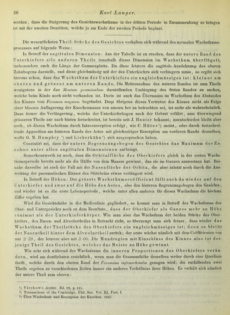 werden , dass die Steigerung des Gesichtswachsthums in der dritten Periode in Zusammenhang zu bringen ist mit der zweiten Dentition, welche ja am Ende der zweiten Periode beginnt. Die wesentlichsten Theil-Stücke des Gesichtes verhalten sich während des normalen Wachsthuras- processes auf folgende Weise: In Betreff der sagittalen Dimension : Aus der Tabelle ist zu ersehen, dass der untere Rand des Unterkiefers alle anderen Theile innerhalb dieser Dimension im Wachsthum überflügelt, insbesondere auch die Länge der Gaumenplatte. Da diese letztere die sagittale Ausdehnung des oberen Zahnbogens darstellt, und diese gleichmässig mit der des Unterkiefers sich verlängern muss, so ergibt sich hieraus schon, dass das Wachsthum des Unterkiefers ein ungleichmässiges ist: kleiner am oberen und grösser am unteren Rande. Die Mehrzunahme des unteren Randes ist zum Theile wenigstens in der das Mentum 'prominulum darstellenden Umbiegung des freien Randes zu suchen, welche beim Kinde noch nicht vorhanden ist. Darin ist auch das Übermaass im Wachsthum des Abstandes des Kinnes vom Foramen magnum begründet. Dass übrigens dieses Vortreten des Kinnes nicht als Folge einer blossen Auflagerung der Knochenmasse von aussen her zu betrachten sei, ist mehr als wahrscheinlich. Dass ferner die Verlängerung, welche der Unterkieferbogen nach der Geburt erfährt, zum überwiegend grösseren Theile nur nach hinten fortschreitet, ist bereits seit J. Hunter bekannt; unentschieden bleibt aber noch, ob dieses Wachsthum durch Intussusception erfolgt, wie C. Hütermeint, oder durch fortschrei- tende Apposition am hinteren Rande des Astes mit gleichzeitiger Resorption am vorderen Rande desselben, wofür G. M. Humphry *) und Li eher kühn®) sich ausgesprochen haben. Constatirt sei, dass der untere Begrenzungsbogen des Gesiebtes das Maximum der Zu- nahme unter allen sagittalen Dimensionen aufbringt. Bemerkenswerth ist noch, dass die Orbitalfläche des Oberkiefers gleich in der ersten Wachs- thumsperiode bereits mehr als die Hälfte von dem Maasse gewinnt, das sie im Ganzen anzusetzen hat. Bei- nahe dasselbe ist auch der Fall mit der Nasenfläche der Orbita, die aber zuletzt noch durch die Aus- weitung der pneumatischen Räume des Stirnbeins etwas verlängert wird. In Betreff der Höhen: Der grösste Wachsthumscoefficient fällt auch da wieder auf den Unterkiefer und zwar auf die Höhe des Astes, also den hinteren Begrenzungsbogen des Gesichts; und wieder ist es die erste Lebensperiode, welche unter allen anderen für dieses Wachsthum die höchste Ziffer ergeben hat. Wird die Gesichtshöhe in der Medianlinie gegliedert, so kommt man in Betreff des Wachsthums des Ober-und Untergesichts noch zu dem Resultate, dass der Oberkiefer als Ganzes mehr an Höhe zunimint als der Unterkieferkörper. Wie man aber das Wachsthum der beiden Stücke des Ober- kiefers, des Nasen-und Alveolartheiles in Betracht zieht, so überzeugt man sich ferner, dass wieder das Wachsthum der Theilstücke des Oberkiefers ein ungleichmässiges ist; denn es bleibt derNasentheil hinter dem Alveolartheil zurück; der erste wächst nämlich mit dem Coefficienten von nur 2-39, der letztere aber mit 5-00. Die Mundregion mit Einschluss des Kinnes also ist der- jenige Th eil des Gesichtes, welcher das Meiste an Höhe gewinnt. Wie sehr sich während des Wachsthums die inneren Proportionen des Oberkiefers verän- dern, wird am deutlichsten ersichtlich, wenn man die Gesammthöhe desselben weiter durch eine Querlinie theilt, welche durch den oberen Rand der Foramma mfraorbitalia gezogen wird; die entfallenden zwei Theile ergeben zu verschiedenen Zeiten immer ein anderes Verhältniss ihrer Höhen. Es verhält sich nämlich der untere Theil zum oberen : 1) Virchow’s Archiv. Bd. 29, p. 121. 2) Trausactious of the Cambridge. Phii. Soc. Voi. XI, Part. I. 3) Über AVachsthum und Resorption der Knochen. 1857.