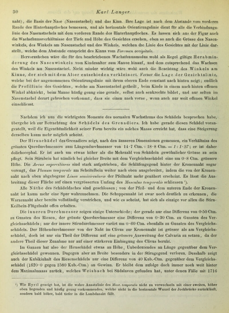 naht), die Basis der Nase (Nasenstachel) und das Kinn. Ihre Lage ist nach dem Abstande vom vorderen Rande des Hinterhauptloches bemessen, und als horizontale Orientirungslinie dient für alle die Verbindungs- linie des Nasenstachels mit dem vorderen Rande des Hinterhauptloches. Es lassen sich aus der Figur auch die Wachsthumsverhältnisse der Tiefe und Höhe des Gesichtes ersehen, eben so auch die Grösse des Nasen- winkels, des Winkels am Nasenstachel und des Winkels, welchen die Linie des Gesichtes mit der Linie dar- stellt, welche dem Abstande entspricht des Kinns vom Foramen occipitale. Hervorzuheben wäre die für den beschriebenen Wachsthumsmodus wohl als Regel gütige Herab min- derung des Nasenwinkels vom Kiudesalter zum Manne hinauf, und dem entsprechend das Wachsen des Winkels am Nasenstachel. Nicht minder wichtig wäre wohl auch die Beachtung des Winkels am Kinne, der sich mit dem Alter entschieden verkleinert. Ferner die Lage der Gesich tslinie, welche bei der angenommenen Orientirungslinie mit ihrem oberen Ende constant nach hinten neigt; endlich die Profillinie des Gesichtes, welche am Nasenstachel getheilt, beim Kinde in einem nach hinten offenen Winkel abknickt, beim Manne häufig genug eine gerade, selbst auch senkrechte bildet, und nur selten im Nasenstachel derart gebrochen vorkommt, dass sie einen nach vorne , wenn auch nur weit offenen Winkel einschliesst. Nachdem ich nun die wichtigsten Momente des normalen Wachsthums des Schädels besprochen habe, übergehe ich zur Betrachtung des Schädels des Grenadiers. Ich habe gerade diesen Schädel voran- gestellt, weil die Eigenthümlichkeit seiner Form bereits ein solches Maass erreicht hat, dass eine Steigerung derselben kaum mehr möglich scheint. Der Hirn schädel des Grenadiers zeigt, nach den äusseren Dimensionen gemessen, ein Verhältniss des grössten Querdurchmessers zum Längendurchmesser von 14-7 Ctm. : 18-8 Ctm. = 1 : er ist daher dolichocephal. Er ist auch um etwas höher als die Mehrzahl von Schädeln gewöhnlicher Grösse zu sein pflegt. Sein Stirnbein hat nämlich bei gleicher Breite mit dem Vergleichsschädel eine um 0-8 Ctm. grössere Höhe. Die Arcus superciliares sind stark aufgetrieben, die Schläfengegend hinter der Kronennaht sogar verengt, das Planum temporale am Scheitelbein weiter nach oben ausgebreitet, indem die von der Kronen- naht nach oben abgebogene Linea semicircularis der Pfeilnaht mehr genähert erscheint. Es lässt die Aus- breitung dieser Fläche auf einen vergrösserten Umfang des Musculus temporalis schliessen ’). Alle Näthe des Schädeldaches sind geschlossen; von der Pfeil- und dem unteren Ende der Kronen- naht ist kaum mehr eine Spur wahrzunehmen. Die Schuppennaht ist zwar noch deutlich zu erkennen, die Warzennaht aber bereits vollständig verstrichen, und wie es scheint, hat sich als einzige vor allen die Stirn- Keilbein-Flügelnaht offen erhalten. Die inneren Durchmesser zeigen einige Unterschiede; der gerade nur eine Differenz von 0-50 Ctm. zu Gunsten des Riesen, der grösste Querdurchmesser eine Differenz von 0-30 Ctm. zu Gunsten des Ver- gleichsschädels; nur der innere Stirndurchmesser variirt um 0-60 Ctm. ebenfalls zu Gunsten des Vergleichs- schädels. Der Höhendurchmesser von der Naht im Clivus zur Kronennaht ist grösser als am Vergleichs- schädel, doch ist nur ein Theil der Differenz auf eine grössere ^Ausweitung der Calvaria zu setzen, da der andere Theil dieser Zunahme nur auf einer stärkeren Einbiegung des Clivus beruht. Im Ganzen hat also der Hirnschädel etwas an Höhe, Unbedeutendes an Länge gegenüber dem Ver- gleichsschädel gewonnen. Dagegen aber an Breite besonders in der Stirngegend verloren. Desshalb zeigt auch der Kubikinhalt des Riesenschädels nur eine Differenz von 40 Kub.-Ctm. gegenüber dem Vergleichs- schädel (1620-0 gegen 1580 Kub.-Ctm.) an Gewinn. Er bleibt dem zufolge doch immer noch weit hinter dem Maximalmaass zurück, welches Weisbach bei Südslaven gefunden hat, unter denen Fälle mit 1716 1) Wie Hyrtl gezeigt hat, ist die wahre Ansatzlinie des üTmsc. nicht zu verwechseln mit einer zweiten, höher oben liegenden und häufig genug vorkominenden, welche nicht in die horizontale Wurzel der Jochbrücke zurückläuft, sondern bald höher, bald tiefer in die Lambdanaht fällt.