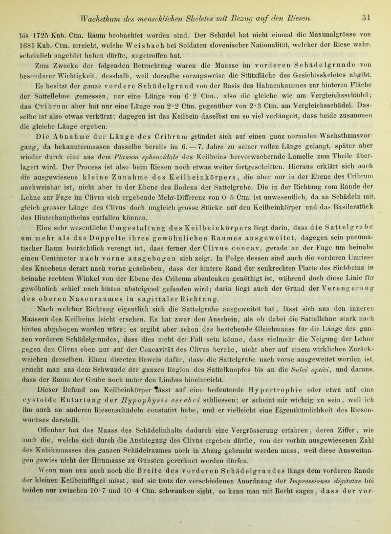 bis 1725 Kub. Ctm. Raum beobachtet worden sind. Der Schädel hat nicht einmal die Maximalgrösse von 1681 Kub.-Ctm. erreicht, welche Weisbach bei Soldaten slovenischer Nationalität, welcher der Riese wahr- scheinlich angehört haben dürfte, angetrotfen hat. Zum Zwecke der folgenden Betrachtung waren die Maasse im vorderen Schädelgrunde von besonderer Wichtigkeit, desshalb, weil derselbe vorzugsweise die Stützfläche des Gesichtsskeletes abgibt. Es besitzt der ganze vordere Schädelgrund von der Basis des Hahnenkamraes zur hinteren Fläche der Sattellehne gemessen, nur eine Länge von 6-2 Ctm., also die gleiche wie am Vergleichsschädel; das C'ribrum aber hat nur eine Länge von 2*2 Ctm. gegenüber von 2-3 Ctm. am Vergleichsschädel. Das- selbe ist also etwas verkürzt; dagegen ist das Keilbein daselbst um so viel verlängert, dass beide zusammen die gleiche Länge ergeben. Die Abnahme der Länge des Cribrum gründet sich auf einen ganz normalen Wachsthumsvor- gang, da bekanntermassen dasselbe bereits im 6. — 7. Jahre zu seiner vollen Länge gelangt, später aber wieder durch eine aus dem Planum sphenoidale des Keilbeins hervorwuchernde Lamelle zum Theile über- lagert wird. Der Process ist also beim Riesen noch etwas weiter fortgeschritten. Hieraus erklärt sich auch die ausgewiesene kleine Zunahme des Keilbeinkörpers, die aber nur in der Ebene des Cribrum nachweisbar ist, nicht aber in der Ebene des Bodens der Sattelgrube. Die in der Richtung vom Rande der Lehne zur Fuge im Clivus sich ergebende Mehr-Differenz von 0-5 Ctm. ist unwesentlich, da an Schädeln mit gleich grosser Länge des Clivus doch ungleich grosse Stücke auf den Keilbeinkörper und das Basilarstück des Hinterhauptbeins entfallen können. Eine sehr wesentliche Umgestaltung des Keilbeinkörpers liegt darin, dass die Sattelgrube um mehr als das Doppelte ihres gewöhnlichen Raumes ausgeweitet, dagegen sein pneuma- tischer Raum beträchtlich verengt ist, dass ferner der Clivus concav, gerade an der Fuge um beinahe einen Centimeter nach vorne ausgebogen sich zeigt. In Folge dessen sind auch die vorderen Umrisse des Knochens derart nach vorne geschoben, dass der hintere Rand der senkrechten Platte des Siebbeins in beinahe rechtem Winkel von der Ebene des Cribrum abzulenken genöthigt ist, während doch diese Linie für gewöhnlich schief nach hinten absteigend gefunden wird; darin liegt auch der Grund der Verengerung des oberen Nasen raumes in sagittaler Richtung. Nach welcher Richtung eigentlich sich die Sattelgrube ausgeweitet hat, lässt sich aus den inneren Maassen des Keilbeins leicht ersehen. Es hat zwar den Anschein, als ob dabei die Sattellehne stark nach hinten abgebogen worden wäre; es ergibt aber schon das bestehende Gleichmaass für die Länge des gan- zen vorderen Schädelgrundes, dass dies nicht der Fall sein könne, dass vielmehr die Neigung der Lehne gegen den Clivus eben nur auf der Concavität des Clivus beruhe, nicht aber auf einem wirklichen Zurück- weichen derselben. Einen directen Beweis dafür, dass die Sattelgrube nach vorne ausgeweitet worden ist, ersieht man aus dem Schwunde der ganzen Region des Sattelknopfes bis an die Sulci optici, und daraus, dass der Raum der Grube noch unter den Limbus hineinreicht. Dieser Befund am Keilbeinkörper Hässt auf eine bedeutende Hypertrophie oder etwa auf eine eystoide Entartung der Hypophysis cerehri schliesseu; er scheint mir wichtig zu sein, weil ich ihn auch an anderen Riesenschädeln constatirt habe, und er vielleicht eine Eigenthümlichkeit des Riesen- wuchses darstellt. Offenbar hat das Maass des Schädelinhalts dadurch eine Vergrösserung erfahren, deren Ziffer, wie auch die, welche sich durch die Ausbiegung des Clivus ergeben dürfte, von der vorhin ausgewieseuen Zahl des Kubikmaasses des ganzen Schädelraumes noch in Abzug gebracht werden muss, weil diese Ausweitun- gen gewiss nicht der Hirnmasse zu Gunsten gerechnet werden dürfen. Wenn man nun auch noch die Breite des vorderen Schädelgrundes längs dem vorderen Rande der kleinen Keilbeinflügel misst, und sie trotz der verschiedenen Anordnung der Impressiones digitatae bei beiden nur zwischen 10-7 und 10-4 Ctm. schwanken sieht, so kann man mit Recht sagen, dass der vor-