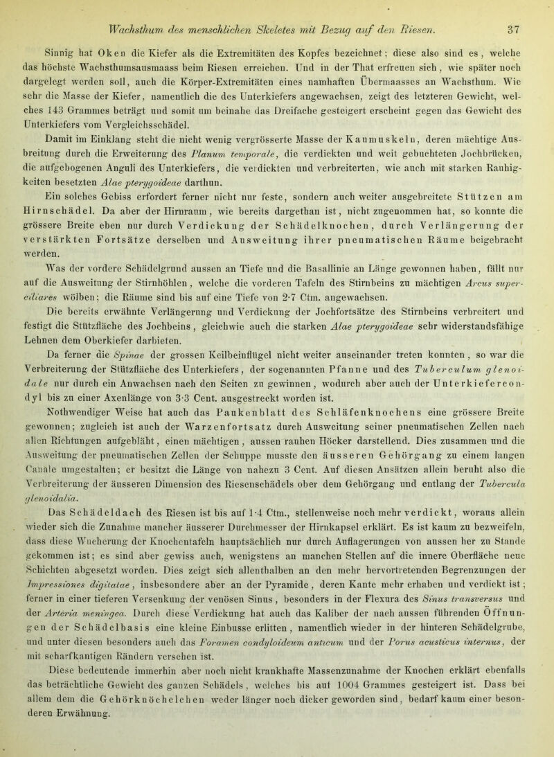 Sinnig hat Oken die Kiefer als die Extremitäten des Kopfes bezeichnet; diese also sind es, welche das höchste Wachsthumsausmaass beim Riesen erreichen. Und in der That erfreuen sich, wie später noch dargelegt werden soll, auch die Körper-Extremitäten eines namhaften Überniaasses an Wachsthum. Wie sehr die Masse der Kiefer, namentlich die des Unterkiefers angewachsen, zeigt des letzteren Gewicht, wel- ches 143 Grammes beträgt und somit um beinahe das Dreifache gesteigert erscheint gegen das Gewicht des Unterkiefers vom Vergleichsschädel. Damit im Einklang steht die nicht wenig vergrösserte Masse der Kaumuskeln, deren mächtige Aus- breitung durch die Erweiterung des Flanum temporale, die verdickten und weit gebuchteten Jochbrücken, die aufgebogenen Anguli des Unterkiefers, die verdickten und verbreiterten, wie auch mit starken Rauhig- keiten besetzten Alae pterygoideae darthun. Ein solches Gebiss erfordert ferner nicht nur feste, sondern auch weiter ausgebreitete Stützen am Hirnschädel. Da aber der Hirnraum , wie bereits dargethan ist, nicht zugenommen hat, so konnte die grössere Breite eben nur durch Verdickung der Schädelknochen, durch Verlängerung der verstärkten Fortsätze derselben und Ausweitung ihrer pneumatischen Räume beigebracht werden. Was der vordere Schädelgrund aussen an Tiefe und die Basallinie an Länge gewonnen haben, fällt nur auf die Ausweitung der Stirnhöhlen, welche die vorderen Tafeln des Stirnbeins zu mächtigen Arcus super- ciliares wölben; die Räume sind bis auf eine Tiefe von 2-7 Ctm. angewachsen. Die bereits erwähnte Verlängerung und Verdickung der Jochfortsätze des Stirnbeins verbreitert und festigt die Stützfläche des Jochbeins , gleichwie auch die starken Alae pterygoideae sehr widerstandsfähige Lehnen dem Oberkiefer darbieten. Da ferner die Spinae der grossen Keilbeinflügel nicht weiter auseinander treten konnten , so war die Verbreiterung der Stützfläche des Unterkiefers, der sogenannten Pfanne und des Tuberculum glenoi- dale nur durch ein Anwachsen nach den Seiten zu gewinnen, wodurch aber auch der Unterkiefercon- dyl bis zu einer Axenlänge von 3-3 Cent, ausgestreckt worden ist. Nothwendiger Weise hat auch das Paukenblatt des Schläfenknochens eine grössere Breite gewonnen; zugleich ist auch der Warzenfortsatz durch Ausweitung seiner pneumatischen Zellen nach allen Richtungen aufgebläht, einen mächtigen , aussen rauhen Höcker darstellend. Dies zusammen und die Ausweitung der pneumatischen Zellen der Schuppe musste den äusseren Ge hör gang zu einem langen Canale umgestalten; er besitzt die Länge von nahezu 3 Cent. Auf diesen Ansätzen allein beruht also die Verbreiterung der äusseren Dimension des Riesenschädels ober dem Gehörgang und entlang der Tubercula glenoidalia. Das Schädeldach des Riesen ist bis auf 1-4 Ctm., stellenweise noch mehr verdickt, woraus allein wieder sich die Zunahme mancher äusserer Durchmesser der Hirnkapsel erklärt. Es ist kaum zu bezweifeln, dass diese Wucherung der Knochentafeln hauptsächlich nur durch Auflagerungen von aussen her zu Stande gekommen ist; es sind aber gewiss auch, wenigstens an manchen Stellen auf die innere Oberfläche neue Schichten abgesetzt worden. Dies zeigt sich allenthalben an den mehr hervortretenden Begrenzungen der Impressiones digitatae, insbesondere aber an der Pyramide, deren Kante mehr erhaben und verdickt ist; ferner in einer tieferen Versenkung der venösen Sinus , besonders in der Flexura des Sinus transversus und der Arteria meningea. Durch diese Verdickung hat auch das Kaliber der nach aussen führenden Öffnun- gen der Schädelbasis eine kleine Einbusse erlitten, namentlich wieder in der hinteren Schädelgrube, und unter diesen besonders auch das Foramen condyloideum anticum und der Torus acusticus internus, der mit scharfkantigen Rändern versehen ist. Diese bedeutende immerhin aber noch nicht krankhafte Massenzunahme der Knochen erklärt ebenfalls das beträchtliche Gewicht des ganzen Schädels , weiches bis aut 1004 Grammes gesteigert ist. Dass bei allem dem die Gehörknöchelchen weder länger noch dicker geworden sind, bedarf kaum einer beson- deren Erwähnung.