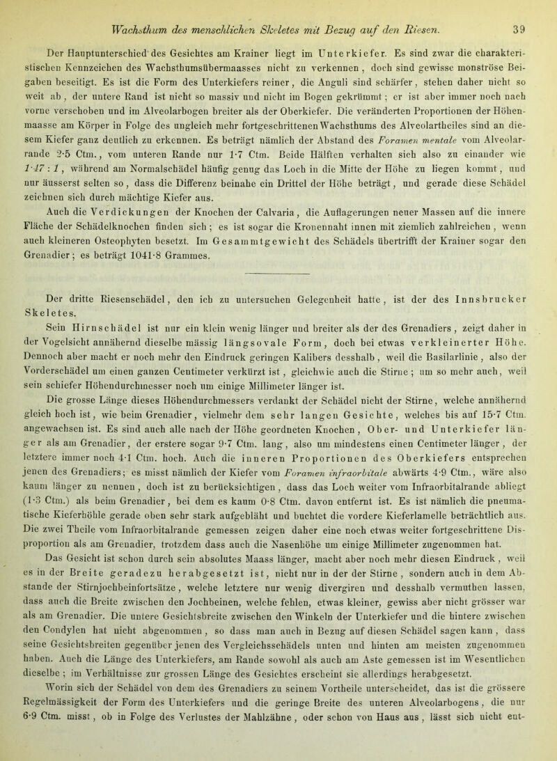 Der Hauptunterschied des Gesichtes am Krainer liegt im Unterkiefer. Es sind zwar die charakteri- stischen Kennzeichen des Wachsthumsübermaasses nicht zu verkennen , doch sind gewisse monströse Bei- gaben beseitigt. Es ist die Form des Unterkiefers reiner, die Anguli sind schärfer, stehen daher nicht so weit ab , der untere Rand ist nicht so massiv und nicht im Bogen gekrümmt; er ist aber immer noch nach vorne verschoben und im Alveolarbogen breiter als der Oberkiefer. Die veränderten Proportionen der Höhen- maasse am Körper in Folge des ungleich mehr fortgeschrittenen Wachsthums des Alveolartheiles sind an die- sem Kiefer ganz deutlich zu erkennen. Es beträgt nämlich der Abstand des Foramen mentale vom Alveolar- rande 2-5 Ctm., vom unteren Rande nur 1*7 Ctm. Beide Hälften verhalten sich also zu einander wie 1'47 :1, während am Normalschädel häufig genug das Loch in die Mitte der Höhe zu liegen kommt, und nur äusserst selten so , dass die Differenz beinahe ein Drittel der Höhe beträgt, und gerade diese Schädel zeichnen sich durch mächtige Kiefer aus. Auch die Verdickungen der Knochen der Calvaria, die Auflagerungen neuer Massen auf die innere Fläche der Schädelknochen finden sich ; es ist sogar die Kronennaht innen mit ziemlich zahlreichen , wenn auch kleineren Osteophyten besetzt. Im Gesammtgewicht des Schädels übertrifft der Krainer sogar den Grenadier; es beträgt 1041-8 Grammes. Der dritte Riesenschädel, den ich zu untersuchen Gelegenheit hatte, ist der des Innsbrucker Skeletes. Sein Hirn Schädel ist nur ein klein wenig länger und breiter als der des Grenadiers , zeigt daher in der Vogelsicht annähernd dieselbe mässig längsovale Form, doch bei etwas verkleinerter Höhe. Dennoch aber macht er noch mehr den Eindruck geringen Kalibers desshalb , weil die Basilarlinie , also der Vorderschädel um einen ganzen Centimeter verkürzt ist, gleichwie auch die Stirne ; um so mehr auch, weil sein schiefer Höhendurchmesser noch um einige Millimeter länger ist. Die grosse Länge dieses Höhendurchmessers verdankt der Schädel nicht der Stirne, welche annähernd gleich hoch ist, wie beim Grenadier, vielmehr dem sehr langen Gesichte, welches bis auf 15-7 Ctm. angewachsen ist. Es sind auch alle nach der Höhe geordneten Knochen , Ober- und Unterkiefer län- ger als am Grenadier, der erstere sogar 9-7 Ctm. lang, also um mindestens einen Centimeter länger , der letztere immer noch 4-1 Ctm. hoch. Auch die inneren Proportionen des Oberkiefers entsprechen jenen des Grenadiers; es misst nämlich der Kiefer vom Foramen infraorbitale abwärts 4-9 Ctm., wäre also kaum länger zu nennen , doch ist zu berücksichtigen , dass das Loch weiter vom Infraorbitalrande abliegt (1-3 Ctm.) als beim Grenadier, bei dem es kaum 0-8 Ctm. davon entfernt ist. Es ist nämlich die pneuma- tische Kieferhöhle gerade oben sehr stark aufgebläht und buchtet die vordere Kieferlamelle beträchtlich aus. Die zwei Theile vom Infraorbitalrande gemessen zeigen daher eine noch etwas weiter fortgeschrittene Dis- proportion als am Grenadier, trotzdem dass auch die Nasenhöhe um einige Millimeter zugenommen hat. Das Gesicht ist schon durch sein absolutes Maass länger, macht aber noch mehr diesen Eindruck, weil es in der Breite geradezu herabgesetzt ist, nicht nur in der der Stirne , sondern auch in dem Ab- stande der Stirnjochbeinfortsätze, welche letztere nur wenig divergiren und desshalb vermuthen lassen, dass auch die Breite zwischen den Jochbeinen, welche fehlen, etwas kleiner, gewiss aber nicht grösser war als am Grenadier. Die untere Gesichtsbreite zwischen den Winkeln der Unterkiefer und die hintere zwischen den Coudylen hat nicht abgenommen , so dass man auch in Bezug auf diesen Schädel sagen kann , dass seine Gesichtsbreiten gegenüber jenen des Vergleichsschädels unten und hinten am meisten zugenommen haben. Auch die Länge des Unterkiefers, am Rande sowohl als auch am Aste gemessen ist im Wesentlichen dieselbe ; im Verhältnisse zur grossen Länge des Gesichtes erscheint sie allerdings herabgesetzt. Worin sich der Schädel von dem des Grenadiers zu seinem Vortheile unterscheidet, das ist die grössere Regelmässigkeit der Form des Unterkiefers und die geringe Breite des unteren Alveolarbogens, die nur 6-9 Ctm. misst, ob in Folge des Verlustes der Mahlzähne, oder schon von Haus aus, lässt sich nicht ent-