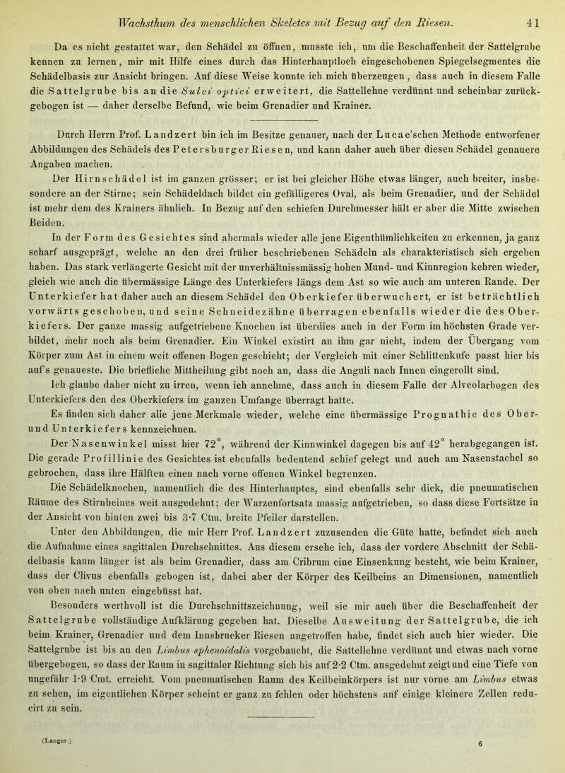 Da es nicht gestattet war, den Schädel zu öffnen, musste ich, um die Beschaffenheit der Sattelgrube kennen zu lernen , mir mit Hilfe eines durch das Hinterhauptloch eingeschohenen Spiegelsegmentes die Schädelbasis zur Ansicht bringen. Auf diese Weise konnte ich mich überzeugen, dass auch in diesem Falle die Sattelgrube bis an die Sulci optici erweitert, die Sattellehne verdünnt und scheinbar zurück- gebogen ist — daher derselbe Befund, w4e beim Grenadier und Krainer. Durch Herrn Prof. Landzert bin ich im Besitze genauer, nach der Lucae’schen Methode entworfener Abbildungen des Schädels des Petersburger Riesen, und kann daher auch über diesen Schädel genauere Angaben machen. Der Hirn Schädel ist im ganzen grösser; er ist bei gleicher Höhe etwas länger, auch breiter, insbe- sondere an der Stirne; sein Schädeldach bildet ein gefälligeres Oval, als beim Grenadier, und der Schädel ist mehr dem des Krainers ähnlich. In Bezug auf den schiefen Durchmesser hält er aber die Mitte zwischen Beiden. In der Form des Gesichtes sind abermals wieder alle jene Eigenthümlichkeiten zu erkennen, ja ganz scharf ausgeprägt, welche an den drei früher beschriebenen Schädeln als charakteristisch sich ergeben haben. Das stark verlängerte Gesicht mit der unverhältnissmässig hohen Mund- und Kinnregion kehren wieder, gleich wie auch die übermässige Länge des Unterkiefers längs dem Ast so wie auch am unteren Rande. Der Unterkiefer hat daher auch an diesem Schädel den Ob erkiefer überwuchert, er ist beträchtlich vorwärts geschoben, und seine Schneidezähne überragen ebenfalls wieder die des Ober- kiefers. Der ganze massig aufgetriebene Knochen ist überdies auch in der Form im höchsten Grade ver- bildet, mehr noch als beim Grenadier. Ein Winkel existirt an ihm gar nicht, indem der Übergang vom Körper zum Ast in einem weit offenen Bogen geschieht; der Vergleich mit einer Schlittenkufe passt hier bis aufs genaueste. Die briefliche Mittheilung gibt noch an, dass die Anguli nach Innen eingerollt sind. Ich glaube daher nicht zu irren, wenn ich annehme, dass auch in diesem Falle der Alveolarbogen des Unterkiefers den des Oberkiefers im ganzen Umfange überragt hatte. Es finden sich daher alle jene Merkmale wieder, welche eine übermässige Prognathie des Ober- und Unterkiefers kennzeichnen. Der Nasenwinkel misst hier 72°, während der Kinnwinkel dagegen bis auf 42° herabgegangen ist. Die gerade Profillinie des Gesichtes ist ebenfalls bedeutend schief gelegt und auch am Nasenstachel so gebrochen, dass ihre Hälften einen nach vorne offenen Winkel begrenzen. Die Schädelknochen, namentlich die des Hinterhauptes, sind ebenfalls sehr dick, die pneumatischen Räume des Stirnbeines weit ausgedehnt; der Warzenfortsatz massig aufgetrieben, so dass diese Fortsätze in der Ansicht von hinten zwei bis 3'7 Ctm. breite Pfeiler darstellen. Unter den Abbildungen, die mir Herr Prof Lan dz er t zuzusenden die Güte hatte, befindet sich auch die Aufnahme eines sagittalen Durchschnittes. Aus diesem ersehe ich, dass der vordere Abschnitt der Schä- delbasis kaum länger ist als beim Grenadier, dass am Cribrum eine Einsenkung besteht, wie beim Krainer, dass der Clivus ebenfalls gebogen ist, dabei aber der Körper des Keilbeins an Dimensionen, namentlich von oben nach unten eingebüsst hat. Besonders werthvoll ist die Durchschnittszeichnung, weil sie mir auch über die Beschaffenheit der Sattelgrube vollständige Aufklärung gegeben hat. Dieselbe Ausweitung der Sattelgrube, die ich beim Krainer, Grenadier und dem Innsbrucker Riesen angetroffen habe, findet sich auch hier wieder. Die Sattelgrube ist bis an den Limbas sphenoidalis vorgebaucht, die Sattellehne verdünnt und etwas nach vorne übergebogen, so dass der Raum in sagittaler Richtung sich bis aiif 2-2 Ctm. ausgedehnt zeigt und eine Tiefe von ungefähr 1-9 Cmt. erreicht. Vom pneumatischen Raum des Keilbeinkörpers ist nur vorne am Limhus etwas zu sehen, im eigentlichen Körper scheint er ganz zu fehlen oder höchstens aiif einige kleinere Zellen redu- cirt zu sein. (Langer.) 6