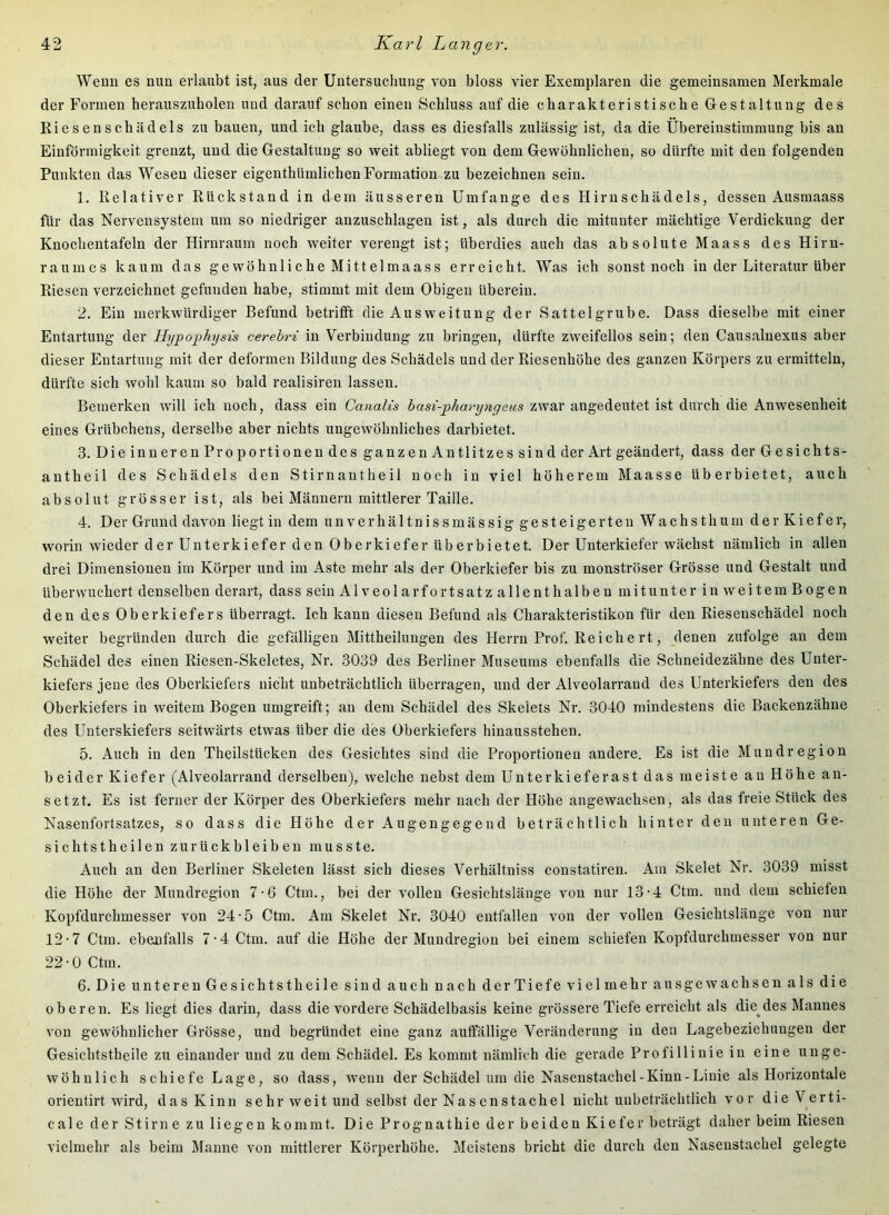 Wenn es nun erlaubt ist, aus der Untersucliung von bloss vier Exemplaren die gemeinsamen Merkmale der Formen herauszuholen und darauf schon einen Schluss auf die charakteristische Gestaltung des Riesenschädels zu bauen, und ich glaube, dass es diesfalls zulässig ist, da die Übereinstimmung bis an Einförmigkeit grenzt, und die Gestaltung so weit abliegt von dem Gewöhnlichen, so dürfte mit den folgenden Punkten das Wesen dieser eigenthümlichen Formation zu bezeichnen sein. 1. Relativer Rückstand in dem äusseren Umfange des Hirnschädels, dessen Ausmaass für das Nervensystem um so niedriger anzuschlagen ist, als durch die mitunter mächtige Verdickung der Knochentafeln der Hirnrauin noch weiter verengt ist; überdies auch das absolute Maass des Hirn- raumes kaum das ge wöhnli che Mittel maass erreicht. Was ich sonst noch in der Literatur über Riesen verzeichnet gefunden habe, stimmt mit dem Obigen überein. 2. Ein merkwürdiger Befund betrifft die Ausweitung der Sattelgrube. Dass dieselbe mit einer Entartung der Hypoghysis cerebri in Verbindung zu bringen, dürfte zweifellos sein; den Causaluexus aber dieser Entartung mit der deformen Bildung des Schädels und der Riesenhöhe des ganzen Körpers zu ermitteln, dürfte sich wohl kaum so bald realisiren lassen. Bemerken will ich noch, dass ein Canalis hasi-pharyngeus zwar angedeutet ist durch die Anwesenheit eines Grübchens, derselbe aber nichts ungewöhnliches darbietet. 3. DieinuerenProportionendesganzenAntlitzessind der Art geändert, dass der Gesichts- antheil des Schädels den Stirnantheil noch in viel höherem Maasse überbietet, auch absolut grösser ist, als bei Männern mittlerer Taille. 4. Der Grund davon liegt in dem unverhältnissmässig gesteigerten Wachsthum der Kiefer, worin wieder der Unterkiefer den Oberkiefer überbietet. Der Unterkiefer wächst nämlich in allen drei Dimensionen im Körper und im Aste mehr als der Oberkiefer bis zu monströser Grösse und Gestalt und überwuchert denselben derart, dass sein Alveolar fortsatzallenthalben mitunter inweitemBogen den des Oberkiefers überragt. Ich kann diesen Befund als Charakteristikon für den Riesenschädel noch weiter begründen durch die gefälligen Mittheilungen des Herrn Prof. Reiche rt, denen zufolge an dem Schädel des einen Riesen-Skeletes, Nr. 3039 des Berliner Museums ebenfalls die Schneidezähne des Unter- kiefers jene des Oberkiefers nicht unbeträchtlich überragen, und der Alveolarrand des Unterkiefers den des Oberkiefers in weitem Bogen umgreift; an dem Schädel des Skelets Nr. 3040 mindestens die Backenzähne des Unterskiefers seitwärts etwas über die des Oberkiefers hinausstehen. 5. Auch in den Theilstücken des Gesichtes sind die Proportionen andere. Es ist die Mundregion beider Kiefer (Alveolarrand derselben), welche nebst dem Unterkieferast das meiste an Höhe an- setzt. Es ist ferner der Körper des Oberkiefers mehr nach der Höhe angewachsen, als das freie Stück des Nasenfortsatzes, so dass die Höhe der Augengegend beträchtlich hinter den unteren Ge- sichtstheilen Zurückbleiben musste. Auch an den Berliner Skeleten lässt sich dieses Verhältniss constatiren. Am Skelet Nr. 3039 misst die Höhe der Mundregion 7-6 Ctm., bei der vollen Gesichtslänge von nur 13-4 Ctm. und dem schiefen Kopfdurchmesser von 24-5 Ctm. Am Skelet Nr. 3040 entfallen von der vollen Gesichtslänge von nur 12-7 Ctm. ebeoifalls 7-4 Ctm. auf die Höhe der Mundregion bei einem schiefen Kopfdurchmesser von nur 22-0 Ctm. 6. Die unteren Gesichtst heile sind auch nach der Tiefe viel mehr ausgewachsen als die oberen. Es liegt dies darin, dass die vordere Schädelbasis keine grössere Tiefe erreicht als die^des Mannes von gewöhnlicher Grösse, und begründet eine ganz auffällige Veränderung in den Lagebeziehungen der Gesichtstheile zu einander und zu dem Schädel. Es kommt nämlich die gerade Profillinie in eine unge- wöhnlich schiefe Lage, so dass, wenn der Schädel um die Nasenstachel-Kinn-Linie als Horizontale orientirt wird, das Kinn sehr weit und selbst der Nasenstachel nicht unbeträchtlich vor die Verti- cale der Stirn e zu liegen kommt. Die Prognathie der beiden Kiefer beträgt daher beim Riesen vielmehr als beim Manne von mittlerer Körperhöhe. Meistens bricht die durch den Nasenstachel gelegte