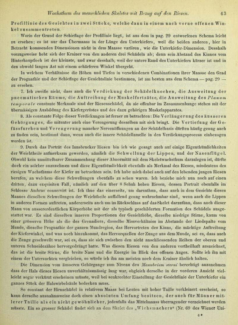 Profillinie des Gesichtes in zwei Stücke, welche dann in einem nach vorne offenen Win- kel z n s am m e n tr e t e n. Worin der Grund der Schieflage der Profillinie liegt, ist aus dem in pag. 29 entworfenen Schema leicht zu ersehen; es ist nur das Übermaass in. der Länge des Unterkiefers, weil die beiden anderen, hier in Betracht kommenden Dimensionen nicht in dem Maasse variiren , wie die Unterkiefer-Dimension. Desshalb vorzugsweise hebt sich der Krainer von den anderen drei Schädeln ab; denn sein Abstand des Kinnes vom Hinterhauptloch ist der kleinste, und zwar desshalb, weil der untere Rand des Unterkiefers kürzer ist und in den obwohl langen Ast mit einem schärferen Winkel übergeht. In welchem Verhältnisse die Höhen und Tiefen in verschiedenen Combinationen ihrer Maasse den Grad der Prognathie und der Schieflage der Gesichtslinie bestimmen, ist am besten aus dem Schema — pag. 29 — zu ersehen. 7. Ich zweifle nicht, dass auch die Ve rdickung der Schädelknochen, die Ausweitung der pneumatischen Räume, die Auftreibung der Muskelfortsätze, die Ausweitung des Planum temp orale eonstante Merkmale sind der Riesenschädel, da sie offenbar im Zusammenhänge stehen mit der übermäs'sigen Ausbildung des Kiefergerüstes und des dazu gehörigen Muskelapparates. 8. Als eonstante Folge dieser Verdickungen ist ferner zu betrachten; Die Verlängerung des äu s seren Ge hör gang es, die mitunter auch eine Verengerung desselben mit sich bringt. Die Vertiefung der Ge- fässfurchen und Verengerung mancher Nervenöffnungen an der Sehädelbasis dürften häufig genug auch zu finden sein, bestimmt dann, wenn auch die innere Schädellamelle in den Verdickungsprocess einbezogen worden ist. 9. Durch das Porträt des Innsbrucker Riesen bin ich wie gesagt auch auf einige Eigenthümlichkeiten der Weichtheile aufmerksam geworden, nämlich die Schwellung der Lippen, und der Nasenflügel. Obwohl kein unmittelbarer Zusammenhang dieser Abnormität mit dem Skeletwachsthum darzulegen ist, dürfte doch ein solcher anzunehmen und diese Eigenthümlichkeit ebenfalls als Merkmal des Riesen, mindestens des riesigen Wachsthums der Kiefer zu betrachten sein. Ich habe mich dabei auch auf den lebenden jungen Riesen berufen, an welchem diese Schwellungen ebenfalls zu sehen waren. Ich beziehe mich nun noch auf einen dritten, dazu exquisiten Fall, nämlich auf den über 8 Schuh hohen Riesen, dessen Portrait ebenfalls im Schlosse Ambras conservirt ist. Ich thue das einerseits, um darzuthun, dass auch in dem Gesichte dieses Mannes dieselben Schwellungen der Weichtheile auffallend genug wahrnehmbar sind, wenn auch die Lippen in anderen Formen auftreten, andererseits auch um im Rückschluss auf das Skelet darzuthnn, dass auch dieser Mann von ausserordentlichen Körperhöhe mit der als typisch geschilderten Formation des Schädels ausge- stattet war. Es sind dieselben inneren Proportionen der Gesichthöhe, dieselbe niedrige Stirne, kaum von einer grösseren Höhe als die des Grenadiers, dasselbe Missverhältniss im Abstande der Liedspalte vom Munde, dieselbe Prognathie der ganzen Mundregion, das Hervortreten des Kinns, die mächtige Auftreibung der Kieferwinkel, und was noch hinzukommt, das Hervorquellen der Zunge aus dem Munde, sei es, dass auch die Zunge geschwellt war, sei es, dass sie sich zwischen den nicht anschliessenden Reihen der oberen und unteren Schneidezähne hervorgedrängt hatte. Was diesen Riesen von den anderen vortheilhaft auszeichnet, das ist die breite Stirne, die breite Nase und die Energie im Blick des offenen Auges. Sollte ich ihn mit einem der Untersuchten vergleichen, so würde ich ihn am meisten noch dem Krainer ähnlich halten. Die Dimension vom äusseren Gehörgange zum Niveau des Manuhrium sterni berechtigt anzunehmen dass der Hals dieses Riesen unverhältnissmässig lang war, obgleich derselbe in der vorderen Ansicht viel- leicht sogar verkürzt erscheinen müsste, weil bei senkrechter Einstellung der Gesichtlinie der Unterkiefer ein ganzes Stück der Halswirbelsäule bedecken muss. So constant der Hirnschädel in relativem Maass bei Leuten mit hoher Taille verkleinert erscheint, so kann derselbe ausnahmsweise doch einen absoluten Umfang besitzen, der aueh für Männer mit- lerer Taille als ein nicht ge wöhnlicher, jedenfalls das Mittelmaass überragender verzeichnet werden müsste. Ein so grosser Schädel findet sich an dem Skelet des „Wichsraachers“ (Nr. 69 des Wiener Uni-