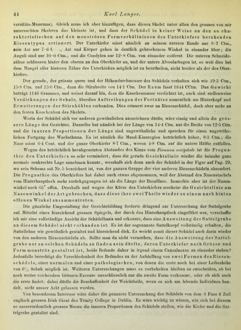 versitäts-Museums). Gleich muss ich aber hinzufügen, dass dieses Skelet unter allen den grossen von mir untereuchten Skeleten das kleinste ist, und dass der Schädel in keiner Weise an den so cha- rakteristischen auf den monströsen Formverhältnissen des Unterkiefers beruhenden Riesentypus errinnert. Der Unterkiefer misst nämlich an seinem unteren Rande nur 8-7 Ctm., sein Ast nur 7-6 C ., Ast und Körper gehen in deutlich gebrochenem Winkel in einander über; die Anguli sind nur 10-0 Ctm., und die Condylen nur 12'8 Ctm. von einander entfernt. Die unteren Schneide- zähne schliessen hinter den oberen an den Oberkiefer an, und der untere Alveolarbogen ist, so weit dies bei dem Mangel aller hinteren Zähne des Unterkiefers möglich ist zu beiirtheilen, nicht breiter als der des Ober- kiefers. Der gerade, der grösste quere und der Höhendurchmesser des Schädels verhalten sich wie 19-3 Ctm,, 15-8 Ctm. und 13-0 Ctm., dazu die Stirnbreite von 14-1 Ctm. Der Raum fasst 1844 CCtm. Das Gewicht beträgt 1146 Grammes, und weisst daraufhin, dass die Knochenmasse verdichtet ist, auch sind stellenweise Verdickungen der Schale, überdies Auftreibungen der Fortsätze namentlich am Hinterkopf und Erweiterungen der Stirnhöhlen vorhanden. Dies erinnert zwar an Riesenschädel, doch aber mehr an den festen Knochenbau des Skelets. Worin der Schädel sich vor anderen gewöhnlichen auszeichnen dürfte, wäre einzig und allein die grös- sere Länge des Gesichtes. Dasselbe hat nämlich bei der Länge von 14*4 Ctm. nur die Breite von 12-5 Ctm. und die inneren Proportionen der Länge sind ungewöhnliche und sprechen für einen ungewöhn- lichen Fortgang des Wachsthums. Es ist nämlich die Mund-Kinnregion beträchtlich höher, 8-3 Ctm.; die Nase misst 6-4 Cent, und der ganze Oberkiefer 8-7 Ctm., wovon 4-8 Ctm. auf die untere Hälfte entfallen. Wegen des beträchtlich herabgesetzten Abstandes des Kinns vom Foramen occipitale ist die Progna- thie des Unterkiefers so sehr vermindert, dass die gerade Gesichtslinie wieder die beinahe ganz normale senkrechte Lage annehmen konnte, wesshalb sich denn auch der Schädel in der Figur auf Pag. 29, wo sein Schema mit Nr. 5 bezeichnet ist, von der ganzen Gruppe der vier anderen Riesenschädeln absondert. Die Prognathie des Oberkiefers hat dabei auch etwas abgenommen, weil der Abstand des Nasenstachels vom Hinterhauptloch mehr zurückgegangen ist als die Länge der Basallinie. Immerhin aber ist der Nasen- winkei noch 65° offen. Desshalb und wegen der Kürze des Unterkiefers erscheint die Gesichtslinie am Nasen Winkel der Art gebrochen, dass diese ihre zweiTheile wieder zu einem nach hinten offen en Winkel zusammen treten. Die gänzliche Umgestaltung der Gesichtsbildung forderte dringend zur Untersuchung der Sattelgrube auf. Mittelst eines hinreichend grossen Spiegels, der durch das Hinterhauptloch eingeführt war, verschaffte ich mir eine vollständige Ansicht der Schädelbasis und erkannte, dass eine Ausweitung der Sattelgrube an diesem Schädel nicht vorhanden ist. Es ist der sogenannte Sattelknopf vollständig erhalten, die Sattellehne wie gewöhnlich gestaltet und hinreichend dick. Es weicht somit dieser Schädel auch darin wieder von den anderen Riesenschädeln ab. Sollte man da nicht vermuthen, dass die Ausweitung der Sattel- grub e n ur au s o 1 ch e n S c h ä dein zu finde n s ein d ür ft e, der en Un te rkie fer n a c h Gr ö s s e und Form monströs gestaltet ist, beide Befunde daher in irgend einem Causalnexus zu einander stehen? Jedenfalls berechtigt die Verschiedenheit des Befundes zu der Aufstellung von zwei Formen des Riesen- schädels, einer normalen und einer pathologischen, von denen die erste noch bei einer Leibeshöhe von 6'/2 Schuh möglich ist. Weiteren Untersuchungen muss es Vorbehalten bleiben zu entscheiden, ob bei noch weiter reichendem Grössen-Excesse ausschliesslich nur die zweite Form vorkommt, oder ob sich auch die erste findet; dabei dürfte die Beschaffenheit der Weichtheile, wenn es sich um lebende Individuen han- delt, nicht ausser Acht gelassen werden. Von besonderem Interesse wäre daher die genauere Untersuchung des Schädels von dem 8 Fuss 6 Zoll englisch grossen Irish Giant des Trinity College in Dublin. Es wäre wichtig zu wissen, wie sich bei diesem so ausserordentlich grossen Manne die inneren Proportionen des Schädels stellen, wie die Kiefer und die Sat- telgrube gestaltet sind.