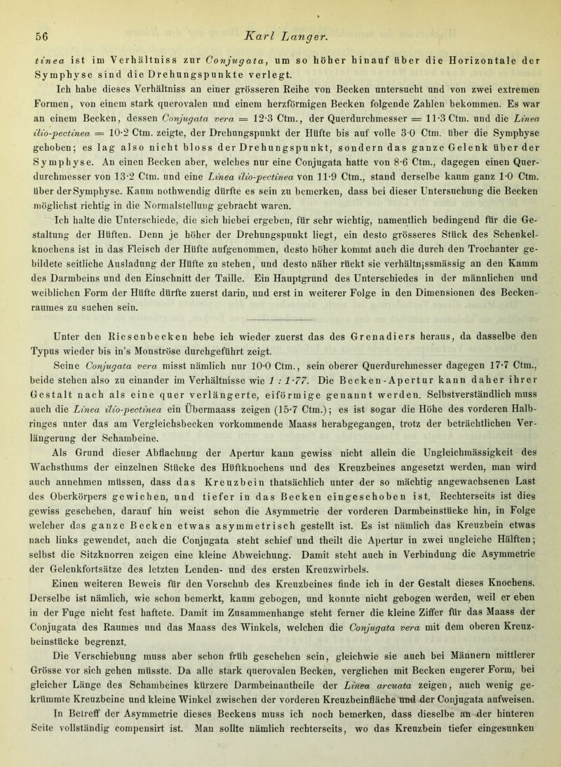 tinea ist im Verhältniss zur Conjugata, um so höher hinauf über die Horizontale der Symphyse sind die Drehungspunkte verlegt. Ich habe dieses Verhältniss an einer grösseren Reihe von Becken untersucht und von zwei extremen Formen, von einem stark querovalen und einem herzförmigen Becken folgende Zahlen bekommen. Es war an einem Becken, dessen Conjugata vera = 12-3 Ctm., der Querdurchmesser = 11-3 Ctm. und die Linea ilio-pectinea = 10-2 Ctm. zeigte, der Drehungspunkt der Hüfte bis auf volle 3 0 Ctm. über die Symphyse gehoben; es lag also nicht bloss der Drehungspunkt, sondern das ganze Gelenk über der Symphyse. An einen Becken aber, welches nur eine Conjugata hatte von 8-6 Ctm., dagegen einen Quer- dnrchraesser von 13-2 Ctm. und eine Linea ilio-pectinea von 11-9 Ctm., stand derselbe kaum ganz 1-0 Ctm. über der Symphyse. Kaum nothwendig dürfte es sein zu bemerken, dass bei dieser Untersuchung die Becken möglichst richtig in die Normalstellung gebracht waren. Ich halte die Unterschiede, die sich hiebei ergeben, für sehr wichtig, namentlich bedingend für die Ge- staltung der Hüften. Denn je höher der Drehungspunkt liegt, ein desto grösseres Stück des Schenkel- knochens ist in das Fleisch der Hüfte aufgenommen, desto höher kommt auch die durch den Trochanter ge- bildete seitliche Ausladung der Hüfte zu stehen, und desto näher rückt sie verhältnissmässig an den Kamm des Darmbeins und den Einschnitt der Taille. Ein Hauptgrund des Unterschiedes in der männlichen und weiblichen Form der Hüfte dürfte zuerst darin, und erst in weiterer Folge in den Dimensionen des Becken- raumes zu suchen sein. Unter den Riesenbecken hebe ich wieder zuerst das des Grenadiers heraus, da dasselbe den Typus wieder bis in’s Monströse durchgeführt zeigt. Seine Conjugata vera misst nämlich nur 10-0 Ctm., sein oberer Querdurchmesser dagegen 17-7 Ctm., beide stehen also zu einander im Verhältnisse wie 1 :1-77. Die Becken-Apertur kann daher ihrer Gestalt nach als eine quer verlängerte, eiförmige genannt werden. Selbstverständlich muss auch die Linea ilio-pectinea ein Ubermaass zeigen (15*7 Ctm.); es ist sogar die Höhe des vorderen Halb- ringes unter das am Vergleichsbecken vorkommende Maass herabgegangen, trotz der beträchtlichen Ver- längerung der Schambeine. Als Grund dieser Abflachung der Apertur kann gewiss nicht allein die Ungleichmässigkeit des Wachsthums der einzelnen Stücke des Hüftknochens und des Kreuzbeines angesetzt werden, man wird auch annehmen müssen, dass das Kreuzbein thatsächlich unter der so mächtig angewachsenen Last des Oberkörpers gewichen, und tiefer in das Becken eingeschoben ist. Rechterseits ist dies gewiss geschehen, darauf hin weist schon die Asymmetrie der vorderen Darmbeinstücke hin, in Folge welcher das ganze Becken etwas asymmetrisch gestellt ist. Es ist nämlich das Kreuzbein etwas nach links gewendet, auch die Conjugata steht schief und theilt die Apertur in zwei ungleiche Hälften; selbst die Sitzknorren zeigen eine kleine Abweichung. Damit steht auch in Verbindung die Asymmetrie der Gelenkfortsätze des letzten Lenden- und des ersten Kreuzwirbels. Einen weiteren Beweis für den Vorschub des Kreuzbeines finde ich in der Gestalt dieses Knochens. Derselbe ist nämlich, wie schon bemerkt, kaum gebogen, und konnte nicht gebogen werden, weil er eben in der Fuge nicht fest haftete. Damit im Zusammenhänge steht ferner die kleine Ziffer für das Maass der Conjugata des Raumes und das Maass des Winkels, welchen die Conjugata vera mit dem oberen Kreuz- beinstücke begrenzt. Die Verschiebung muss aber schon früh geschehen sein, gleichwie sie auch bei Männern mittlerer Grösse vor sich gehen müsste. Da alle stark querovalen Becken, verglichen mit Becken engerer Form, bei gleicher Länge des Schambeines kürzere Darmbeinantheile der Linea arcuata zeigen, auch wenig ge- krümmte Kreuzbeine und kleine Winkel zwischen der vorderen Kreuzbeinfläche und der Conjugata aufweisen. In Betreff der Asymmetrie dieses Beckens muss ich noch bemerken, dass dieselbe an der hinteren Seite vollständig compensirt ist. Man sollte nämlich rechterseits, wo das Kreuzbein tiefer eingesunken