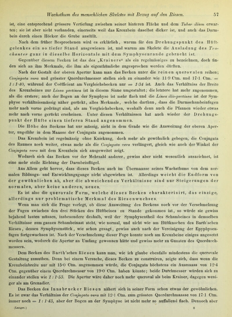 ist, eine entsprechend grössere Vertiefung zwischen seiner hinteren Fläche und dem Tuber üium erwar- ten; sie ist aber nicht vorhanden, einerseits weil das Kreuzbein daselbst dicker ist, und auch das Darm- bein durch einen Höcker die Grube ausfüllt. Nach dem früher Besprochenen wird es erklärlich, warum für den Drehungspunkt des Hüft- gelenkes ein so tiefer Stand ausgewiesen ist, und warum am Skelete die Ausladung des Tro- chanter ganz in dieselbe Horizontale mit dem Symphysenrande gebracht ist. Gegenüber diesem Becken ist das des „Krainers“ als ein regelmässiges zu bezeichnen, doch lin- den sich an ihm Merkmale, die ihm als eigenthümliche zugesprochen werden dürften. Nach der Gestalt der oberen Apertur kann man das Becken unter die reinen querovalen reihen; Conjugata vera und grösster Qiierdurchmesser stellen sich zu einander wie 11-9 Ctm. und 17-1 Ctm. = 1:1-40, während der Coefficient am Vergleichsbecken nur = 1-34 ist. Auch das Verhältniss der Breite des Kreuzbeines zur Li?iea pectinea ist in diesem Sinne umgestaltet; die letztere hat mehr zugeuommen, als die erstere; auch der Bogen an der Symphyse ist mehr flach und A\q Linea lUo-pectinea ist der Sym- physe verhältnissmässig näher gerückt, alles Merkmale, welche darthun, dass die Darmschambeinfugen mehr nach vorne gedrängt sind, als am Vergleichsbecken, weshalb denn auch die Pfannen wieder etwas mehr nach vorne gerückt erscheinen. Unter diesen Verhältnissen hat auch wieder der Drehungs- punkt der Hüfte einen tieferen Stand angenommen. Die Höhe des Beckens hat nur massig, nicht in dem Grade wie die Ausweitung der oberen Aper- tur, ungefähr in dem Maasse der Conjugata zugenommen. Das Kreuzbein ist regelmässig ohne Knickung, doch mehr als gewöhnlich gebogen, die Conjugata des Baumes noch weiter, etwas mehr als die Conjugata vera verlängert, gleich wie auch der Winkel der Conjugata vera mit dem Kreuzbein sich ausgeweitet zeigt. Wodurch sich das Becken vor der Mehrzahl anderer, gewiss aber nicht wesentlich auszeichnet, ist eine mehr steile Richtung der Darmbeinflügel. Aus Allem geht hervor, dass dieses Becken auch im Übermaasse seines Wachsthrams von dem nor- malen Bildungs- und Entwicklungsgänge nicht abgewichen ist. Allerdings weicht die Endform von der gewöhnlichen ab, aber die abweichenden Verhältnisse sind nur Steigerungen der normalen, aber keine anderen, neuen. Es ist also die querovale Form, welche dieses Becken charakterisirt, das einzige, allerdings nur problematische Merkmal des Riesenwuchses. Wenn man sich die Frage vorlegt, ob diese Ausweitung des Beckens noch vor der Verschmelzung der Fugen zwischen den drei Stücken des Hüftbeines zu Stande gekommen ist, so würde sie gewiss bejahend lauten müssen, insbesondere deshalb, weil der Symphysentheil des Schambeines in demselben Verhältnisse zum ganzen Schambeinast steht, wie normal, und nicht wie am Hüftknochen des Barth’schen Riesen, dessen Symphysenstück, wie schon gesagt, gewiss auch nach der Vereinigung der Epyphysen- fugen fortgewachsen ist. Nach der Verschmelzung dieser Fuge konnte noch am Kreuzbeine einiges angesetzt worden sein, wodurch die Apertur au Umfang gewonnen hätte und gewiss mehr zu Gunsten des Querdurch- messers. Dem Becken des Barth’schen Riesen kann man, wie ich glaube ebenfalls mindestens die querovale Gestaltung zumuthen. Denn bei einem Versuche, dieses Becken zu construiren, zeigte sich, dass wenn die Kreuzbeinbreite nur mit 15'0 Ctm. angenommen würde, die Conjugata höchstens ein Ausmaass von 12-4 Ctm. gegenüber einem Querdurchmesser von 19-0 Ctm. haben könnte; beide Durchmesser würden sich zu einander stellen wie 1 :1-53. Die Apertur wäre daher noch mehr queroval als beim Krainer, dagegen weni- ger als am Grenadier. Das Becken des Innsbrucker Riesen nähert sich in seiner Form schon etwas der gewöhnlichen. Es ist zwar das Verhältniss der Conjugata vera mit 12-1 Ctm. zum grössten Querdurchmaasse von 17-1 Ctm. immer noch = 1: T43, aber der Bogen an der Symphyse ist nicht mehr so auffallend flach. Dennoch aber (Langer.) 8
