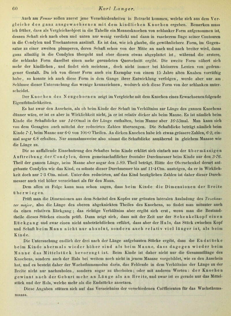 Auch am Femur sollen zuerst jene Verschiedenheiten in Betracht kommen, welche sich aus dem Ver- gleiche des ganz ausgewachsenen mit dem kindlichen Knochen ergeben. Bemerken muss ich früher, dass als Vergleichsobject in die Tabelle ein Mannesknochen von schlanker Form aufgenommen ist, dessen Schaft sich nach oben und unten nur wenig verdickt und daun in rascherem Buge seiner Contouren in die Condylen und Trochanteren ausläuft. Es ist das, wie ich glaube, die gewöhnlichere Form, im Gegen- sätze zu einer zweiten plumperen, deren Schaft schon von der Mitte an nach und nach breiter wird, dann ganz allmälig in die Condylen übergeht und ober diesen etwas abgeplattet ist, während die erstere, die schlanke Form daselbst einen mehr gerundeten Querschnitt ergibt. Die zweite Form nähert sich mehr der kindlichen, und findet sieh meistens, doch nicht immer bei kleineren Leuten von gedrun- gener Gestalt. Da ich von dieser Form auch ein Exemplar von einem 15 Jahre alten Knaben vorräthig habe, so konnte ich auch diese Form in dem Gange ihrer Entwicklung verfolgen, werde aber nur am Schlüsse dieser Untersuchung das wenige kennzeichnen, wodurch sich diese Form von der schlanken unter- scheidet. Der Knochen des Neugebornen zeigt im Vergleiche mit dem Knochen eines Erwachsenen folgende Eigenthümlichkeiten. Es hat zwar den Anschein, als ob beim Kinde der Schaft im Verhältniss zur Länge des ganzen Knochens dünner wäre, er ist es aber in Wirklichkeit nicht, ja er ist relativ dicker als beim Manne. Es ist nämlich beim Kinde die Schaftdicke nur 14-00m.s\ in der Länge enthalten, beim Manne aber 2^-55mal. Man kann sich von dem Gesagten auch mittelst der reducirten Zahlen überzeugen. Die Schaftdicke beträgt nämlich beim Kinde 7-1, beim Manne nur 6-0 von 100-0 Theilen. An dicken Knochen habe ich etwas grössere Zahlen, 6-2, ein- mal sogar 6.8 erhalten. Nur ausnahmsweise also nimmt die Schaftdicke annähernd in gleichem Maasse wie die Länge zu. Die so autfallende Einschnürung des Schaftes beim Kinde erklärt sich einfach aus der übermässigen Auftreibung der Condylen, deren gemeinschaftlicher frontaler Durchmesser beim Kinde nur den 3-76. Theil der ganzen Länge, beim Manne aber sogar den 5.89. Theil beträgt. Hätte der Oberschenkel derart aut- gebaute Condylen wie das Kind, es müsste dieser Durchmesser bis auf ll-4Ctm. ansteigen, da er in Wirklich- keit doch nur 7‘3 Ctm. misst. Unter den reducirten, auf das Kind bezüglichen Zahlen ist daher dieser Durch- messer auch viel höher verzeichnet als für den Mann. Dem allen zu Folge kann man schon sagen, dass beim Kinde die Dimensionen der Breite überwiegen. Prüft man die Dimensionen aus dem Scheitel des Kopfes zur grössten lateralen Ausladung des Trochan- ter major, also die Länge des oberen abgeknickten Theiles des Knochens, so findet man mitunter auch da einen relativen Rückgang; das richtige Verhältniss aber ergibt sich erst, wenn man die Bestand- theile dieses Stückes einzeln prüft. Dann zeigt sich, dass mit der Zeit nur der Schenkelkopf einen Rückgang und zwar eiuen nicht unbeträchtlichen erfährt, dass aber der Hals, das Stück zwischen Kopf und Schaft b ei m M an n nicht nur absolut, sondern auch relativ viel länger ist, als beim Kinde. Die Untersuchung endlich der drei nach der Länge aufgebauten Stücke ergibt, dass die Endstücke beim Kinde abermals wieder höher sind als beim Manne, dass dagegen wieder beim Manne das Mittel stück bevorzugt ist. Beim Kinde ist daher nicht nur die Gesammtlänge des Knochens, sondern auch der Hals bei weitem noch nicht in jenem Maasse vorgebildet, wie es den Anschein hat, und es besteht daher der Wacbsthumsmodus darin, das Fehlende in dem Verhältniss der Länge zu der Breite nicht nur nachzuholen, sondern sogar zu überbolen; oder mit anderen Worten: der Knochen gewinnt nach der Geburt mehr an Länge als an Breite, und zwar ist es gerade nur das Mittel- stück und der Hals, welche mehr als die Endstücke ansetzen. Diese Angaben stützen sich auf das Verzeichniss der verschiedenen Coefficienten für das Wachsthums- maass.