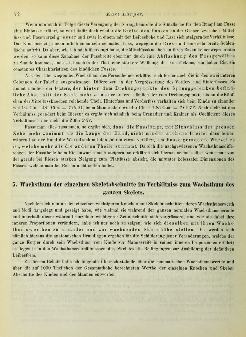Wenn nun auch in Folge dieser Verengung der S])rungbeinrolle die Stiitzfl<äche für den Rumpf am Fusse eine Einbusse erfährt, so wird dafür doch wieder die Breite des Fasses an der Grenze zwischen Mittel- fuss und Fusswurzel grösser and zwar in einem mit der Leibeshöhe and Last sich steigerndenVerhältnisse. Das Kind besitzt ja bekanntlich einen sehr schmalen Fass, wogegen der Riese aaf eine sehr breite Sohlen- fläche aaftritt. Da aber, wie ich mich überzeagt habe, die Mittelfassknochen an ihren Basen keineswegs breiter werden, so kann diese Zanahme der Fassbreite eben nur durch eine Abflachung des Fussgewölbes za Stande kommen, und es ist auch in der That eine stärkere Wölbung des Fussrückens, ein hoher Rist ein constantes Charakteristicon des kindlichen Fasses. Aus dem überwiegenden Wachsthum des Fersenbeines erklären sich ferner auch die in den zwei unteren Colonnen der Tabelle ausgewiesenen Differenzen in der Vergrösserung des Vorder- und Hinterfusses. Es nimmt nämlich der letztere, der hinter dem Drehungspunkte des Sprunggelenkes befind- liche Abschnitt der Sohle mehr zu als der erstere, nämlich der vom Drehungspunkte bis an die Köpf- chen der Mittelfussknochen reichende Theil. Hinterfuss und Vorderfuss verhalten sich beim Kinde zu einander wie 1-4 Ctm.; 4-5 Ctm. = 1:3,21, beim Manne aber wie 4-5 Ctm.: 12-5 Ctm. = 1-. 2-77. Noch mehr ist das Verhältniss geändert beim Riesen; es ergibt sich nämlich beim Grenadier und Krainer als Coefficient dieses Verhältnisses nur mehr die Ziffer 2-37. Fasst man alles zusammen, so ergibt sich, dass dieFusslänge, mit Einschluss der grossen Zehe mehr zunimmt als die Länge der Hand, nicht minder auch die Breite; dass ferner, während an der Hand die Wurzel sich mit den Jahren etwas verkürzt, am Fusse gerade die Wurzel es ist, welche mehr als die anderen Theile zunimmt. Da sich die nachgewiesenen Wachsthumsdiffe- renzen der Fasstheile beim Riesenwuchs noch steigern, so erklären sich hieraus schon, selbst wenn man von der gerade bei Riesen starken Neigung zum Plattfusse absieht, die mitunter kolossalen Dimensionen des Fusses, welche man bei Riesen nicht selten findet. 5. Wachsthmn der einzelnen Skeletabschnitte im Verhältniss zum Wachsthum des ganzen Skelets. Nachdem ich nun an den einzelnen wichtigeren Knochen und Skeletabschnitten deren Wachsthumswerth und Modi dargelegt und gezeigt habe, wie vielmal sie während der ganzen normalen Wachsthumsperiode und innerhalb dieser während einzelner wichtigerer Zeitabschnitte sich vergrössern, und wie sie dabei ihre inneren Proportionen verändern, habe ich nur noch zu zeigen, wie sich dieselben mit ihren Wachs- thumswerthen zu einander und zur wachsenden Skelethöhe stellen. Es werden sich nämlich hieraus die anatomischen Grundlagen ergeben für die Schilderung jener Veränderungen, welche der ganze Körper durch sein Wachsthum vom Kinde zur Mannesreife in seinen inneren Proportionen erfährt; es liegen ja in den Wachsthumsverhältnisssen des Skeletes die Bedingungen zur Ausbildung der definitiven Leibesform. Zu diesem Behufe habe ich folgende Übersichtstabelle über die summarischen Wachsthumswerthe und über die auf 1000 Theilchen der Gesammthöhe berechneten Werthe der einzelnen Knochen und Skelet- Abschnitte des Kindes und des Mannes entworfen.