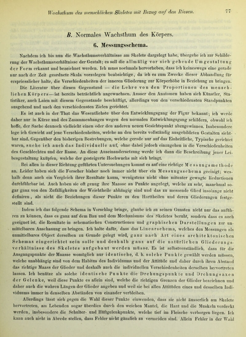 B. Normales Wachsthnm des Körpers. 6. Messungsschema. Nachdem ich his nun die Wachsthumsverhältnisse am Skelete dargelegt habe, übergehe ich zur Schilde- rung der Wacbsthumsverhältnisse der Gestalt; es soll die allmälig vor sich gehende Umgestaltung der Form erkannt und bezeichnet werden. Ich muss nochmals hervorhehen, dass ich keineswegs eine gerade nur nach der Zeit geordnete Skala vorzulegen beabsichtige, da ich es zum Zwecke dieser Abhandlung für erspriesslicher halte, die Verschiedenheiten der inneren Gliederung zur Körperhöhe in Beziehung zu bringen. Die Literatur über diesen Gegenstand — die Lehre von den Proportionen des mensch- lichen Körpers — ist bereits beträchtlich angewachsen. Ausser den Anatomen haben sich Künstler, Sta- tistiker, auch Laien mit diesem Gegenstände beschäftigt, allerdings von den verschiedensten Standpunkten ausgehend und nach den verschiedensten Zielen gerichtet. Es ist auch in der That das Wesentlichste über den Entwicklungsgang der Figur bekannt; ich werde daher nur in Kürze und des Zusammenhanges wegen den normalen Entwicklungsgang schildern, obwohl ich hoffe, der Sache dennoch vielleicht einen oder den anderen neuen Gesichtspunkt abzugewinnen. Insbesondere lege ich Gewicht auf jene Verschiedenheiten, welche an den bereits vollständig ausgebildeten Gestalten sicht- bar sind. Gegenüber den bisherigen Bestrebungen, welche gerade nur auf das Einheitliche, Typische gerichtet waren, suche ich auch das Individuelle auf, ohne dabei jedoch einzugehen in die Verschiedenheiten des Geschlechtes und der Rasse. An diese Auseinandersetzung werde ich dann die Beschreibung jener Lei- besgestaltung knüpfen, welche der gesteigerte Hochwuchs mit sich bringt. Bei allen in dieser Richtung geführten Untersuchungen kommt es auf eine richtige M e s s u n g s m e th o d e an. Leiderhaben sich die Forscher bisher noch immer nicht über ein Messungsschema geeinigt; wes- halb denn auch ein Vergleich ihrer Resultate kaum, wenigstens nicht ohne mitunter gewagte Reductionen durchführbar ist. Auch haben sie oft genug ihre Maasse an Punkte angelegt, welche zu sehr, manchmal so- gar ganz von den Zufälligkeiten der Weichtheile abhängig sind und das zu messende Glied insoiange nicht definiren , als nicht die Beziehungen dieser Punkte zu den Harttheilen und deren Gliederungen festge- stellt sind. Indem ich das folgende Schema in Vorschlag bringe, glaube ich zu seinen Gunsten nicht nur das anfüh- ren zu können, dass es ganz auf dem Bau und dem Mechanismus des Skeletes beruht, sondern dass es auch geeignet ist, die Resultate in schematischen Constructionen und graphischen Darstellungen zur un- mittelbaren Anschauung zu bringen. Ich halte dafür, dass das Linear Schema, welches den Messungen als unmittelbares Object derselben zu Grunde gelegt wird, ganz nach Art eines architektonischen Schemas eingerichtet sein solle und deshalb ganz auf die natürlichen Gliederungs- verhältnisse des Skeletes aufgebaut werden müsse. Es ist selbstverständlich, dass für die Ausgangspunkte der Maasse womöglich nur identische, d. h. solche Punkte gewählt werden müssen, welche unabhängig sind von dem Habitus des Individuums und der Attitüde und daher durch ihren Abstand das richtige Maass der Glieder und deshalb auch die individuellen Verschiedenheiten derselben hervortreten lassen. Ich benütze als solche identische Punkte die Drehungspunkte und Orehungsaxen der Gelenke, weil diese Punkte es allein sind, welche die richtigen Grenzen der Glieder bezeichnen und daher auch die wahren Längen der Glieder angeben und weil sie bei allen Attitüden eines und desselben Indi- viduums immer in denselben Abständen von einander verbleiben. Allerdings lässt sich gegen die Wahl dieser Punkte einwenden, dass sie nicht äusserlich am Skelete hervortreten, am Lebenden sogar überdies durch den weichen Mantel, die Haut und die Muskeln verdeckt werden, insbesondere die Schulter- und Hüftgelenkpunkte, welche tief im Fleische verborgen liegen. Ich kann auch nicht in Abrede stellen, dass Fehler nicht gänzlich zu vermeiden sind. Allein Fehler in der Wahl