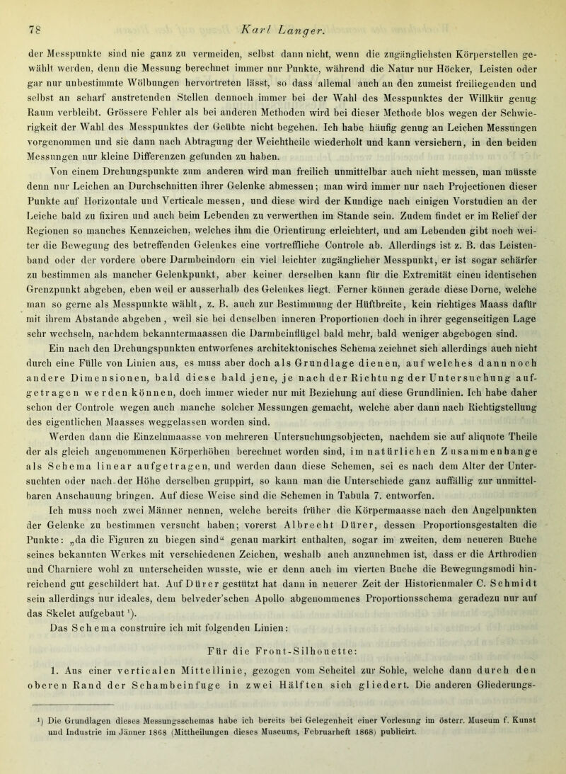 der Messpunkte sind nie ganz zu vermeiden, selbst dann nicht, wenn die zugiingliclisten Körperstellen ge- wählt werden, denn die Messung berechnet immer nur Punkte, während die Natur nur Höcker, Leisten oder gar nur unbestimmte Wölbungen hervortreten lässt, so dass allemal auch au den zumeist freiliegenden und selbst an scharf austretenden Stellen dennoch immer bei der Wahl des Messpunktes der Willkür genug Raum verbleibt. Grössere Fehler als bei anderen Methoden wird bei dieser Methode blos wegen der Schwie- rigkeit der Wahl des Messpunktes der Geübte nicht begehen. Ich habe häufig genug an Leichen Messungen vorgenommen und sie dann nach Abtragung der Weichtheile wiederholt und kann versichern, in den beiden Messungen nur kleine Differenzen gefunden zu haben. Von einem Drehungspunkte zum anderen wird man freilich unmittelbar auch nicht messen, man müsste denn nur Leichen an Durchschnitten ihrer Gelenke abmessen; man wird immer nur nach Projectionen dieser Punkte auf Horizontale und Verticale messen, und diese wird der Kundige nach einigen Vorstudien an der Leiche bald zu fixiren und auch beim Lebenden zu verwerthen im Stande sein. Zudem findet er im Relief der Regionen so manches Kennzeichen, welches ihm die Orientirung erleichtert, und am Lebenden gibt noch wei- ter die Bewegung des betreffenden Gelenkes eine vortreffliche Controle ab. Allerdings ist z. B. das Leisten- band oder der vordere obere Darmbeindorn ein viel leichter zugänglicher Messpunkt, er ist sogar schärfer zu bestimmen als mancher Gelenkpunkt, aber keiner derselben kann für die Extremität einen identischen Grenzpunkt abgeben, eben weil er ausserhalb des Gelenkes liegt. Ferner können gerade diese Dorne, welche man so gerne als Messpunkte wählt, z. B. auch zur Bestimmung der Hüftbreite, kein richtiges Maass dafür mit ihrem Abstande abgeben, weil sie bei denselben inneren Proportionen doch in ihrer gegenseitigen Lage sehr wechseln, nachdem bekanntermaassen die Darmbeinflügel bald mehr, bald weniger abgebogen sind. Ein nach den Drehungspunkten entworfenes architektonisches Schema zeichnet sich allerdings auch nicht durch eine Fülle von Linien aus, es muss aber doch als Grundlage dienen, auf welches dann noch andere Dimensionen, bald diese bald jene, je nach der Richtung der Untersuchung auf- getragen werden können, doch immer wieder nur mit Beziehung auf diese Grundlinien. Ich habe daher schon der Controle wegen auch manche solcher Messungen gemacht, welche aber dann nach Richtigstellung des eigentlichen Maasses weggelassen worden sind. Werden dann die Einzelnmaasse von mehreren Untersuchungsobjecten, nachdem sie auf aliquote Theile der als gleich angenommenen Körperhöhen berechnet worden sind, im natürlichen Z usammenhange als Schema linear aufgetragen, und werden dann diese Schemen, sei es nach dem Alter der Unter- suchten oder nach der Höhe derselben gruppirt, so kann man die Unterschiede ganz auffällig zur unmittel- baren Anschauung bringen. Auf diese Weise sind die Schemen in Tabula 7. entworfen. Ich muss noch zwei Männer nennen, welche bereits früher die Körpermaasse nach den Angelpunkten der Gelenke zu bestimmen versucht haben; vorerst Albrecht Dürer, dessen Proportionsgestalten die Punkte: „da die Figuren zu biegen sind“ genau markirt enthalten, sogar im zweiten, dem neueren Buche seines bekannten Werkes mit verschiedenen Zeichen, weshalb auch anzunehmen ist, dass er die Arthrodien und Charniere wohl zu unterscheiden wusste, wie er denn auch im vierten Buche die Bewegungsmodi hin- reichend gut geschildert hat. Auf Dürer gestützt hat dann in neuerer Zeit der Historienmaler C. Schmidt sein allerdings nur ideales, dem belveder’schen Apollo abgenommenes Proportionsscheina geradezu nur auf das Skelet aufgebaut'). Das Schema construire ich mit folgenden Linien: Für die Front-Silhouette: 1. Aus einer verticalen Mittellinie, gezogen vom Scheitel zur Sohle, welche dann durch den oberen Rand der Schambeinfuge in zwei Hälften sich gliedert. Die anderen Gliederungs- 1) Die Grundlagen dieses Messungsschemas habe ich bereits bei Gelegenheit einer Vorlesung im österr. Museum f. Kunst und Industrie im Jänner 1868 (Mittheilungen dieses Museums, Februarheft 1868j publicirt.