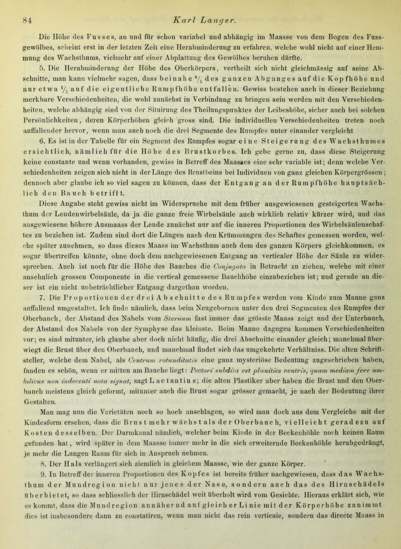 Die Höbe des Fusses, an und für schon variabel und abhängig im Maasse von dem Bogen des Fuss- gewölbes, scheint erst in der letzten Zeit eine Herabminderung zu erfahren, welche wohl nicht auf einer Hem- mung des Wachsthums, vielmehr auf einer Abplattung des Gewölbes beruhen dürfte. 5. Die Herabminderung der Höhe des Oberkörpers, vertheilt sich nicht gleichmässig auf seine Ab- schnitte, man kann vielmehr sagen, dass beinah ey. des ganzen Abganges auf die Kopfhöhe und nur etwa y. auf die eigentliche Rumpfhöhe entfallen. Gewiss bestehen auch in dieser Beziehung merkbare Verschiedenheiten, die wohl zunächst in Verbindung zu bringen sein werden mit den Verschieden- heiten, welche abhängig sind von der Situirung des Theilungspunktes der Leibeshöhe, sicher auch bei solchen Persönlichkeiten, deren Körperhöhen gleich gross sind. Die individuellen Verschiedenheiten treten noch auffallender hervor, wenn man auch noch die drei Segmente des Rumpfes unter einander vergleicht 6. Es ist in der Tabelle für ein Segment des Rumpfes sogar eine Steigerung des Wachsthumes ersichtlich, nämlich für die Höhe des Brustkorbes. Ich gebe gerne zu, dass diese Steigerung keine constante und wenn vorhanden, gewiss in Betreff des Maasses eine sehr variable ist; denn welche Ver- schiedenheiten zeigen sich nicht in der Länge des Brustbeins bei Individuen von ganz gleichen Körpergrössen ; dennoch aber glaube ich soviel sagen zu können, dass der Entgang an der Rumpfhöhe hauptsäch- lich den Bauch betrifft. Diese Angabe steht gewiss nicht im Widerspruche mit dem früher ausgewiesenen gesteigerten Wachs- thum der Lendenwirbelsäule, da ja die ganze freie Wirbelsäule auch wirklich relativ kürzer wird, und das ausgewiesene höhere Ausmaass der Lende zunächst nur auf die inneren Proportionen des Wirbelsäulenschaf- tes zu beziehen ist. Zudem sind dort die Längen nach den Krümmungen des Schaftes gemessen worden, wel- che später zunehmen, so dass dieses Maass im Wachsthum auch dem des ganzen Körpers gleichkommen, es sogar übertreffen könnte, ohne doch dem nachgewiesenen Entgang an verticaler Höhe der Säule zu wider- sprechen. Auch ist noch für die Höhe des Bauches die Conjugata in Betracht zu ziehen, welche mit einer ansehnlich grossen Componente in die vertical gemessene Bauchhöhe einzubeziehen ist; und gerade an die- ser ist ein nicht unbeträchtlicher Entgang dargethan worden. 7. Die Pr op ortionen der drei Abschnitte des Ru mpfes werden vom Kinde zum Manne ganz auffallend umgestaltet. Ich finde nämlich, dass beim Neugebornen unter den drei Segmenten des Rumpfes der Oberbauch, der Abstand des Nabels vom Sternum fast immer das grösste Maass zeigt und der Unterbauch, der Abstand des Nabels von der Symphyse das kleinste. Beim Manne dagegen kommen Verschiedenheiten vor; es sind mitunter, ich glaube aber doch nicht häufig, die drei Abschnitte einander gleich; manchmal über- wiegt die Brust über den Oberbauch, und manchmal findet sich das umgekehrte Verhältniss. Die alten Schrift- steller, welche dem Nabel, als Gentrum rotunditatis eine ganz mysteriöse Bedeutung zugeschriebeii haben, fanden es schön, wenn er mitten am Bauche liegt: Pectori suhdita est planities ventris, quam mediam fere um- hilicus non indecenti nota signat, sagt L ac tantiu s; die alten Plastiker aber haben die Brust und den Ober- bauch meistens gleich geformt, mitunter auch die Brust sogar grösser gemacht, je nach der Bedeutung ihrer Gestalten. Man mag nun die Varietäten noch so hoch anschlagen, so wird man doch aus dem Vergleiche mit der Kindesform ersehen, dass die Bru s t m eh r w ächs t als de r 0 berbauc h, vielleicht geradezu auf Kosten desselben. Der Darmkanal nämlich, welcher beim Kinde in der Beckenhöhle noch keinen Raum gefunden hat, wird später in dem Maasse immer mehr in die sich erweiternde Beckenhöhle herabgedrängt, je mehr die Lungen Raum für sich in Anspruch nehmen. 8. Der Hals verlängert sich ziemlich in gleichem Maasse, wde der ganze Körper. 9. In Betreff der inneren Proportionen des Kopfes ist bereits früher nachgewiesen, dass das Wachs- thum der Mundregion nicht nur jenes der Nase, sondern auch das des Hirn Schädels üb erbietet, so dass schliesslich der Hirnschädel weit überholt wird vom Gesichte. Hieraus erklärt sich, wie es kommt, dass die M u n d r e g i o n a n n ä h e r n d a u f g 1 e i c h e r L i n i e m i t d e r Körperhöhe z u n i m m t dies ist insbesondere dann zu constatireu, wenn mau nicht das rein verticale, sondern das directe Maass in