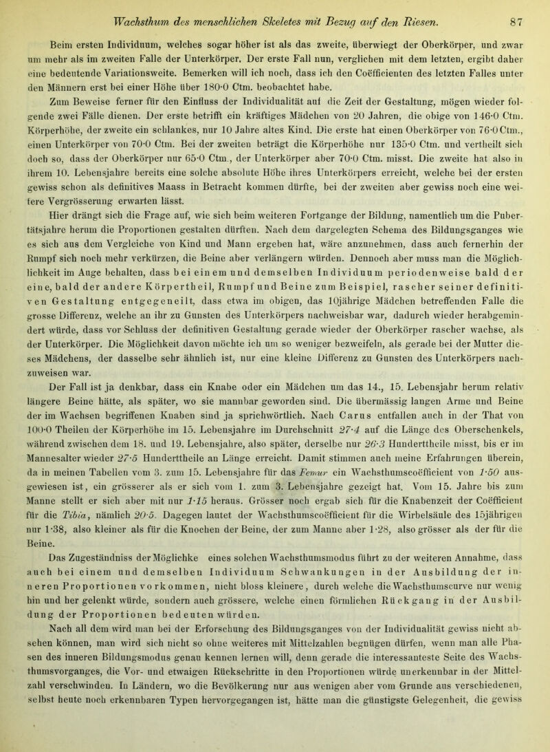 Beim ersten Individuum, welches sogar höher ist als das zweite, überwiegt der Oberkörper, und zwar um mehr als im zweiten Falle der Unterkörper. Der erste Fall nun, vergliehen mit dem letzten, ergibt daher eine bedeutende Variationsweite. Bemerken will ich noch, dass ich den Coefficienten des letzten Palles unter den Männern erst bei einer Höhe über 180-0 Ctm. beobachtet habe. Zum Beweise ferner für den Einfluss der Individualität auf die Zeit der Gestaltung, mögen wieder fol- gende zwei Fälle dienen. Der erste betrifft ein kräftiges Mädchen von 20 Jahren, die obige von 146-0 Ctm. Körperhöhe, der zweite ein schlankes, nur 10 Jahre altes Kind. Die erste hat einen Oberkörper von 76-OCtm., einen Unterkörper von 70-0 Ctm. Bei der zweiten beträgt die Körperhöhe nur 135-0 Ctm. und vertheilt sieh doch so, dass der Oberkörper nur 65-0 Ctm., der Unterkörper aber 70-0 Ctm. misst. Die zweite hat also in ihrem 10. Lebensjahre bereits eine solche absolute Höhe ihres Unterkörpers erreicht, welche bei der ersten gewiss schon als definitives Maass in Betracht kommen dürfte, bei der zweiten aber gewiss noch eine wei- tere Vergrösserung erwarten lässt. Hier drängt sich die Frage auf, wie sich beim weiteren Fortgange der Bildung, namentlich um die Puber- tätsjahre herum die Proportionen gestalten dürften. Nach dem dargelegten Schema des Bildungsganges wie es sich aus dem Vergleiche von Kind und Mann ergeben hat, wäre anzunehmen, dass auch fernerhin der Rumpf sich noch mehr verkürzen, die Beine aber verlängern würden. Dennoch aber muss man die Möglich- lichkeit im Auge behalten, dass bei einem und demselben Individuum periodenweise bald der eine, bald der andere Körpertheil, Rumpf und Beine zum Beispiel, rascher seiner definiti- ven Gestaltung entgegeneilt, dass etwa im obigen, das 10jährige Mädchen betreffenden Falle die grosse Differenz, welche an ihr zu Gunsten des Unterkörpers nachweisbar war, dadurch wieder herabgemin- dert würde, dass vor Schluss der definitiven Gestaltung gerade wieder der Oberkörper rascher wachse, als der Unterkörper. Die Möglichkeit davon möchte ich um so weniger bezweifeln, als gerade bei der Mutter die- ses Mädchens, der dasselbe sehr ähnlich ist, nur eine kleine Differenz zu Gunsten des Unterkörpers nach- zuweisen war. Der Fall ist ja denkbar, dass ein Knabe oder ein Mädchen um das 14., 15. Lebensjahr herum relativ längere Beine hätte, als später, wo sie mannbar geworden sind. Die übermässig langen Arme und Beine der im Wachsen begriffenen Knaben sind ja sprichwörtlich. Nach Carus entfallen auch in der That von lOO-O Theilen der Körperhöhe im 15. Lebensjahre im Durchschnitt 27'4 auf die Länge des Oberschenkels, während zwischen dem 18. und 19. Lebensjahre, also später, derselbe nur 26-3 Hunderttheile misst, bis er im Mannesalter wieder 27-3 Hunderttheile an Länge erreicht. Damit stimmen auch meine Erfahrungen überein, da in meinen Tabellen vom 3. zum 15. Lebensjahre für das Femur ein Wachsthumscoefficient von 1-50 aus- gewiesen ist, ein grösserer als er sich vom 1. zum 3. Lebensjahre gezeigt hat. Vom 15. Jahre bis zum Manne stellt er sich aber mit nur 1-15 heraus. Grösser noch ergab sich für die Knabenzeit der Coefficient für die Tibia, nämlich 20-5. Dagegen lautet der W^achsthumscoefficient für die Wirbelsäule des 15jährigen nur 1-38, also kleiner als für die Knochen der Beine, der zum Manne aber 1-28, also grösser als der für die Beine. Das Zugeständniss derMöglichke eines solchen Wachsthumsmodus führt zu der weiteren Annahme, dass auch bei einem und demselben Individuum Schwankungen in der Ausbildung der in- n eren Proportionen vo rk ommen, nicht bloss kleinere, durch welche die Wachsthumscurve nur wenig hin und her gelenkt würde, sondern auch grössere, welche einen förmlichen Rückgang in der Ausbil- dung der Proportionen bed euten würden. Nach all dem wird man bei der Erforschung des Bildungsganges von der Individualität gewiss nicht ab- sehen können, man wird sich nicht so ohne weiteres mit Mittelzahlen begnügen dürfen, wenn man alle Pha- sen des inneren Bildungsmodus genau kennen lernen will, denn gerade die interessanteste Seite des Wachs- thumsvorganges, die Vor- und etwaigen Rückschritte in den Proportionen würde unerkennbar in der Mittel- zahl verschwinden. In Ländern, wo die Bevölkerung nur aus wenigen aber vom Grunde aus verschiedenen, selbst heute noch erkennbaren Typen hervorgegangen ist, hätte man die günstigste Gelegenheit, die gewiss