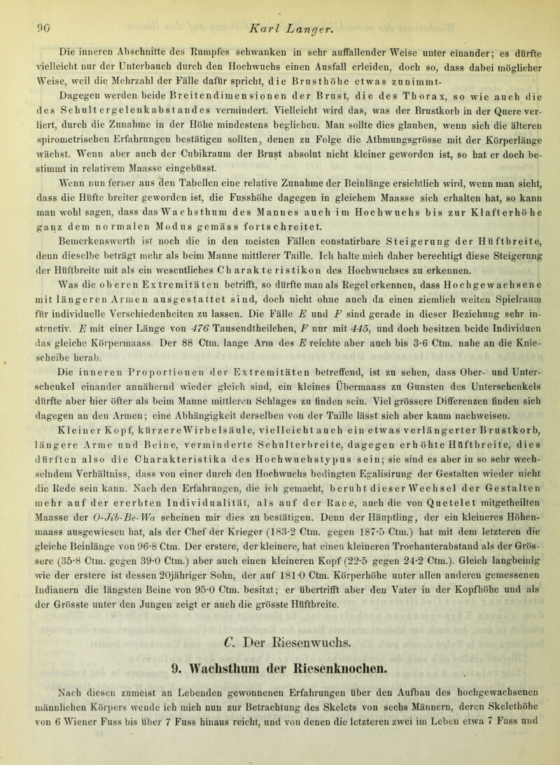 Die inneren Abschnitte des Rumpfes schwanken in sehr auffallender Weise untereinander; es dürfte vielleicht nur der Unterbauch durch den Hochwuchs einen Ausfall erleiden, doch so, dass dabei möglicher Weise, weil die Mehrzahl der Fälle dafür spricht, die Brusthöhe etwas zunimmt- Dagegen werden beide Breitendimensionen der Brust, die des Thorax, so wie auch die des Schultergelenkabstandes vermindert. Vielleicht wird das, was der Brustkorb in der Quere ver- liert, durch die Zunahme in der Höhe mindestens beglichen; Man sollte dies glauben, wenn sich die älteren spirometrischen Erfahrungen bestätigen sollten, denen zu Folge die Athmungsgrösse mit der Körperlänge wächst. Wenn aber auch der Cubikraum der Brust absolut nicht kleiner geworden ist, so hat er doch be- stimmt in relativem Maasse eingebüsst. Wenn nun ferner aus den Tabellen eine relative Zunahme der Beinlänge ersichtlich wird, wenn man sieht, dass die Hüfte breiter geworden ist, die Fusshöhe dagegen in gleichem Maasse sich erhalten hat, so kann man wohl sagen, dass das Wachs thum des Mannes auch im Hochwuchs bis zur Klafterhöhe ganz dem normalen Modus gemäss fortschreitet. Bemerkenswerth ist noch die in den meisten Fällen constatirbare Steigerung der Hüftbreite, denn dieselbe beträgt mehr als beim Manne mittlerer Taille. Ich halte mich daher berechtigt diese Steigerung der Hüftbreite mit als ein wesentliches Ch arakte ristikon des Hochwuchses zu erkennen. Was die oberen Extremitäten betrifft, so dürfte man als Regel erkennen, dass Hoch gewachsene mit längeren Armen ausgestattet sind, doch nicht ohne auch da einen ziemlich weiten Spielraum für individuelle Verschiedenheiten zu lassen. Die Fälle E und F sind gerade in dieser Beziehung sehr in- structiv. E mit einer Länge von 476 Tausendtheilchen, F nur mit 445, und doch besitzen beide Individuen das gleiche Körpermaass. Der 88 Ctm. lange Arm des E reichte aber auch bis 3-6 Ctm. nahe an die Knie- scheibe herab. Die inneren Proportionen der Extremitäten betreffend, ist zu sehen, dass Ober- und Unter- schenkel einander annähernd wieder gleich sind, ein kleines Ubermaass zu Gunsten des Unterschenkels dürfte aber hier öfter als beim Manne mittleren Schlages zu finden sein. Viel grössere Differenzen finden sich dagegen an den Armen; eine Abhängigkeit derselben von der Taille lässt sich aber kaum nachweisen. Kleiner Kopf, kürzereWirbelsäule, vielleicht auch ein etwas verlängerter Brustkorb, längere Arme und Beine, verminderte Schulterbreite, dagegen erb öhte Hüftbreite, dies dürften also die Charakteristika des Hochwuchstypus sein; sie sind es aber in so sehr wech- selndem Verhältniss, dass von einer durch den Hochwuchs bedingten Egalisirung der Gestalten wieder nicht die Rede sein kann. Nach den Erfahrungen, die ich gemacht, beruht dieser Wechsel der Gestalten mehr auf der ererbten Individualität, als auf der Race, auch die von Quetelet initgetheilten Maasse der 0-Jih-Be-Wa scheinen mir dies zu bestätigen. Denn der Häuptling, der ein kleineres Höhen- maass ausgewiesen hat, als der Chef der Krieger (183-2 Ctm. gegen 187-5 Ctm.) hat mit dem letzteren die gleiche Beinlänge von 96-8 Ctm. Der erstere, der kleinere, hat einen kleineren Trochanterabstand als der Grös- sere (35-8 Ctm. gegen 39-0 Ctm.) aber auch einen kleineren Kopf (22-5 gegen 24-2 Ctm.). Gleich langbeinig wie der erstere ist dessen 20jähriger Sohn, der auf 181-0 Ctm. Körperhöhe unter allen anderen gemessenen Indianern die längsten Beine von 95-0 Ctm. besitzt; er übertrifft aber den Vater in der Kopfhöhe und als der Grösste unter den Jungen zeigt er auch die grösste Hüftbreite. C. Der Riesenwuchs. 9. Wachstliiiiii der Riesenkiioclien. Nach diesen zumeist an Lebenden gewonnenen Erfahrungen über den Aufbau des hochgewachsenen männlichen Körpers wende ich mich nun zur Betrachtung des Skelets von sechs Männern, deren Skelethöhe von 6 Wiener Fuss bis über 7 Fuss hinaus reicht, und von denen die letzteren zwei im Leben etwa 7 Fuss und
