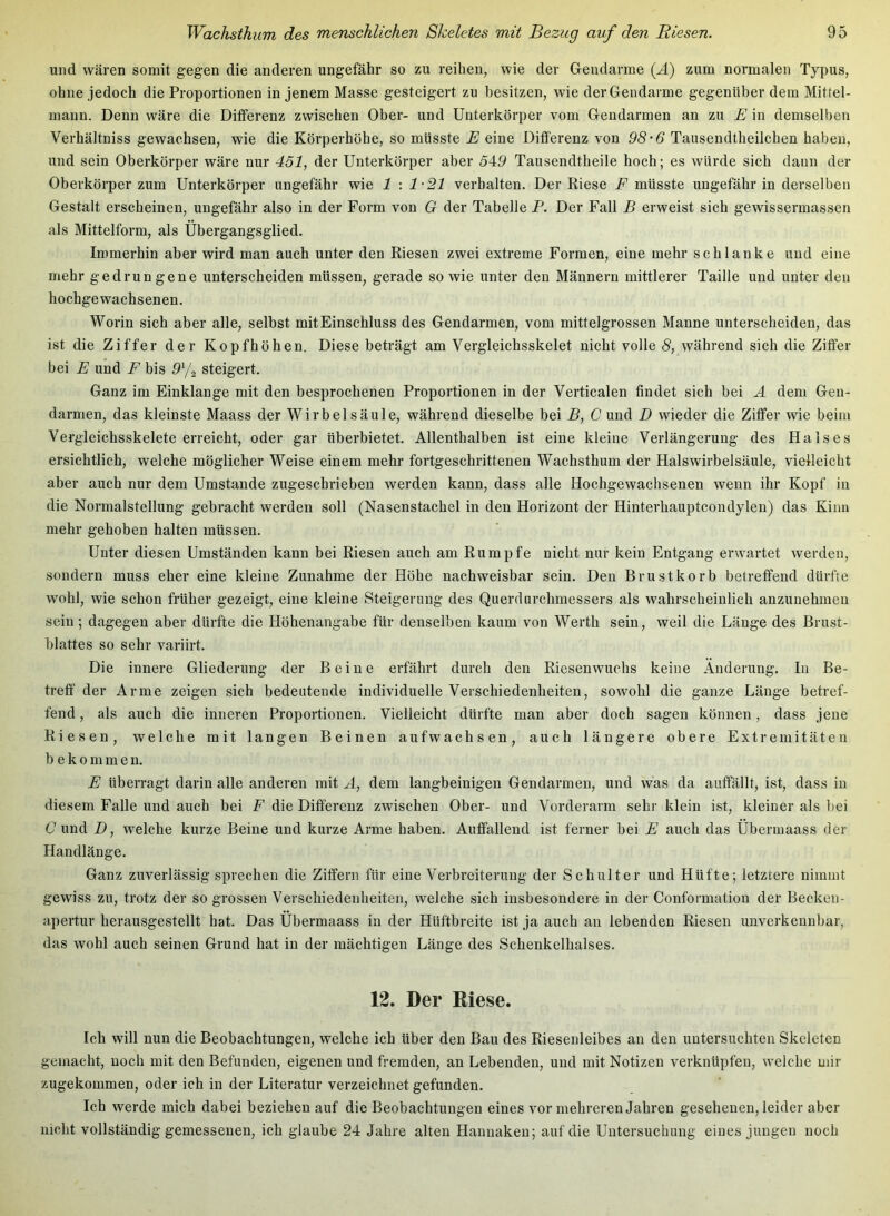 und wären somit gegen die anderen ungefähr so zu reihen, wie der Geiidarme {A) zum normalen Typus, ohne jedoch die Proportionen in jenem Masse gesteigert zu besitzen, wie der Gendarme gegenüber dem Mittel- mann. Denn wäre die Differenz zwischen Ober- und Unterkörper vom Gendarmen an zu E in demselben Verhältniss gewachsen, wie die Körperhöhe, so müsste E eine Differenz von 98’6 Taiisendtheilchen haben, und sein Oberkörper wäre nur 451, der Unterkörper aber 549 Tausendtheile hoch; es würde sich dann der Oberkörper zum Unterkörper ungefähr wie 1 : 1-21 verhalten. Der Riese F müsste ungefähr in derselben Gestalt erscheinen, ungefähr also in der Form von G der Tabelle P. Der Fall B erweist sich gewissermassen als Mittelform, als Ubergangsglied. Immerhin aber wird man auch unter den Riesen zwei extreme Formen, eine mehr schlanke und eine mehr gedrungene unterscheiden müssen, gerade so wie unter den Männern mittlerer Taille und unter den hochgewachsenen. Worin sich aber alle, selbst mitEinschluss des Gendarmen, vom mittelgrossen Manne unterscheiden, das ist die Ziffer der Kopfhöhen. Diese beträgt am Vergleichsskelet nicht volle 8, während sich die Ziffer bei E und F bis 9^/2 steigert. Ganz im Einklänge mit den besprochenen Proportionen in der Verticalen findet sich bei Ä dem Gen- darmen, das kleinste Maass der Wirbelsäule, während dieselbe bei B, C und D wieder die Ziffer wie beim Vergleichsskelete erreicht, oder gar tiberbietet. Allenthalben ist eine kleine Verlängerung des Halses ersichtlich, welche möglicher Weise einem mehr fortgeschrittenen Wachsthum der Halswirbelsäule, vielleicht aber auch nur dem Umstande zugeschrieben werden kann, dass alle Hochgewachsenen wenn ihr Kopf in die Normalstellung gebracht werden soll (Nasenstachel in den Horizont der Hinterhauptcondylen) das Kinn mehr gehoben halten müssen. Unter diesen Umständen kann bei Riesen auch am Rumpfe nicht nur kein Entgang erwartet werden, sondern muss eher eine kleine Zunahme der Höhe nachweisbar sein. Den Brustkorb betreffend dürfte wohl, wie schon früher gezeigt, eine kleine Steigerung des Querdurchmessers als wahrscheinlich anzunehmen sein; dagegen aber dürfte die Höhenangabe für denselben kaum von Werth sein, weil die Länge des Brust- blattes so sehr variirt. Die innere Gliederung der Beine erfährt durch den Riesenwuchs keine Änderung. In Be- treff der Arme zeigen sich bedeutende individuelle Verschiedenheiten, sowohl die ganze Länge betref- fend , als auch die inneren Proportionen. Vielleicht dürfte man aber doch sagen können, dass jene Riesen, welche mit langen Beinen aufwachsen, auch längere obere Extremitäten bekommen. E überragt darin alle anderen mit A, dem langbeinigen Gendarmen, und was da auffällt, ist, dass in diesem Falle und auch bei F die Differenz zwischen Ober- und Vorderarm sehr klein ist, kleiner als bei C und D, welche kurze Beine und kurze Arme haben. Auffallend ist ferner bei E auch das Ubermaass der Handlänge. Ganz zuverlässig sprechen die Ziffern für eine Verbreiterung der Schulter und Hüfte; letztere nimmt gewiss zu, trotz der so grossen Verschiedenheiten, welche sich insbesondere in der Conformation der Becken- apertur herausgestellt hat. Das Ubermaass in der Hüftbreite ist ja auch au lebenden Riesen unverkennbar, das wohl auch seinen Grund hat in der mächtigen Länge des Schenkelhalses. 12. Der Kiese. Ich will nun die Beobachtungen, welche ich über den Bau des Riesenleibes au den untersuchten Skeleten gemacht, noch mit den Befunden, eigenen und fremden, an Lebenden, und mit Notizen verknüpfen, welche mir zugekommen, oder ich in der Literatur verzeichnet gefunden. Ich werde mich dabei beziehen auf die Beobachtungen eines vor mehreren Jahren gesehenen, leider aber nicht vollständig gemessenen, ich glaube 24 Jahre alten Hanuakeu; auf die Untersuchung eines jungen noch
