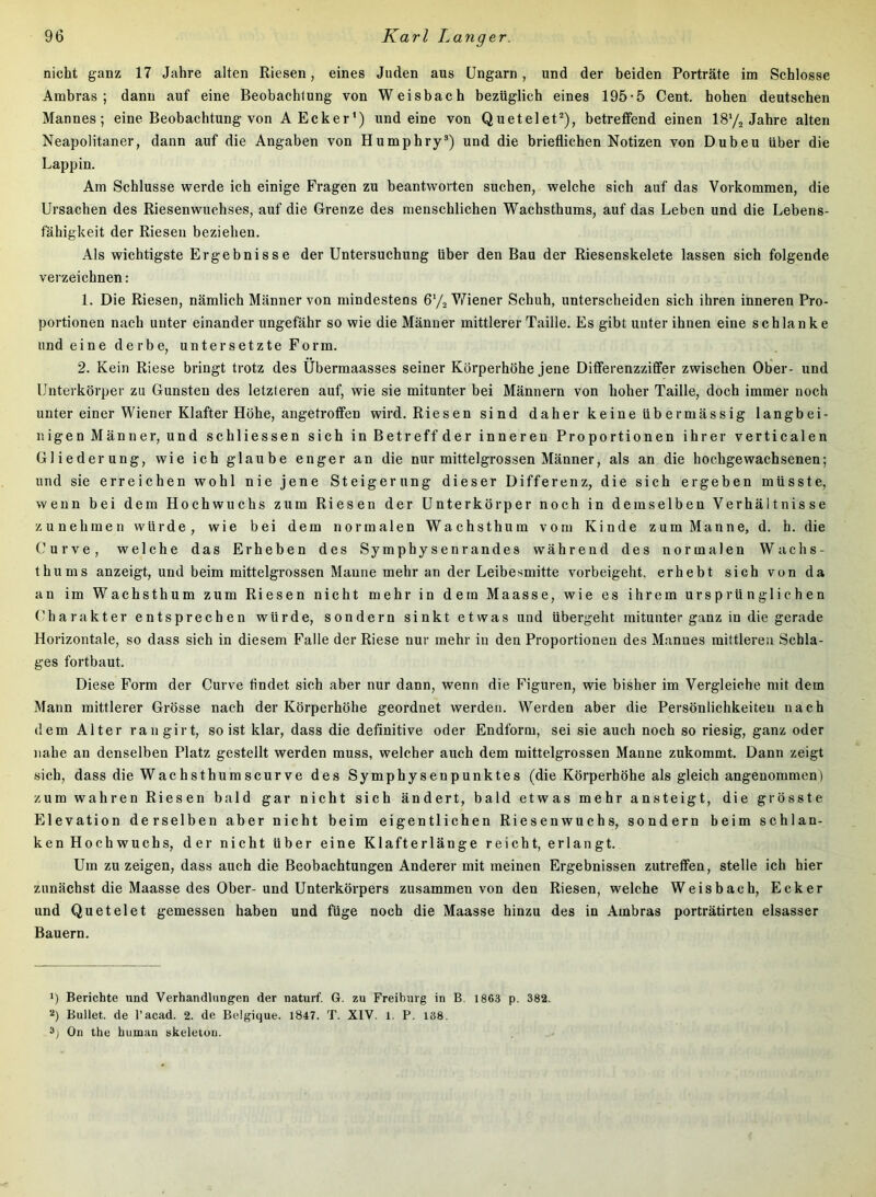 nicht ganz 17 Jahre alten Riesen, eines Juden aus Ungarn, und der beiden Porträte im Schlosse Ambras; dann auf eine Beobachtung von Weisbach bezüglich eines 195-5 Cent, hohen deutschen Mannes; eine Beobachtung von A Ecker*) und eine von Quetelet^), betreffend einen IS'/j Jabre alten Neapolitaner, dann auf die Angaben von Humphry®) und die brieflicben Notizen von Dubeu über die Lappin. Am Schlüsse werde ich einige Fragen zu beantworten suchen, welche sich auf das Vorkommen, die Ursachen des Riesenwuchses, auf die Grenze des menschlichen Wachsthums, auf das Leben und die Lebens- fähigkeit der Riesen beziehen. Als wichtigste Ergebnisse der Untersuchung über den Bau der Riesenskelete lassen sich folgende verzeichnen: 1. Die Riesen, nämlich Männer von mindestens G'/a V7iener Schuh, unterscheiden sich ihren inneren Pro- portionen nach unter einander ungefähr so wie die Männer mittlerer Taille. Es gibt unter ihnen eine schlanke und eine derbe, untersetzte Form. 2. Kein Riese bringt trotz des Ubermaasses seiner Körperhöhe jene Differenzziffer zwischen Ober- und Unterkörper zu Gunsten des letzteren auf, wie sie mitunter bei Männern von hoher Taille, doch immer noch unter einer Wiener Klafter Höhe, angetroffen wird. Riesen sind daher keine üb ermässig langbei- nigen Männer, und schliessen sich in Betreff der inneren Proportionen ihrer verticalen Gliederung, wie ich glaube enger an die nur mittelgrossen Männer, als an die hochgewachsenen; und sie erreichen wohl nie jene Steigerung dieser Differenz, die sich ergeben müsste, wenn bei dem Hochwuchs zum Riesen der Unterkörper noch in demselben Verhältnisse zunehmen würde, wie bei dem normalen Wachsthum vom Kinde zum Manne, d. h. die Curve, welche das Erheben des Symphysenrandes während des normalen Wachs- thums anzeigt, und beim mittelgrossen Manne mehr an der Leibesmitte vorbeigeht, erhebt sieh von da an im Wachsthum zum Riesen nicht mehr in dem Maasse, wie es ihrem ursprünglichen (Hiarakter entsprechen würde, sondern sinkt etwas und übergeht mitunter ganz in die gerade Horizontale, so dass sich in diesem Falle der Riese nur mehr in den Proportionen des Mannes mittleren Schla- ges fortbaut. Diese Form der Curve findet sich aber nur dann, wenn die Figuren, wie bisher im Vergleiche mit dem Mann mittlerer Grösse nach der Körperhöhe geordnet werden. Werden aber die Persönlichkeiten nach dem Alter raiigirt, so ist klar, dass die definitive oder Endform, sei sie auch noch so riesig, ganz oder nahe an denselben Platz gestellt werden muss, welcher auch dem mittelgrossen Manne zukommt. Dann zeigt sich, dass die Wachsthumscurve des Symphysenpunktes (die Körperhöhe als gleich angenommen) zum wahren Riesen bald gar nicht sich ändert, bald etwas mehr ansteigt, die grösste Elevation derselben aber nicht beim eigentlichen Riesenwuchs, sondern beim schlan- ken Hochwuchs, der nicht über eine Klafterlänge reicht, erlangt. Um zu zeigen, dass auch die Beobachtungen Anderer mit meinen Ergebnissen zutreffen, stelle ich hier zunächst die Maasse des Ober-und Unterkörpers zusammen von den Riesen, welche Weisbach, Ecker und Qu et eiet gemessen haben und füge noch die Maasse hinzu des in Ambras porträtirten elsasser Bauern. 1) Berichte und Verhandlungen der naturf. G. zu Freihurg in B, 1863 p. 382. 2) Bullet, de l’acad. 2. de Belgique. 1847. T. XIV. l. P. 138. On the human skeletou.