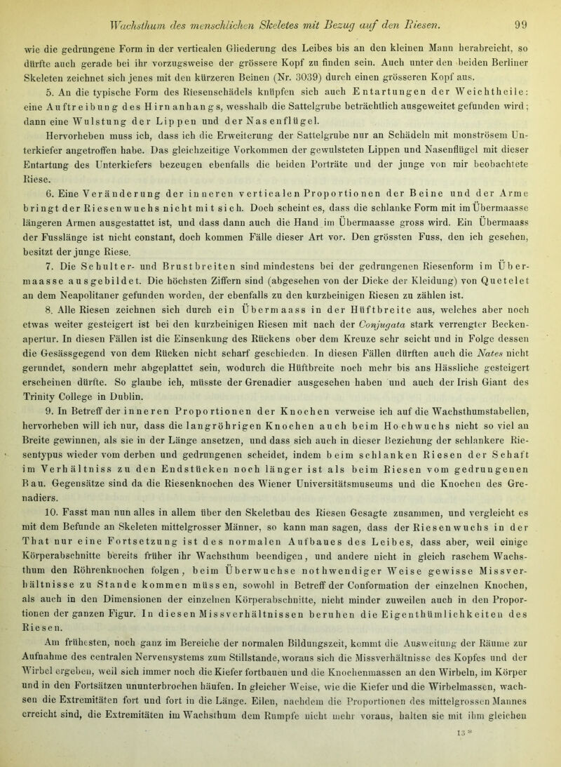 wie die gedrungene Form in der verticalen Gliederung des Leibes bis an den kleinen Mann herabreicht, so dürfte auch gerade bei ihr vorzugsweise der grössere Kopf zu finden sein. Auch unter den beiden Berliner Skeleten zeichnet sich jenes mit den kürzeren Beinen (Nr. 3039) durch einen grösseren Kopf aus. 5. An die typische Form des Riesenschädels knüpfen sich auch Entartungen der Weichtheile: eine Auftreibung des Hirnanhangs, wesshalb die Sattelgrube beträchtlich ausgeweitet gefunden wird; dann eine WuIstung der Lippen und der Nas enflügel. Hervorheben muss ich, dass ich die Erweiterung der Sattelgrube nur an Schädeln mit monströsem Un- terkiefer angetroffen habe. Das gleichzeitige Vorkommen der gewulsteten Lippen und Nasenflügel mit dieser Entartung des Unterkiefers bezeugen ebenfalls die beiden Forträte und der junge von mir beobachtete Riese. 6. Eine Veränderung der inneren verticalen Proportionen der Beine und der Arme bringt der Riesenwuchs nicht mi t sich. Doch scheint es, dass die schlanke Form mit imUbermaasse längeren Armen ausgestattet ist, und dass dann auch die Hand im Ubermaasse gross wird. Ein Ubermaass der Fusslänge ist nicht constant, doch kommen Fälle dieser Art vor. Den grössten Fuss, den ich gesehen, besitzt der junge Riese. 7. Die Schulter- und Brustbreiten sind mindestens bei der gedrungenen Riesenform im Uber- maasse ausgebildet. Die höchsten Ziffern sind (abgesehen von der Dicke der Kleidung) von Quetelet an dem Neapolitaner gefunden worden, der ebenfalls zu den kurzbeinigen Riesen zu zählen ist. 8. Alle Riesen zeichnen sich durch ein Ubermaass in der Hüftbreite aus, welches aber noch etwas weiter gesteigert ist bei den kurzbeinigen Riesen mit nach der Conjugata stark verrengter Becken- apertur. In diesen Fällen ist die Einsenkung des Rückens ober dem Kreuze sehr seicht und in Folge dessen die Gesässgegend von dem Rücken nicht scharf geschieden. In diesen Fällen dürften auch die Nates nicht gerundet, sondern mehr abgeplattet sein, wodurch die Hüftbreite noch mehr bis ans Hässliche gesteigert erscheinen dürfte. So glaube ich, müsste der Grenadier ausgesehen haben und auch der Irish Giant des Trinity College in Dublin. 9. In Betreff der inneren Proportionen der Knochen verweise ich auf die Wachsthumstabellen, hervorheben will ich nur, dass die langröhrigen Knochen auch beim Hochwuchs nicht soviel au Breite gewinnen, als sie in der Länge ansetzen, und dass sich auch in dieser Beziehung der schlankere Rie- sentypus wieder vom derben und gedrungenen scheidet, indem beim schlanken Riesen der Schaft im Verhältniss zu den Endstücken noch länger ist als beim Riesen vom gedrungenen Bau. Gegensätze sind da die Riesenknochen des Wiener Universitätsmuseums und die Knochen des Gre- nadiers. 10. Fasst man nun alles in allem über den Skeletbau des Riesen Gesagte zusammen, und vergleicht es mit dem Befunde an Skeleten mittelgrosser Männer, so kann man sagen, dass der Riesen wuchs in der That nur eine Fortsetzung ist des normalen Aufbaues des Leibes, dass aber, weil einige Körperabschnitte bereits früher ihr Wachsthum beendigen, und andere nicht in gleich raschem Wachs- thum den Röhrenknochen folgen, beim Überwuchse nothwendiger Weise gewisse Missver- hältnisse zu Stande kommen müssen, sowohl in Betreff der Conformation der einzelnen Knochen, als auch in den Dimensionen der einzelnen Körperabschnitte, nicht minder zuweilen auch in den Propor- tionen der ganzen Figur. In diesen Missverhältnissen beruhen die Eigenthümlichkeiteu des Riesen. Am frühesten, noch ganz im Bereiche der normalen Bildungszeit, kommt die Ausweitung der Räume zur Aufnahme des centralen Nervensystems zum Stillstände, woraus sieh die Missverhältnisse des Kopfes und der Wirbel ergeben, weil sich immer noch die Kiefer fortbauen und die Knocheninassen an den Wirbeln, im Körper und in den Fortsätzen ununterbrochen häufen. In gleicher Weise, wie die Kiefer und die Wirbelmasscn, wach- sen die Extremitäten fort und fort in die Länge. Eilen, nachdem die Proportionen des inittelgrosscn Mannes erreicht sind, die Extremitäten im Wachsthum dem Rumpfe nicht mehr voraus, halten sie mit ihm gleichen