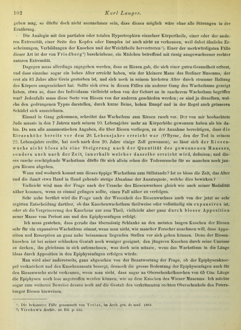 geben mag, so dürfte doch nicht anzunehmen sein, dass dieses möglich wäre ohne alle Störungen in der Ernährung. Die Analogie mit den partialen oder totalen Hypertrophien einzelner Körpertheile, einer oder der ande- ren Extremität, einer Seite des Kopfes oder Rumpfes ist auch nicht zu verkennen, weil dabei ähnliche Er- scheinungen, Verbildungen der Knochen und derWeichtheile hervortreten ^). Einer der merkwürdigsten Fälle dieser Art ist der von Friedberg^) beschriebene, ein Mädchen betreffend mit riesig ausgewachsener rechter unteren Extremität. Dagegen muss allerdings zugegeben werden, dass es Riesen gab, die sich einer guten Gesundheit erfreut, und dass einzelne sogar ein hohes Alter erreicht haben, wie der kleinere Mann des Berliner Museums, der erst als 83 Jahre alter Greis gestorben ist, und sich noch in seinem höchsten Alter durch stramme Haltung des Körpers ausgezeichnet hat. Sollte sich etwa in diesen Fällen ein anderer Gang des Wachsthums gezeigt haben, etwa so, dass das Individuum vielleicht schon von der Geburt an in rascherem Wachsthum begriffen war? Jedenfalls muss diese Sorte von Riesen von der anderen geschieden werden; es sind ja dieselben, wel- che den gedrungenen Typus darstellen, durch kurze Beine, hohen Rumpf und in der Regel auch grösseren Schädel sich auszeichnen. Einmal in Gang gekommen, schreitet das Wachsthum zum Riesen rasch vor. Der von mir beobachtete Jude musste in den 7 Jahren nach seinem 10. Lebensjahre mehr an Körperhöhe gewonnen haben als bis da- hin. Da nun alle anamnestischen Angaben, die über Riesen vorliegen, zu der Annahme berechtigen, dass die Riesenhöhe bereits vor dem 20. Lebensjahre erreicht war (O’Byrne, den der Tod in seinem 22. Lebensjahre ereilte, hat noch nach dem 20. Jahre einige Zoll gewonnen), so lässt sich der Riesen- wuchs nicht bloss als eine Steigerung nach der Quantität des gewonnenen Maasses, sondern auch nach der Zeit, innerhalb welcher dasselbe erreicht wird, definiren; und die- ses rasche erschöpfende Wachsthum dürfte für sich allein schon die Todesursache für so manchen noch jun- gen Riesen abgeben. Wann und wodurch kommt nun dieses üppige Wachsthum zum Stillstände? Ist es bloss die Zeit, das Alter und die damit etwa Hand in Hand gehende stetige Abnahme der Ansatzquote, welche dies bewirken? Vielleicht wird man der Frage nach der Ursache des Riesenwuchses gleich wie auch seiner Modalität näher kommen, wenn es einmal gelingen sollte, einen Fall näher zu verfolgen. Sehr nahe berührt wird die Frage nach der Wesenheit des Riesenwuchses auch von der jetzt so sehr urgirten Entscheidung darüber, ob das Knochenwachsthum theilweise oder vollständig ein expansives ist, oder ob dieVergrösserung des Knochens mxr zum Theil, vielleicht aber ganz durch blosse Apposition neuer Masse vom Periost aus und den Epiphysenfugen erfolgt. Ich muss gestehen, dass gerade das übermässig Schlanke an den meisten langen Knochen der Riesen sehr für ein expansives Wachsthum stimmt, wenn man nicht, wie mancher Forscher annehmen will, dass Appo- sition und Resorption an ganz nahe beisammen liegenden Stellen vor sich gehen können. Denn der Riesen- knochen ist bei seiner schlanken Gestalt noch weniger geeignet, den jüngeren Knochen durch seine Umrisse zu decken, ihn gleichsam in sich aufzunehmen, was doch sein müsste, wenn das Wachsthum in die Länge bloss durch Apposition in den Epiphysenfugen erfolgen würde. Man wird aber andererseits, ganz abgesehen von der Beantwortung der Frage, ob der Epiphysenknor- pel verknöchert und den Knochenansatz besorgt, dennoch die grosse Bedeutung der Ej)iphysenfugen auch für den Riesenwuchs nicht verkennen, wenn man sieht, dass sogar an Oberschenkelknochen von 65 Ctm. Länge die Epiphysen noch lose angetroffen werden können, wie an dem Knochen des Wiener Museums. Ich möchte sogar zum weiteren Beweise dessen noch auf die Gestalt des verkrümmten rechten Oberschenkels des Peters- burger Riesen hinweisen. Die bekannten Fälle gesammelt von Trelat, im Arcli. gen. de med. 1S69. 2) Virchow’s Archiv. 40. Bd. p. 353.