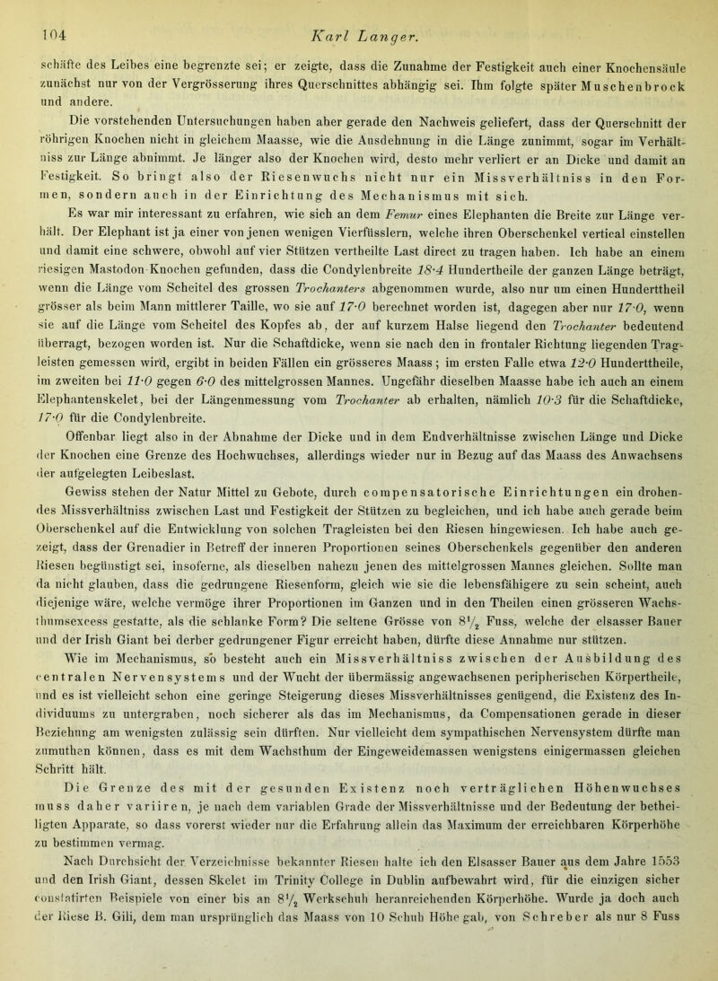 schäfte des Leibes eine begrenzte sei; er zeigte, dass die Zunahme der Festigkeit auch einer Knochensäule zunächst nur von der Vergrösserung ihres Querschnittes abhängig sei. Ihm folgte später Muschenbrock und andere. Die vorstehenden Untersuchungen haben aber gerade den Nachweis geliefert, dass der Querschnitt der röhrigen Knochen nicht in gleichem Maasse, wie die Ausdehnung in die Länge zunimmt, sogar im Verhält- niss zur Länge abnimmt. Je länger also der Knochen wird, desto mehr verliert er an Dicke und damit an Festigkeit. So bringt also der Riesenwuchs nicht nur ein Missverhältnis s in den For- men, sondern auch in der Einrichtung des Mechanismus mit sich. Es war mir interessant zu erfahren, wie sich an dem Femur eines Elephanten die Breite zur Länge ver- hält. Der Elephant ist ja einer von jenen wenigen Vierfüsslern, welche ihren Oberschenkel vertical einstellen und damit eine schwere, obwohl auf vier Stützen vertheilte Last direct zu tragen haben. Ich habe an einem riesigen Mastodon Knochen gefunden, dass die Condylenbreite 18-4 Hundertheile der ganzen Länge beträgt, wenn die Länge vom Scheitel des grossen Trochanters abgenommen wurde, also nur um einen Hunderttheil grösser als beim Mann mittlerer Taille, wo sie auf 17-0 berechnet worden ist, dagegen aber nur 17-0, wenn sie auf die Länge vom Scheitel des Kopfes ab, der auf kurzem Halse liegend den Trochanter bedeutend überragt, bezogen worden ist. Nur die Schaftdicke, wenn sie nach den in frontaler Richtung liegenden Trag- leisten gemessen wird, ergibt in beiden Fällen ein grösseres Maass; im ersten Falle etwa l'2-O Hunderttheile, im zweiten bei 11-0 gegen 6-0 des mittelgrossen Mannes. Ungefähr dieselben Maasse habe ich auch an einem Elephantenskelet, bei der Längenmessung vom Trochanter ab erhalten, nämlich lOS für die Schaftdicke, /7-{9 für die Condylenbreite. Offenbar liegt also in der Abnahme der Dicke und in dem Endverhältnisse zwischen Länge und Dicke der Knochen eine Grenze des Hochwuchses, allerdings wieder nur in Bezug auf das Maass des Anwachsens der aufgelegten Leibeslast. Gewiss stehen der Natur Mittel zu Gebote, durch compensatorische Einrichtungen ein drohen- des Missverhältniss zwischen Last und Festigkeit der Stützen zu begleichen, und ich habe auch gerade beim Oberschenkel auf die Entwicklung von solchen Tragleisten bei den Riesen hingewiesen. Ich habe auch ge- zeigt, dass der Grenadier in Betreff der inneren Proportionen seines Oberschenkels gegenüber den anderen Kiesen begünstigt sei, insoferne, als dieselben nahezu jenen des mittelgrossen Mannes gleichen. Sollte man da nicht glauben, dass die gedrungene Riesenform, gleich wie sie die lebensfähigere zu sein scheint, auch «liejenige wäre, welche vermöge ihrer Proportionen im Ganzen und in den Theilen einen grösseren Wachs- thumsexcess gestatte, als die schlanke Form? Die seltene Grösse von Fuss, welche der elsasser Bauer und der Irish Giant bei derber gedrungener Figur erreicht haben, dürfte diese Annahme nur stützen. Wie im Mechanismus, so besteht auch ein Missverhältniss zwischen der Ausbildung des centralen Nervensystems und der Wucht der übermässig angewachsenen peripherischen Körpertheile, und es ist vielleicht schon eine geringe Steigerung dieses Missverhältnisses genügend, die Existenz des In- diAuduums zu untergraben, noch sicherer als das im Mechanismus, da Compensationen gerade in dieser Beziehung am wenigsten zulässig sein dürften. Nur vielleicht dem sympathischen Nervensystem dürfte man zumuthen können, dass es mit dem Wachsthum der Eingeweidemassen wenigstens einigermassen gleichen Schritt hält. Die Grenze des mit der gesunden Existenz noch verträglichen Höhenwuchses muss daher variiren, je nach dem variablen Grade der Missverhältnisse und der Bedeutung der bethei- ligten Apparate, so dass vorerst wieder nur die Erfahrung allein das Maximum der erreichbaren Körperhöhe zu bestimmen vermag. Nach Durchsicht der Verzeichnisse bekannter Riesen halte ich den Elsasser Bauer aus dem Jahre 1553 % und den Irish Giant, dessen Skelet im Triiiity College in Dublin aufbewahrt wird, für die einzigen sicher cousiatirten Beispiele von einer bis an Sy^ Werkschuh heranreichenden Körperhöhe. Wurde ja doch auch der Riese B. Gili, dem man ursprünglich das Maass von 10 Schuh Höhe gab, von Sehr eher als nur 8 Fuss