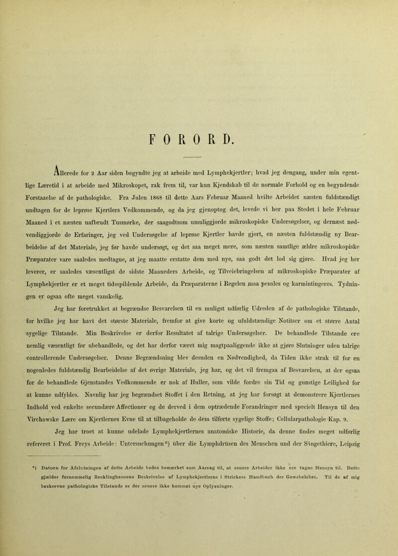 FORORD. Allerede for 2 Aar siden begyndte jeg at arbeide med Lympliekjertler; hvad jeg dengang, under min egent- lige Læretid i at arbeide med Mikroskopet, rak frem til, var kun Kjendskab til de normale Forhold og en begyndende Forstaaelse af de pathologiske. Fra Julen 1868 til dette Aars Februar Maaned hvilte Arbeidet næsten fuldstændigt undtagen for de leprøse Kjertiers Vedkommende, og da jeg gjenoptog det, levede vi her paa Stedet i hele Februar Maaned i et næsten uafbrudt Tusmørke, der saagodtsom umuliggjorde mikroskopiske Undersøgelser, og dernæst nød- vendiggjorde de Erfaringer, jeg ved Undersøgelse af leprøse Kjertier havde gjort, en næsten fuldstændig ny Bear- beidelse af det Materiale, jeg før havde undersøgt, og det saa meget mere, som næsten samtlige ældre mikroskopiske Præparater vare saaledes medtagne, at jeg maatte erstatte dem med nye, saa godt det lod sig gjøre. Hvad jeg her leverer, er saaledes væsentligst de sidste Maaneders Arbeide, og Tilveiebringelsen af mikroskopiske Præparater af Lymphekjertler er et meget tidsspildende Arbeide, da Præparaterne i Regelen maa pensles og karmintingeres. Tydnin- gen er ogsaa ofte meget vanskelig. Jeg har foretrukket at begrændse Besvarelsen til en muligst udførlig Udreden af de pathologiske Tilstande, for hvilke jeg har havt det største Materiale, fremfor at give korte og ufuldstændige Notitser om et større Antal sygelige Tilstande. Min Beskrivelse er derfor Resultatet af talrige Undersøgelser. De behandlede Tilstande ere nemlig væsentligt før ubehandlede, og det har derfor været mig magtpaaliggende ikke at gjøre Slutninger uden talrige controllerende Undersøgelser. Denne Begrændsning blev desuden en Nødvendighed, da Tiden ikke strak til for en nogenledes fuldstændig Bearbeidelse af det øvrige Materiale, jeg har, og det vil fremgaa af Besvarelsen, at der ogsaa for de behandlede Gjenstandes Vedkommende er nok af Huller, som vilde fordre sin Tid og gunstige Leilighed for at kunne udfyldes. Navnlig har jeg begrændset Stoffet i den Retning, at jeg har forsøgt at demonstrere Kjertiernes Indhold ved enkelte secundære Affectioner og de derved i dem optrædende Forandringer med specielt Hensyn til den Virchowske Lære om Kjertiernes Evne til at tilbageholde de dem tilførte sygelige Stoffe; Cellularpathologie Kap. 9. Jeg har troet at kunne udelade Lymphekjertlernes anatomiske Historie, da denne findes meget udførlig refereret i Prof. Freys Arbeide: Untei’suchungen*) iiber die Lymphdriisen des Menschen und der Saugethiere, Leipzig *) Datoen for Afslutningen af dette Arbeide bedes bemærket som Aarsag til, at senere Arbeider ikke ere tagne Hensyn til. Dette gjælder fornemmelig Recklinghausens Beskrivelse af Lymphekjertlerne i Strickers Handbucli der Gewebelebre. Til de af mig beskrevne pathologiske Tilstande er der senere ikke kommet nye Oplysninger.