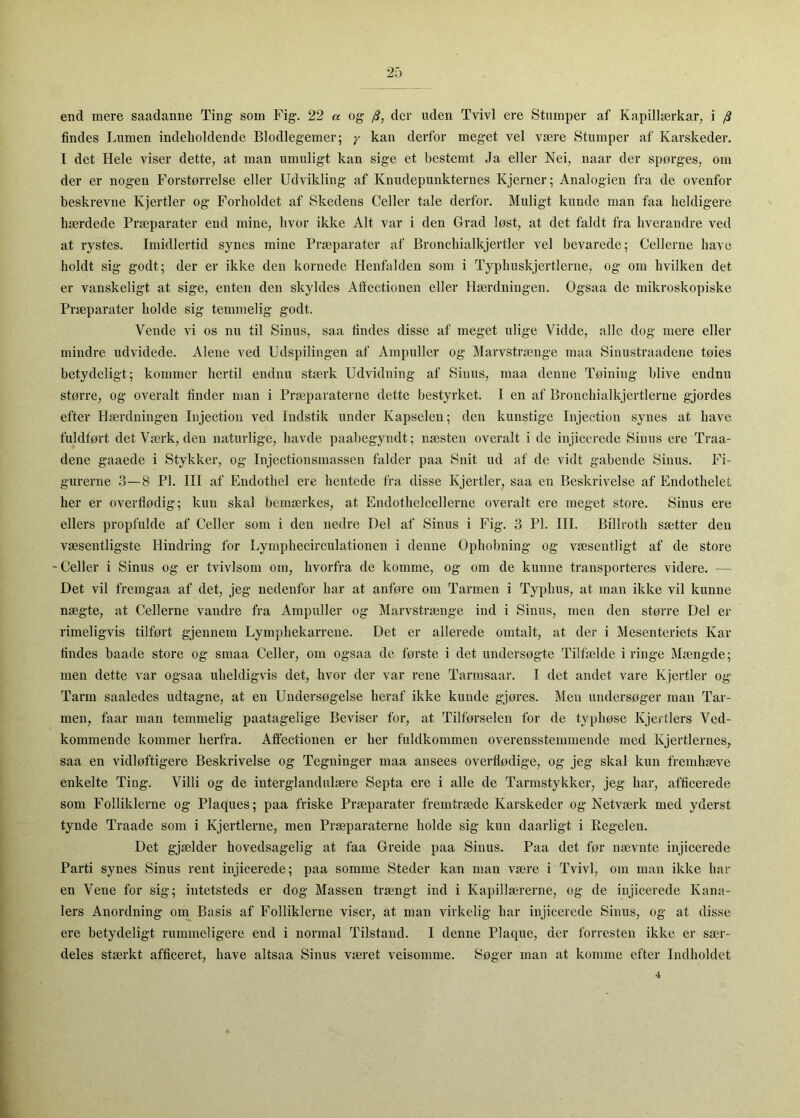 end mere saadanne Ting som Fig. 22 « og /?, der uden Tvivl ere Stumper af Kapillærkar, i j3 findes Lumen indeholdende Blodlegemer; y kan derfor meget vel være Stumper af Karskeder. I det Hele viser dette, at man umuligt kan sige et bestemt Ja eller Nei, naar der spørges, om der er nogen Forstørrelse eller Udvikling af Knudepunkternes Kjerner; Analogien fra de ovenfor beskrevne Kjertier og Forholdet af Skedens Celler tale derfor. Muligt kunde man faa heldigere hærdede Præparater end mine, hvor ikke Alt var i den Grad løst, at det faldt fra hverandre ved at rystes. Imidlertid synes mine Præparater af Bronchialkjertler vel bevarede; Cellerne have holdt sig godt; der er ikke den kornede Henfalden som i Typhuskjertlerne, og om hvilken det er vanskeligt at sige, enten den skyldes Afiectionen eller Hærdningen. Ogsaa de mikroskopiske Præparater holde sig temmelig godt. Vende vi os nu til Sinus, saa findes disse af meget ulige Vidde, alle dog mere eller mindre udvidede. Alene ved Udspilingen af Ampuller og Marvstrænge maa Sinustraadene tøies betydeligt; kommer hertil endnu stærk Udvidning af Sinus, maa denne Tøining blive endnu større, og overalt finder man i Præparaterne dette bestyrket. I en af Bronchialkjertlerne gjordes efter Hærdningen lujection ved Indstik under Kapselen; den kunstige Injection synes at have fuldført det Værk, den naturlige, havde paabegyndt; næsten overalt i de injicerede Sinus ere Traa- dene gaaede i Stykker, og Injectionsmassen falder paa Snit ud af de vidt gabende Sinus. Fi- gurerne .3—8 PI. III af Endothel ere hentede fra disse Kjertier, saa en Beskrivelse af Endothelet her er overflødig; kun skal bemærkes, at Endothelcellerne overalt ere meget store. Sinus ere ellers propfulde af Celler som i den nedre Del af Sinus i Fig. 3 PI. III. Billroth sætter den væsentligste Hindring for Lymphecirculationen i denne Ophobning og væsentligt af de store Celler i Sinus og er tvivlsom om, hvorfra de komme, og om de kunne transporteres videre. — Det vil fremgaa af det, jeg nedenfor har at anføre om Tarmen i Typhus, at man ikke vil kunne nægte, at Cellerne vandre fra Ampuller og Marvstrænge ind i Sinus, men den større Del er rimeligvis tilført gjennem Lymphekarrene. Det er allerede omtalt, at der i Mesenteriets Kar findes baade store og smaa Celler, om ogsaa de første i det undersøgte Tilfælde i ringe Mængde; men dette var ogsaa uheldigvis det, hvor der var rene Tarinsaar. I det andet vare Kjertier og Tarm saaledes udtagne, at en Undersøgelse heraf ikke kunde gjøres. Men undersøger man Tai - men, faar man temmelig paatagelige Beviser for, at Tilførselen for de typhøse Kjertiers Ved- kommende kommer herfra. Afifectionen er her fuldkommen overensstemmende med Kjertiernes, saa en vidløftigere Beskrivelse og Tegninger maa ansees overflødige, og jeg skal kun fremhæve enkelte Ting. Villi og de interglandulære Septa ere i alle de Tarmstykker, jeg har, afficerede som Folliklerne og Plaques; paa friske Præparater fremtræde Karskeder og Netværk med yderst tynde Traade som i Kjertierne, men Præparaterne holde sig kun daarligt i Regelen. Det gjælder hovedsagelig at faa Greide paa Sinus. Paa det før nævnte injicerede Parti synes Sinus rent injicerede; paa somme Steder kan man være i Tvivl, om man ikke har en Vene for sig; intetsteds er dog Massen trængt ind i Kapillæn-erne, og de injicerede Kana- lers Anordning oua Basis af Folliklerne viser, at man virkelig har injicerede Sinus, og at disse ere betydeligt rummeligere end i normal Tilstand. I denne Plaque, der forresten ikke er sær- deles stærkt afficeret, have altsaa Sinus været veisomme. Søger man at komme efter Indholdet 1 ► 4