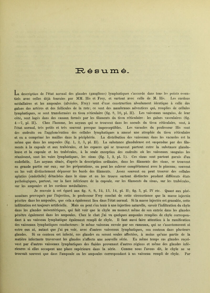 é s VL m é. La description de I’état normal des glaudes (ganglious) lympiiatigues s’accorde dans tons )es points essen- tiels avec celles déjå fournies par MM. His et Frey, et surtoiit avec celle de M. His. Les cordons médullaires et les ampoules (alveoles, Freyj sout d’nue constructioii absolument identique å celle des gaines des artéres et des follicules de la rate; ce sont des membraues adveutices qui, remplies de cellnles lymphatiques, se sont transformées en tissu réticulaire (fig. 8, 10, pi. II). Les vaisseaux sanguins, de leur c6té, sont logés dans des canaux formes par les filaments du tissu réticulaire; les gaines vasculaires (fig. 4—7, pi. II). Cbez l’homme, les noyaux qui se trouvent dans les noeuds du tissu réticulaire, sont, å I’état normal, tres petits et tres souvent presque imperceptibles. Les vacuoles du professeur His sont des endroits ou Tagglomdration des cellules lymphatiques a amené une atrophie du tissu réticulaire et en a comprimé les mailles dans la péi'iphérie. La distribution des vaisseaux dans les vacuoles est la méme que dans les ampoules (fig. 1, 2, 3, pi. II). La substance glauduleuse est suspendue par des fila- ments å la capsule et aux trabécules, et les espaces qui se trouvent partout entre la substance glandu- leuse et la capsule et les trabécules, å la seule exception des endroits oii les vaisseaux sanguins les réunissent, sont les voies lymphatiques, les sinus (fig. I, 2, pi. I). Ces sinus sont partout garnis d’un endothéle. Les noyaux situés, d’aprés la description ordinaire, dans les filaments des sinus, se trouvent en grande partie sur eux; sur les préparations, on peut les enlever complétement avec le pinceau; souvent on les voit distinctement dépasser les bords des filaments. Assez souvent ou peut trouver des cellules aplaties (endothéle) détachées dans le sinus et ou les trouve surtout distinctes pendant différeuts états pathologiques, partout, sur la face inférieure de la capsule, sur les filaments du sinus, sur les trabécules, sur les ampoules et les cordons medullaires. Je renvoie å eet égard aux fig. 8, 9, 12, 13, 14, pi. 11; fig. 3, pi. IV etc. Quaut aux phé- noménes provoqués par l’iujectiou, le professeur Frey conelut de cette circonstance que la masse iujectée pénétre dans les ampoules, que cela a également lieu dans l’état normal. Si la masse injeetée est granulée, cette infiltration est toujours artificielle. Mais ou peut s’en tenir å une injectiou naturelle, savoir l’infiltration du chyle dans les glandes mésentériques, qui fait voir que le chyle au moment méme de son entrée dans les glandes pénétre également dans les ampoules. Chez le chat j’ai vu quelques ampoules remplies de chyle correspon- dant å un vaisseau lymphatique également rempli de chyle. Il faut aussi faire attention å la ramificatiou des vaisseaux lymphatiques conducteurs; le méme vaisseau envoie par ses rameaux, qui ne s’anostomosent ni entre eux ni, autant que j’ai pu voir, avec d’autres vaisseaux lymphatiques, son coutenu dans plusieurs glandes. Si ce contenu est infeeté, ces glandes en seront seules affeetées, å moins qu’une partie de la matiére infeetaute traversant les glaudes n’affecte une nouvelle série. En méme temps ces glandes re^oi- veut par d’autres vaisseaux lymphatiques des fluides provenant d’autres régious et méme des glandes infé- rieures si elles oceupent une place supérieure dans la série. Comme nous l’avons dit, le chyle ne se trouvait souvent que dans l’ampoule ou les ampoules correspoudant å un vaisseau rempli de chyle. Par