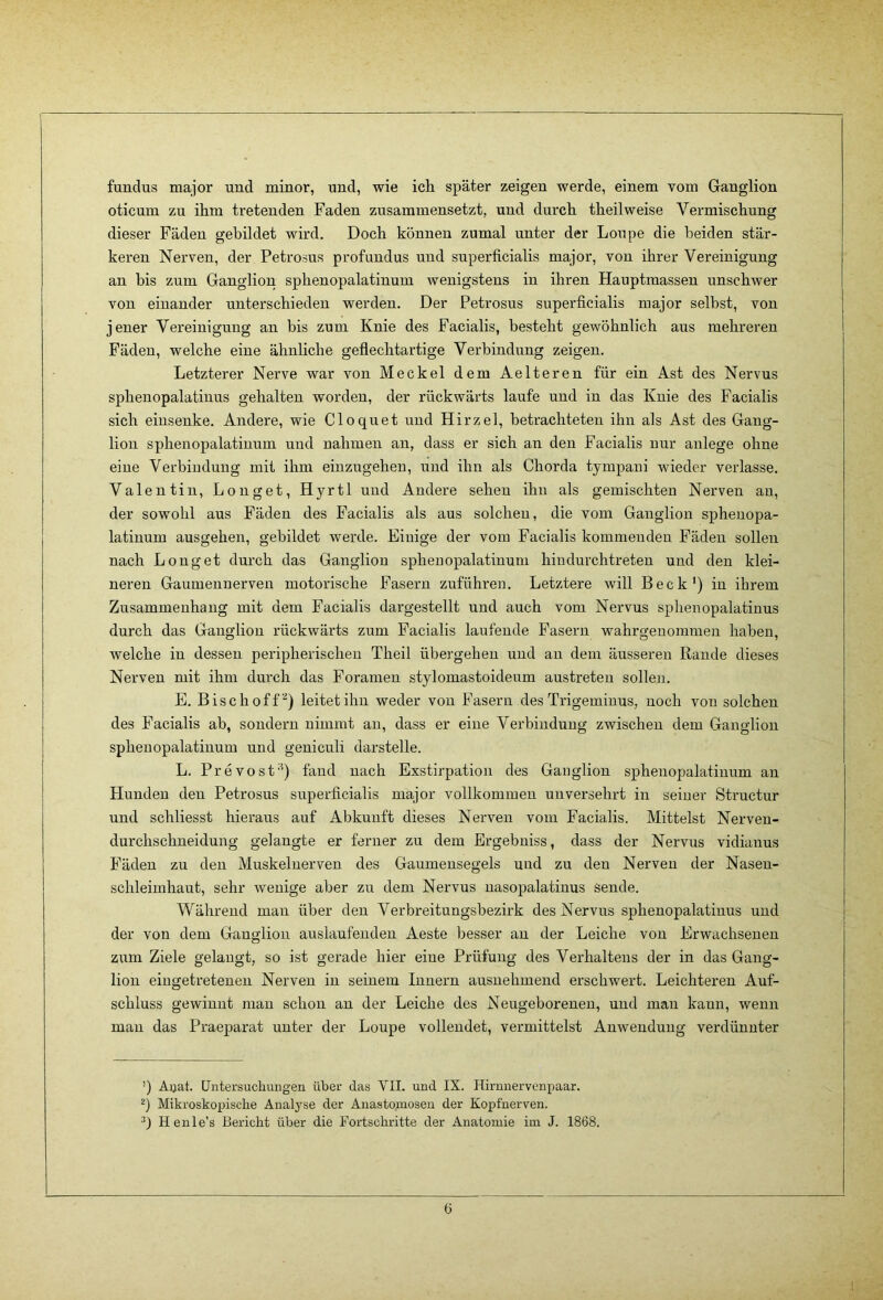 fuudus major und minor, und, wie ich später zeigen werde, einem vom Ganglion oticum zu ihm tretenden Faden zusammensetzt, und durch theilweise Vermischung dieser Fäden gebildet wird. Doch können zumal unter der Loupe die beiden stär- keren Nerven, der Petrosus profundus und superficialis major, von ihrer Vereinigung an bis zum Ganglion sphenopalatinum wenigstens in ihren Hauptmassen unschwer von einander unterschieden werden. Der Petrosus superficialis major selbst, von jener Vereinigung an bis zum Knie des Facialis, besteht gewöhnlich aus mehreren Fäden, welche eine ähnliche gefleehtartige Verbindung zeigen. Letzterer Nerve war von Meckel dem Aelteren für ein Ast des Nervus sphenopalatinus gehalten worden, der rückwärts laufe und in das Knie des Facialis sich einsenke. Andere, wie Cloquet und Hirzel, betrachteten ihn als Ast des Gang- lion sphenopalatinum und nahmen an, dass er sich an den Facialis nur anlege ohne eine Verbindung mit ihm einzugeheu, und ihn als Chorda tympani wieder verlasse. Valentin, Longet, Hyrtl und Andere sehen ihn als gemischten Nerven an, der sowohl aus Fäden des Facialis als aus solchen, die vom Ganglion spheuopa- latinum ausgehen, gebildet werde. Einige der vom Facialis kommenden Fäden sollen nach Longet durch das Gangliou sphenopalatinum hindurchtreten und den klei- neren Gaumennerven motorische Fasern zuführen. Letztere will Beck') in ihrem Zusammenhang mit dem Facialis dargestellt und auch vom Nervus sphenopalatinus durch das Ganglion rückwärts zum Facialis laufende Fasern wahrgeuommen haben, welche in dessen peripherischen Theil übergehen und an dem äusseren Rande dieses Nerven mit ihm durch das Foramen stylomastoideum austreteu sollen. E. Bise hoff) leitet ihn weder von Ifasern des Trigeminus, noch von solchen des Facialis ab, sondern nimmt an, dass er eine Verbindung zwischen dem Ganglion sphenopalatinum und geniculi darstelle. L. Prevost'') fand nach Exstirpation des Ganglion sphenopalatinum au Hunden den Petrosus superficialis major vollkommen unversehrt in seiner Structur und schliesst hieraus auf Abkunft dieses Nerven vom Facialis. Mittelst Nerven- durchschneidung gelangte er ferner zu dem Ergebuiss, dass der Nervus vidianus Fäden zu den Muskeluerven des Gaumensegels und zu den Nerven der Nasen- schleimhaut, sehr wenige aber zu dem Nervus uasopalatinus Sende. Während man über den Verbreitungsbezirk des Nervus sphenopalatinus und der von dem Ganglion auslaufenden Aeste besser an der Leiche von Erwachsenen zum Ziele gelaugt, so ist gerade hier eine Prüfung des Verhaltens der in das Gang- lion eingetretenen Nerven in seinem Innern ausnehmend erschwert. Leichteren Auf- schluss gewinnt mau schon an der Leiche des Neugeborenen, und mau kann, wenn man das Praeparat unter der Loupe vollendet, vermittelst Anwendung verdünnter ’) Aijat. Untersuchungen über das VII. und IX. Hiruuervenpaar. Mikroskopische Analyse der Auasto.mosen der Kopfnerven. Henle’s Bericht über die Fortschritte der Anatomie im J. 1868. (5
