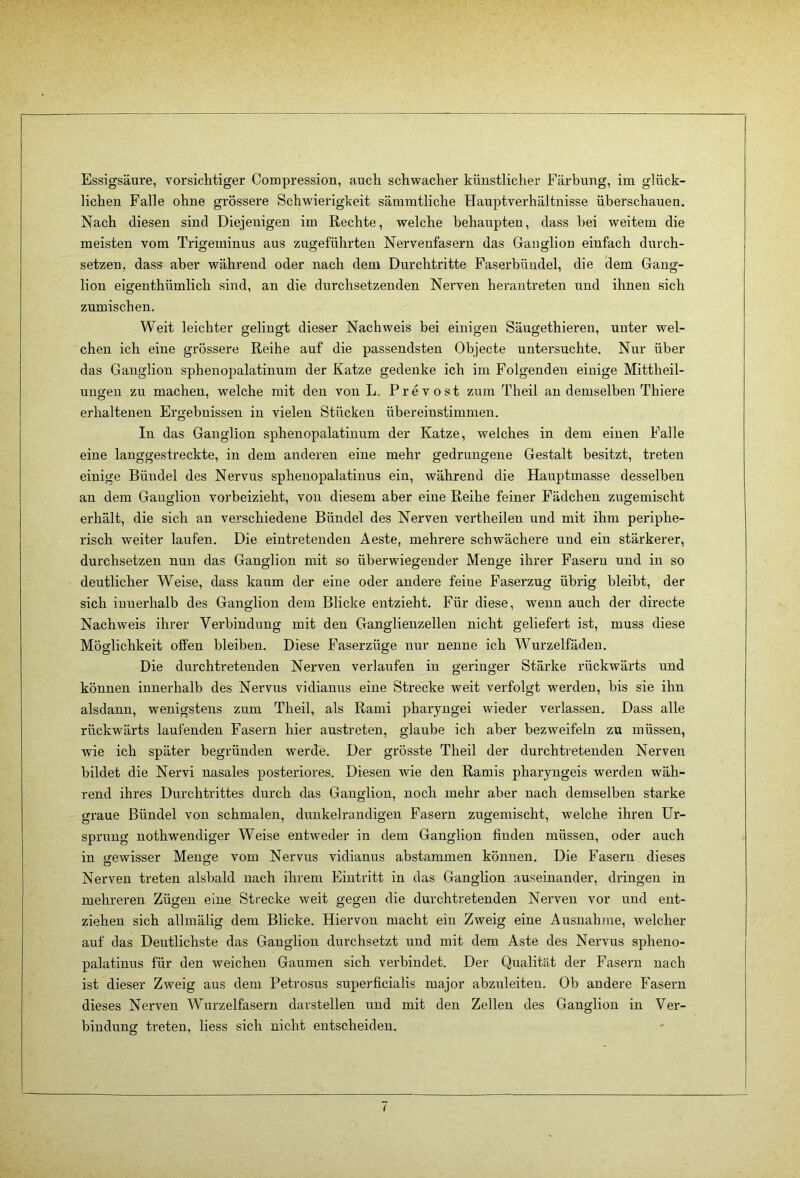 Essigsäure, vorsichtiger Compression, auch schwacher künstlicher Färbung, im glück- lichen Falle ohne grössere Schwierigkeit sämmtliche Hauptverhältnisse überschauen. Nach diesen sind Diejenigen im Rechte, welche behaupten, dass bei weitem die meisten vom Trigeminus aus zugeführten Nervenfasern das Gauglion einfach durch- setzen, dass aber während oder nach dem Durchtritte Faserbüudel, die dem Gang- lion eigenthümlich sind, an die durchsetzenden Nerven herautreten und ihnen sich Zumischen. Weit leichter gelingt dieser Nachweis bei einigen Säugethieren, unter wel- chen ich eine grössere Reihe auf die passendsten Objecte untersuchte. Nur über das Ganglion sphenopalatinum der Katze gedenke ich im Folgenden einige Mittheil- uugen zu machen, welche mit den von L. Prevost zum Theil an demselben Thiere erhaltenen Ergebnissen in vielen Stücken übereinstimmen. In das Ganglion sphenopalatinum der Katze, welches in dem einen Falle eine langgestreckte, in dem anderen eine mehr gedrungene Gestalt besitzt, treten einige Bündel des Nervus sphenopalatinus ein, während die Hauptmasse desselben an dem Ganglion vorbeizieht, von diesem aber eine Reihe feiner Fädchen zugemischt erhält, die sich an verschiedene Bündel des Nerven vertheilen und mit ihm periphe- risch weiter laufen. Die eintretenden Aeste, mehrere schwächere und ein stärkerer, durchsetzen nun das Ganglion mit so überwiegender Menge ihrer Fasern und in so deutlicher Weise, dass kaum der eine oder andere feine Faserzug übrig bleibt, der sich innerhalb des Ganglion dem Blicke entzieht. Für diese, wenn auch der directe Nachweis ihrer Verbindung mit den Ganglienzellen nicht geliefert ist, muss diese Möglichkeit offen bleiben. Diese Faserzüge nur nenne ich Wurzelfäden, Die durchtretenden Nerven verlaufen in geringer Stärke rückwärts und können innerhalb des Nervus vidianus eine Strecke weit verfolgt werden, bis sie ihn alsdann, wenigstens zum Theil, als Rami pharyugei wieder verlassen. Dass alle rückwärts laufenden Fasern hier austreten, glaube ich aber bezweifeln zu müssen, wie ich später begründen werde. Der grösste Theil der durchtretenden Nerven bildet die Nervi nasales posteriores. Diesen wie den Ramis pharyngeis werden wäh- rend ihres Durchtrittes durch das Ganglion, noch mehr aber nach demselben starke graue Bündel von schmalen, dunkelrandigen Fasern zugemischt, welche ihren Ur- sprung nothwendiger Weise entweder in dem Ganglion finden müssen, oder auch in gewisser Menge vom Nervus vidianus abstammen können. Die Fasern dieses Nerven treten alsbald nach ihrem Eintritt in das Ganglion auseinander, dringen in mehreren Zügen eine Strecke weit gegen die durchtretenden Nerven vor und ent- ziehen sich allmälig dem Blicke. Hiervon macht ein Zweig eine Ausnahme, welcher auf das Deutlichste das Ganglion durchsetzt und mit dem Aste des Nervus spheno- palatinus für den weichen Gaumen sich verbindet. Der Qualität der Fasern nach ist dieser Zweig aus dem Petrosus superficialis major abzuleiteu. Ob andere Fasern dieses Nerven Wurzelfasern darstellen und mit den Zellen des Ganglion in Ver- bindung treten, liess sich nicht entscheiden.
