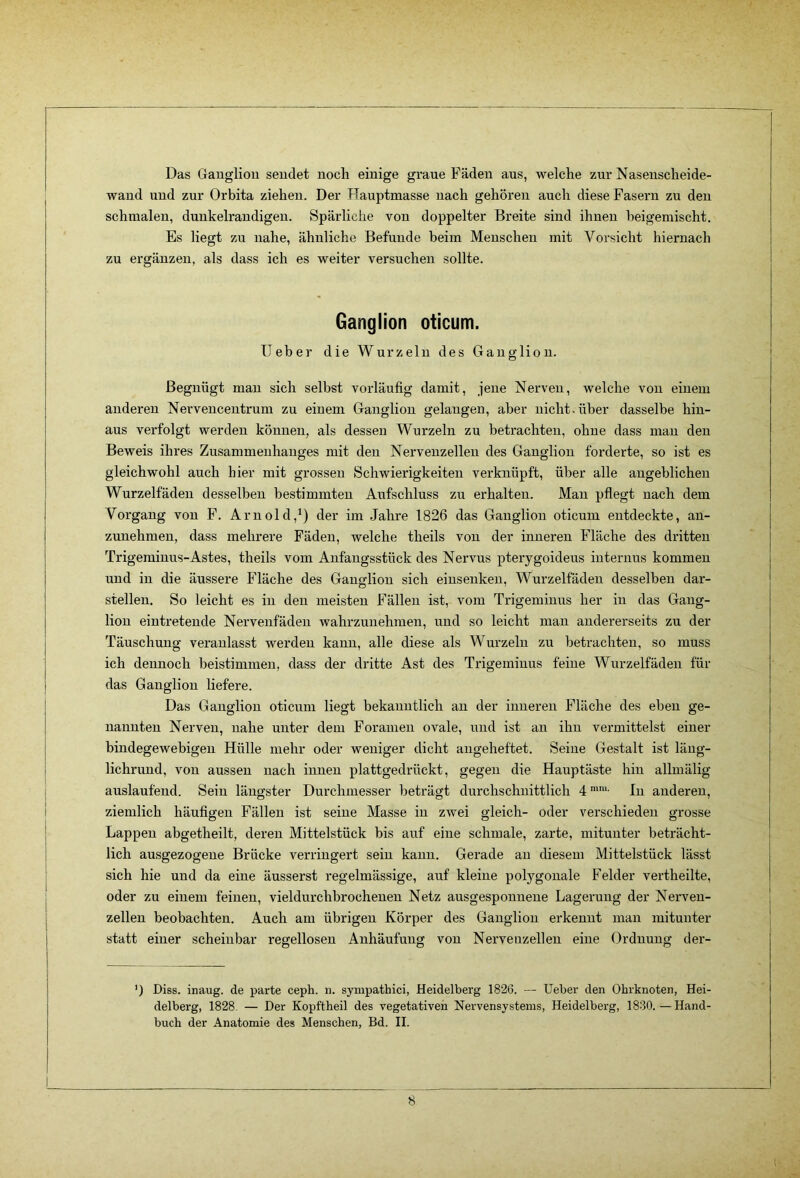 Das Gaugliou sendet noch einige graue Fäden aus, welche zur Nasenscheide- waud und zur Orbita ziehen. Der Hauptmasse nach gehören aucli diese Fasern zu den schmalen, dunkelrandigen. Spärliche von doppelter Breite sind ihnen heigemischt. Es liegt zu nahe, ähnliche Befunde beim Menschen mit Vorsicht hiernach zu ergänzen, als dass ich es weiter versuchen sollte. Ganglion oticum. lieber die Wurzeln des Ganglion. Begnügt mau sich selbst vorläufig damit, jene Nerven, welche von einem anderen Nerveuceutrum zu einem Ganglion gelangen, aber nicht, über dasselbe hin- aus verfolgt werden können, als dessen Wurzeln zu betrachten, ohne dass mau den Beweis ihres Zusammenhanges mit den Nervenzellen des Ganglion forderte, so ist es gleichwohl auch hier mit grossen Schwierigkeiten verknüpft, über alle angeblichen Wurzelfädeu desselben bestimmten Aufschluss zu erhalten. Mau pflegt nach dem Vorgang von F. Arnold,^) der im Jahre 1826 das Ganglion oticum entdeckte, au- zunehmen, dass mehrere Fäden, welche theils von der inneren Fläche des dritten Trigeminus-Astes, theils vom Anfangsstück des Nervus pterygoideus internus kommen und in die äussere Fläche des Gaugliou sich einsenkeu, Wurzelfäden desselben dar- stellen. So leicht es in den meisten Fällen ist, vom Trigeminus her in das Gang- lion eintreteude Nervenfädeu wahrzunehmen, und so leicht man andererseits zu der Täuschung veranlasst werden kann, alle diese als Wurzeln zu betrachten, so muss ich dennoch beistimmen, dass der dritte Ast des Trigeminus feine Wurzelfäden für das Ganglion liefere. Das Ganglion oticum liegt bekanntlich an der inneren Fläche des eben ge- nannten Nerven, nahe unter dem Foramen ovale, und ist an ihn vermittelst einer bindegewebigen Hülle mehr oder weniger dicht angeheftet. Seine Gestalt ist läng- lichrund, von aussen nach innen plattgedrückt, gegen die Hauptäste hin allmälig auslaufend. Sein längster Durchmesser beträgt durchschnittlich 4 In anderen, ziemlich häufigen Fällen ist seine Masse in zwei gleich- oder verschieden grosse Lappen abgetheilt, deren Mittelstück bis auf eine schmale, zarte, mitunter beträcht- lich ausgezogene Brücke verringert sein kann. Gerade an diesem Mittelstück lässt sich hie und da eine äusserst regelmässige, auf kleine polygonale Felder vertheilte, oder zu einem feinen, vieldurchbrochenen Netz ausgesponnene Lagerung der Nerven- zellen beobachten. Auch am übrigen Körper des Ganglion erkennt man mitunter statt einer scheinbar regellosen Anhäufung von Nervenzellen eine Ordnung der- ') Diss. inaug. de parte ceph. n. sympathici, Heidelberg 1826. — lieber den Ohrknoten, Hei- delberg, 1828. — Der Kopftbeil des vegetativen Nervensystems, Heidelberg, 1830.—Hand- buch der Anatomie des Menschen, Bd. II.