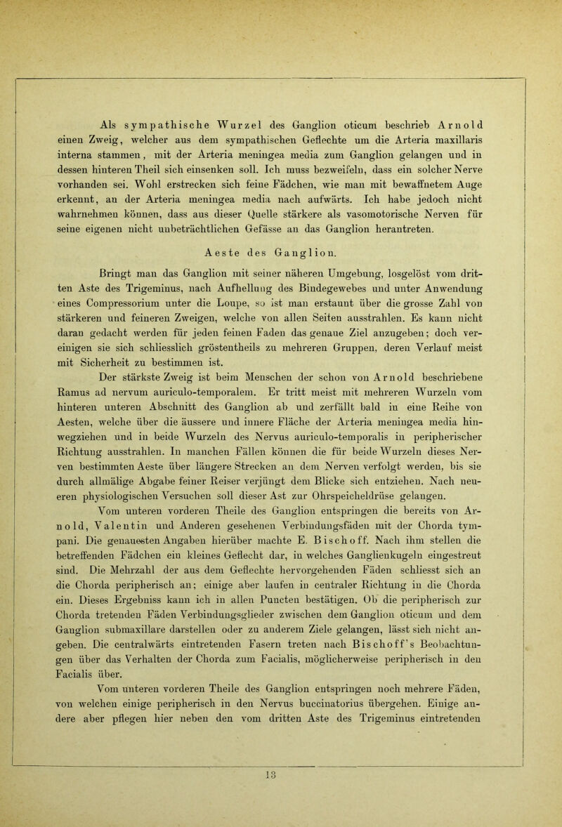 Als sympathische Wurzel des Ganglion oticum beschrieb Arnold einen Zweig, welcher aus dem sympathischen Geflechte um die Arteria maxillaris interna stammen, mit der Arteria meningea media zum Ganglion gelangen und in dessen hinteren Theil sich einsenken soll. Ich muss bezweifeln, dass ein solcher Neiwe vorhanden sei. Wohl erstrecken sich feine Fädchen, wie man mit bewaffnetem Auge erkennt, an der Arteria meningea media nach aufwärts. Ich habe jedoch nicht wahrnehmen können, dass aus dieser Quelle stärkere als vasomotorische Nerven für seine eigenen nicht unbeträchtlichen Gefässe an das Ganglion herantreten. Aeste des Ganglion. Bringt man das Ganglion mit seiner näheren Umgebung, losgelöst vom drit- ten Aste des Trigeminus, nach Aufhellung des Bindegewebes und unter Anwendung eines Compressorium unter die Loupe, so ist man erstaunt über die grosse Zahl von stärkeren und feineren Zweigen, welche von allen Seiten ausstrahlen. Es kann nicht daran gedacht werden für jeden feinen Faden das genaue Ziel anzugeben; doch ver- einigen sie sich schliesslich gröstentheils zu mehreren Gruppen, deren Verlauf meist mit Sicherheit zu bestimmen ist. Der stärkste Zweig ist beim Menschen der schon von Arnold beschriebene Ramus ad nervum auriculo-temporalem. Er tritt meist mit mehreren Wurzeln vom hinteren unteren Abschnitt des Ganglion ab und zerfällt bald in eine Reihe von Aesten, welche über die äussere und innere Fläche der Arteria meningea media hin- wegziehen und in beide Wurzeln des Nervus auriculo-temporalis in peripherischer Richtung ausstrahlen. In manchen Fällen können die für beide Wurzeln dieses Ner- ven bestimmten Aeste über längere Strecken an dem Nerven verfolgt werden, bis sie durch allmälige Abgabe feiner Reiser verjüngt dem Blicke sieh entziehen. Nach neu- eren physiologischen Versuchen soll dieser Ast zur Ohrspeicheldrüse gelangen. Vom unteren vorderen Theile des Ganglion entspringen die bereits von Ar- nold, Valentin und Anderen gesehenen Verbiudungsfäden mit der Chorda tym- pani. Die genauesten Angaben hierüber machte E. Bisch off. Nach ihm stellen die betreffenden Fädchen ein kleines Geflecht dar, in welches Ganglienkugeln eingestreut sind. Die Mehrzahl der aus dem Geflechte hervorgeheuden Fäden schliesst sich an die Chorda peripherisch an; einige aber laufen iu centraler Richtung in die Chorda ein. Dieses Ergebniss kann ich in allen Puncten bestätigen. Ob die peripherisch zur Chorda tretenden Fäden Verbindungsglieder zwischen dem Ganglion oticum uud dem Ganglion submaxillare darstellen oder zu anderem Ziele gelangen, lässt sich nicht an- geben. Die centralwärts eintretenden Fasern treten nach Bischoff’s Beobachtun- gen über das Verhalten der Chorda zum Facialis, möglicherweise peripherisch iu den Facialis über. Vom unteren vorderen Theile des Ganglion entspringen noch mehrere F'ädeu, von welchen einige peripherisch in den Nervus bucciuatorius übergehen. Einige an- dere aber pflegen hier neben den vom dritten Aste des Trigeminus eintretendeu