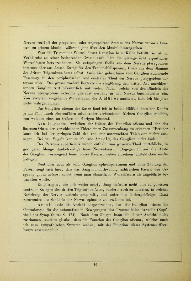 Nerven verlänft der gespaltene oder ungespaltene Stamm des Nervus tensoris tym- pani zu seinem Muskel, während jene über den Muskel hinweggehen. Was die Trigeminus-Wurzel dieses Ganglion heim Kalbe betrifft, so ist im Verhältniss zu seiner bedeutenden Grösse auch hier die geringe Zahl eigentlicher Wurzelfasern hervorzuheben. Sie entspringen theils aus dem Nervus pterygoideus internus oder aus dessen Zweig für den Trommelfellspanner, theils aus dem Stamme des dritten Trigeminus-Astes selbst. Auch hier gehen feine vom Ganglion kommende Faserzüge in den peripherischen und centralen Theil des Nervus pterygoideus in- ternus über. Der grosse vordere Fortsatz des ringförmig den dritten Ast umschlies- senden Ganglion tritt bekanntlich mit vielen Fäden, welche von den Bündeln des Nervus pterygoideus externus gekreuzt werden, in den Nervus buccinatorius ein. Von letzterem ausgehende Wurzelfäden, die J. Müller annimmt, habe ich bis jetzt nicht wahrgenommen. Das Ganglion oticum der Katze fand ich in beiden Hälften desselben Kopfes je aus fünf durch Nervenfäden miteinander verbundenen kleinen Ganglien gebildet, von welchen eines an Grösse die übrigen übertraf. Arnold glaubte, zwischen der Grösse des Ganglion oticum und der des äusseren Ohres der verschiedenen Thiere einen Zusammenhang zu erkennen. Hierüber kann ich bei der geringen Zahl der von mir untersuchten Thierarten nichts aus- sagen. Bei den Vögeln konnte ich, wie Arnold, das Ganglion nicht finden. Der Petrosus superficialis minor enthält zum grössern Theil mitteldicke, in geringerer Menge dunkelrandige feine Nervenfasern. Dagegen führen alle Aeste des Ganglion vorwiegend feine blasse Fasern, neben einzelnen mitteldicken mark- haltigen. Deutlicher noch als beim Ganglion sphenopalatinum und ohne Zählung der Fasern zeigt sich hier, dass das Ganglion nothwendig zahlreichen Fasern den Ur- sprung geben müsse; selbst wenn man sämmtliche Wurzelfasern als zugeführte be- trachten wollte. Es gelangen, wie sich weiter zeigt, Ganglienfäsern nicht blos zu gewissen ventralen Zweigen des dritten Trigeminus-Astes, sondern auch zu dorsalen, in welcher Beziehung der Nerviis auriculo-temporalis, und unter den hiehergehörigen Kami recurrentes des Schädels der Nervus spinosus zu erwähnen ist. Arnold hatte die Ansicht ausgesprochen, dass das Ganglion oticum das Central Organ für die automatischen Bewegungen des Trommelfelles darstelle (Kopf- theil des Syrapathicus S. 174). Nach dem Obigen kann ich dieser Ansicht nicht zustimmen, snnderii gl ube , dass die Function des Ganglion oticum , welches auch ich zum sympathischen Systeme rechne, mit der Function dieses Systemes über- haupt zusamme-:falle.