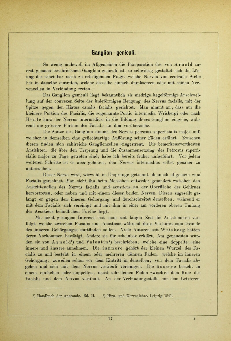 Ganglion genicuii. So wenig mühevoll im Allgemeinen die I’raeparation des von Arnold zu- erst genauer beschriebenen Ganglion genicuii ist, so schwierig gestaltet sich die Lös- ung der scheinbar rasch zu erledigenden Frage, welche Nerven von centraler Stelle her in dasselbe eintreten, welche dasselbe einfach durchsetzen oder mit seinen Ner- venzellen in Verbindung treten. Das Ganglion genicuii liegt bekanntlich als niedrige kegelförmige Anschwel- lung auf der convexen Seite der kuieförmigen Beugung des Nervus facialis, mit der Spitze gegen den Hiatus canalis facialis gerichtet. Man nimmt au, dass nur die kleinere Portion des Facialis, die sogenannte Portio intermedia Wrisbergi oder nach H e n 1 e kurz der Nervus intermedius, in die Bildung dieses Ganglion eingehe, wäh- rend die grössere Portion des Facialis au ihm vorüberziehe. Die Spitze des Ganglion nimmt den Nervus petrosus superficialis major auf, welcher in demselben eine gefiechtartige Auflösung seiner Fäden erfährt. Zwischen diesen finden sich zahlreiche Ganglienzellen eiugestreut. Die bemerkenswerthesten Ansichten, die über den Ursprung und die Zusammensetzung des Petrosus superfi- cialis major zu Tage getreten sind, habe ich bereits früher aufgeführt. Vor jedem weiteren Schritte ist es aber geboten, den Nervus intermedius selbst genauer zu untersuchen. Dieser Nerve wird, wiewohl im Ursprünge getrennt, dennoch allgemein zum Facialis gerechnet. Mau sieht ihn beim Menschen entweder gesondert zwischen den Austrittsstellen des Nervus facialis und acusticus an der Oberfläche des Gehirnes hervortreten, oder neben und mit einem dieser beiden Nerven. Diesen zugesellt ge- laugt er gegen den inneren Gehörgang und durchschreitet denselben, während er mit dem Facialis sich vereinigt und mit ihm in einer am vorderen oberen Umfang des Acusticus befindlichen Furche liegt. Mit nicht geringem Interesse hat man seit langer Zeit die Anastomosen ver- folgt, welche zwischen Facialis und Acusticus während ihres Verlaufes zum Grunde des inneren Gehörganges stattfindeu sollen. Viele Autoren seit Wrisberg hatten deren Vorkommen bestätigt. Andere sie für scheinbar erklärt. Am genauesten wur- den sie von Arnold') und Valentin^) beschrieben, welche eine doppelte, eine innere und äussere annehmen. Die inuuere gehört der kleinen Wurzel des Fa- cialis zu und besteht in einem oder mehreren dünnen Fäden, welche im inneren Gehörgang, zuweilen schon vor dem Eintx'itt in denselben, von dem Facialis ab- gehen und sich mit dem Nervus vestibuli vereinigen. Die äussere besteht in einem einfachen oder doppelten, meist sehr feinen Faden zwischen dem Knie des Facialis und dem Nervus vestibuli. An der Verbindungsstelle mit dem Letzteren ’) Handbuch der Anatomie. Bd. II. Hirn- und Nervenlehre. Leipzig 1841.