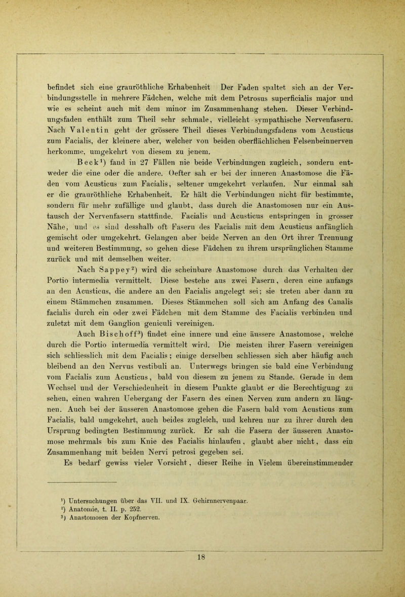 befindet sich eine grauröthliche Erhabenheit Der Faden spaltet sich an der Ver- bindungsstelle in mehrere Fädchen, welche mit dem Petrosus superficialis major und wie es scheint auch mit dem minor im Zusammenhancr stehen. Dieser Verbind- O ungsfaden enthält zum Theil sehr schmale, vielleicht sympathische Nervenfasern. Nach Valentin geht der grössere Theil dieses Verbindungsfadens vom Acusticus zum Facialis, der kleinere aber, welcher von beiden oberflächlichen Felsenbeinuerven herkomme, umgekehrt von diesem zu jenem. Beck') fand in 27 Fällen nie beide Verbindungen zugleich, sondern ent- weder die eine oder die andere. Oefter sah er bei der inneren Anastomose die Fä- den vom Acusticus zum Facialis, seltener umgekehrt verlaufen. Nur einmal sah er die grauröthliche Erhabenheit. Er hält die Verbindungen nicht für bestimmte, sondern für mehr zufällige und glaubt, dass durch die Anastomosen nur ein Aus- tausch der Nervenfasern stattfinde. Facialis und Acusticus entspringen in grosser Nähe, und es sind desshalb oft Fasern des Facialis mit dem Acusticus anfänglich gemischt oder umgekehrt. Gelangen aber beide Nerven an den Ort ihrer Trennung und weiteren Bestimmung, so gehen diese Fädchen zu ihrem ursprünglichen Stamme zurück und mit demselben weiter. Nach Sappey^) wird die scheinbare Anastomose durch das Verhalten der Portio intermedia vermittelt. Diese bestehe aus zwei Fasern, deren eine anfangs an den Acusticus, die andere an den Facialis angelegt sei; sie treten aber dann zu einem Stämmchen zusammen. Dieses Stämmchen soll sich am Anfang des Canalis facialis durch ein oder zwei Fädchen mit dem Stamme des Facialis verbinden und zuletzt mit dem Ganglion geniculi vereinigen. Auch Bise hoff®) findet eine innere und eine äussere Anastomose, welche durch die Portio intermedia vermittelt wird. Die meisten ihrer Fasern vereinigen sich schliesslich mit dem Facialis; einige derselben schliessen sich aber häufig auch bleibend an den Nervus vestibuli an. Unterwegs bringen sie bald eine Verbindung vom Facialis zum Acusticus, bald von diesem zu jenem zu Stande. Gerade in dem Wechsel und der Verschiedenheit in diesem Punkte glaubt er die Berechtigung zu sehen, einen wahren Uebergang der Fasern des einen Nerven zum andern zu läug- nen. Auch bei der äusseren Anastomose gehen die Fasern bald vom Acusticus zum Facialis, bald umgekehrt, auch beides zugleich, und kehren nur zu ihrer durch den Ursprung bedingten Bestimmung zurück. Er sah die Fasern der äusseren Anasto- mose mehrmals bis zum Knie des Facialis hinlaufen, glaubt aber nicht, dass ein Zusammenhang mit beiden Nervi petrosi gegeben sei. Es bedarf gewiss vieler Vorsicht, dieser Reihe in Vielem übereinstimmender ’) Untersuchungen über das VII. und IX. Gehirnnervenpaar. Anatomie, t. II. p. 252. 3) Anastomosen der Kopfnerven.