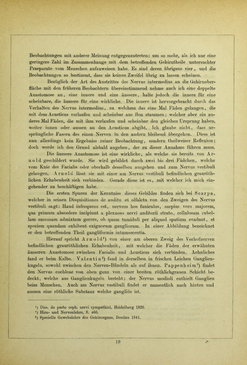 Beobachtungen mit anderer Meinung entgegenzutreten; um so mehr, als ich nur eine geringere Zahl im Zusammenhänge mit dem betreffenden Gehirntheile untersuchter Praeparate vom Menschen aufzuweisen habe. Es sind deren übrigens vier , und die Beobachtungen so bestimmt, dass sie keinen Zweifel übrig zu lassen scheinen. ' Bezüglich der Art des Austrittes des Nervus intermedius an die Gehirnober- fläche mit den früheren Beobachtern übereinstimmend nehme auch ich eine doppelte Anastomose an, eine innere und eine äussere, halte jedoch die innere für eine scheinbare, die äussere für eine wirkliche. Die innere ist hervorgebracht durch das Verhalten des Nervus intermedius, zu welchem das eine Mal Fäden gelangen, die mit dem Acusticus verlaufen und scheinbar aus ihm stammen; welcher aber ein an- deres Mal Fäden, die mit ihm verlaufen und scheinbar den gleichen Ursprung haben, weiter innen oder aussen an den Acusticus abgibt. Ich glaube nicht, dass ur- sprüngliche Fasern des einen Nerven in den andern bleibend übergehen. Diess ist nun allerdings kein Ergebniss reiner Beobachtung, sondern theilweiser Reflexion; doch werde ich den Grund alsbald angeben, der zu dieser Annahme führen muss. Die äussere Anastomose ist eine wirkliche, als welche sie bereits von Ar- nold geschildert wurde. Sie wird gebildet durch zwei bis drei Fädcheu, welche vom Knie des Facialis oder oberhalb desselben ausgehen und zum Nervus vestibuli gelangen. Arnold lässt sie mit einer am Nervus vestibuli befindlichen grauröth- lichen Erhabenheit sich verbinden. Gerade diese ist es, mit welcher ich mich ein- gehender zu beschäftigen habe. Die ersten Spuren der Kenntniss dieses Gebildes finden sich bei Scarpa, welcher in seinen Disquisitiones de auditu et olfalctu von den Zweigen des Nervus vestibuli sagt: Haud infrequens est, nerveos hos funiculos, saepius vero majorem, qua prinium abscedere incipiunt a plexuoso nervi auditorii strato, cellulosam rubel- lam succosam admixtam gerere, ob quam tumiduli per aliquod spatium evadunt, et speciem quaudam exhibent exiguorum gangliorum. In einer Abbildung bezeichnet er den betreffenden Theil gangliformis intumescentia. Hierauf spricht Arnold') von einer am oberen Zweig des Vorhofnerven befindlichen grauröthlichen Erhabenheit, mit welcher die Fäden der erwähnten äusseren Anastomose zwischen Facialis und Acusticus sich verbinden. Aehnliches fand er beim Kalbe. Valentin'^) fand in derselben in frischen Leichen Ganglien- kugelu, sowohl zwischen den Nerven-Büudelu als auf ibnen. Pappenheim^) findet den Nervus cochleae von oben ganz von einer breiten röthlichgraueii Schicht be- deckt, welche aus Ganglienkugeln besteht; der Nervus modioli enthielt Ganglien beim Menschen. Auch am Nervus vestibuli findet er namentlich nach hinten und aussen eine röthliche Substanz welche gangliös ist. Diss. de parte ceph. nervi sympathici, Heidelberg 1826. Hirn- und Nervenlehre, S. 466. sj Specielle Gewebslehre des Gehörorgans, Breslau 1841.