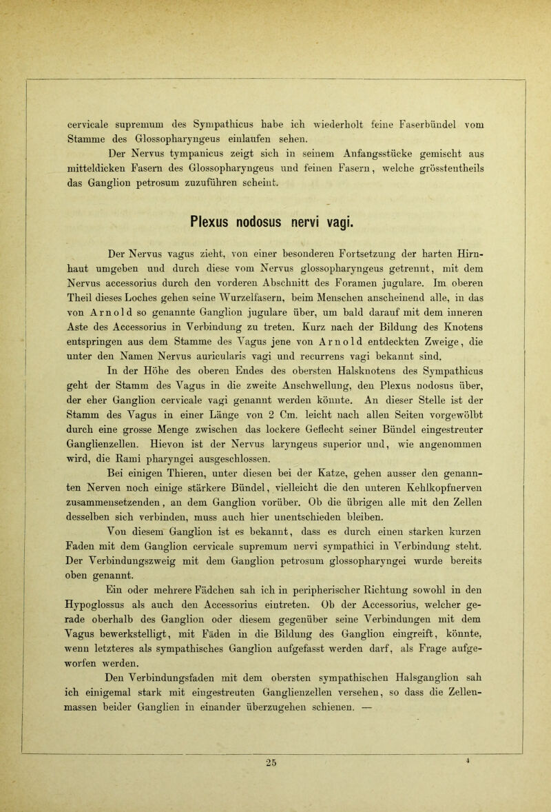 cervicale supremum des Sympathicus habe ich wiederholt feine Faserbüudel vom Stamme des Glossopharyugeus eiulaixfen sehen. Der Nervus tympanicus zeigt sich in seinem Anfangsstücke gemischt aus mitteldicken Fasern des Glossopharyugeus und feinen Fasern, welche grössteutheils das Ganglion petrosum zuzuführen scheint. Plexus nodosus nervi vagi. Der Nervus vagus zieht, von einer besonderen Fortsetzung der harten Hirn- haut umgeben und durch diese vom Nervus glossopharyugeus getrennt, mit dem Nervus accessorius durch den vorderen Abschnitt des Foramen jugulare. Im oberen Theil dieses Loches gehen seine Wurzelfasern, beim Menschen anscheinend alle, in das von Arnold so genannte Ganglion jugulare über, um bald darauf mit dem inneren Aste des Accessorius in Verbindung zu treten. Kurz nach der Bildung des Knotens entspringen aus dem Stamme des Vagus jene von Arnold entdeckten Zweige, die unter den Namen Nervus auricularis vagi und recurrens vagi bekannt sind. In der Höhe des oberen Endes des obersten Halsknotens des Sympathicus geht der Stamm des Vagus in die zweite Anschwellung, den Plexus nodosus über, der eher Ganglion cervicale vagi genannt werden könnte. An dieser Stelle ist der Stamm des Vagus in einer Länge von 2 Cm. leicht nach allen Seiten vorgewölbt durch eine grosse Menge zwischen das lockere Geflecht seiner Bündel eingestreuter Ganglienzellen. Hievon ist der Nervus laryngeus superior und, wie angenommen wird, die Rami pharyngei ausgeschlossen. Bei einigen Thieren, unter diesen bei der Katze, gehen ausser den genann- ten Nerven noch einige stärkere Bündel, vielleicht die den unteren Kehlkopfnerven zusammensetzenden, an dem Ganglion vorüber. Ob die übrigen alle mit den Zellen desselben sich verbinden, muss auch hier unentschieden bleiben. Von diesem Ganglion ist es bekannt, dass es durch einen starken kurzen Faden mit dem Ganglion cervicale supremum nervi sympathici in Vei'bindung steht. Der Verbindungszweig mit dem Ganglion petrosum glossopharyngei wurde bereits oben genannt. Ein oder mehrere Fädchen sah ich in peripherischer Richtung sowohl in den Hypoglossus als auch den Accessorius eiutreten. Ob der Accessorius, welcher ge- rade oberhalb des Ganglion oder diesem gegenüber seine Verbindungen mit dem Vagus bewerkstelligt, mit Fäden in die Bildung des Ganglion eingreift, könnte, wenn letzteres als sympathisches Ganglion aufgefasst werden darf, als Frage aufge- worfen werden. Den Verbindungsfaden mit dem obersten sympathischen Halsganglion sah ich einigemal stark mit eingestreuten Ganglienzellen versehen, so dass die Zellen- massen beider Ganglien in einander überzugehen schienen. — 4