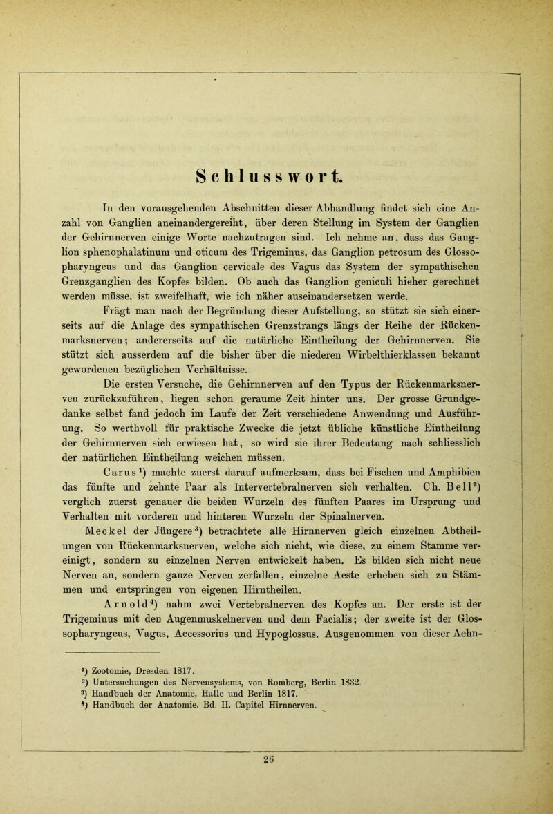 Schlusswort In den vorausgehenden Abschnitten dieser Abhandlung findet sich eine An- zahl von Ganglien aneinandergereiht, über deren Stellung im System der Ganglien der Gehirnnerven einige Worte nachzutragen sind. Ich nehme an, dass das Gang- lion sphenophalatinum und oticum des Trigeminus, das Ganglion petrosum des Glosso- pharyngeus und das Ganglion cervicale des Vagus das System der sympathischen Grenzganglien des Kopfes bilden. Ob auch das Ganglion geniculi hieher gerechnet werden müsse, ist zweifelhaft, wie ich näher auseinandersetzen werde. Fragt mau nach der Begründung dieser Aufstellung, so stützt sie sich einer- seits auf die Anlage des sympathischen Grenzstrangs längs der Reihe der Rücken- marksnerven; andererseits auf die natürliche Eintheilung der Gehirnnerven. Sie stützt sich ausserdem auf die bisher über die niederen Wirbelthierklassen bekannt gewordenen bezüglichen Verhältnisse. Die ersten Versuche, die Gehirnnerven auf den Typus der Rückenmarksner- ven zurückzuführen, liegen schon geraume Zeit hinter uns. Der grosse Grundge- danke selbst fand jedoch im Laufe der Zeit verschiedene Anwendung und Ausführ- ung. So werthvoll für praktische Zwecke die jetzt übliche künstliche Eintheilung der Gehirnnerven sich erwiesen hat, so wird sie ihrer Bedeutung nach schliesslich der natürlichen Eintheilung weichen müssen. Car US* *) machte zuerst darauf aufmerksam, dass bei Fischen und Amphibien das fünfte und zehnte Paar als Intervertebralnerven sich verhalten. Ch. BelP) verglich zuerst genauer die beiden Wurzeln des fünften Paares im Ursprung und Verhalten mit vorderen und hinteren Wurzeln der Spinalnerven. Meckel der Jüngere^) betrachtete alle Hirnnerven gleich einzelnen Abtheil- ungen von Rückenmarksnerven, welche sich nicht, wie diese, zu einem Stamme ver- einigt , sondern zu einzelnen Nerven entwickelt haben. Es bilden sich nicht neue Nerven an, sondern ganze Nerven zerfallen, einzelne Aeste erheben sich zu Stäm- men und entspringen von eigenen Hirntheilen. Arnold^) nahm zwei Vertebralnerven des Kopfes an. Der erste ist der Trigeminus mit den Augenmuskelnerven und dem Facialis; der zweite ist der Glos- sopharyngeus, Vagus, Accessorius und Hypoglossus. Ausgenommen von dieser Aehn- Zootomie, Dresden 1817. 2) Untersuchungen des Nervensystems, von Komberg, Berlin 1832. 3) Handbuch der Anatomie, Halle und Berlin 1817. *) Handbuch der Anatomie. Bd. II. Capitel Hirnnerven.