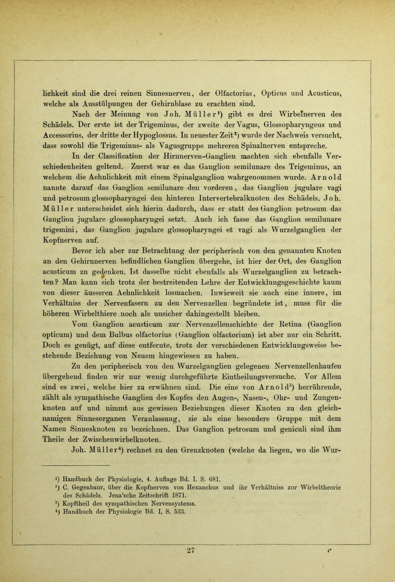 lichkeit sind die drei reinen Sinnesuerven, der Olfactorius, Opticus und Acusticus, welclie als Ausstülpungen der Gehirnblase zu erachten sind. Nach der Meinung von Joh. Müller*) gibt es drei WirbeTnerven des Schädels. Der erste ist der Trigeminus, der zweite der Vagus, Glossopbaryngeus und Accessorius, der dritte der Hypoglossus. In neuester Zeit*) wurde der Nachweis versucht, dass sowohl die Trigeminus- als Vagusgruppe mehreren Spinalnerven entspreche. In der Classification der Hirnnerveu-Ganglien machten sich ebenfalls Ver- schiedenheiten geltend. Zuerst war es das Ganglion semilunare des Trigeminus, an welchem die Aehnlichkeit mit einem Spinalganglion wahrgenommen wurde. Arnold nannte darauf das Ganglion semilunare den vorderen, das Ganglion jugulare vagi und petrosum glossopharyngei den hinteren Intervertebralknoten des Schädels. Joh. Müller unterscheidet sich hierin dadurch, dass er statt des Ganglion petrosum das Ganglion jugulare glossopharyngei setzt. Auch ich fasse das Ganglion semilunare trigemini, das Ganglion jugulare glossopharyngei et vagi als Wurzelganglien der Kopfnerven auf. Bevor ich aber zur Betrachtung der peripherisch von den genannten Knoten an den Gehirnuerven befindlichen Ganglien übergehe, ist hier der Ort, des Ganglion acusticum zn gedenken. Ist dasselbe nicht ebenfalls als Wurzelganglion zu betrach- ten? Man kann sich trotz der bestreitenden Lehre der Entwicklungsgeschichte kaum von dieser äusseren Aehnlichkeit losmachen. Inwieweit sie auch eine innere, im Verhältniss der Nervenfasern zu den Nervenzellen begründete ist, muss für die höheren Wirbelthiere noch als unsicher dahingestellt bleiben. Vom Ganglion acusticum zur Nervenzellenschichte der Retina (Ganglion opticum) und dem Bulbus olfactorius (Ganglion olfactorium) ist aber nur ein Schritt. Doch es genügt, auf diese entfernte, trotz der verschiedenen Entwicklungsweise be- stehende Beziehung von Neuem hinge wiesen zu haben. Zu den peripherisch von den Wurzelganglien gelegenen Nervenzellenhaufen übergehend finden wir nur wenig durchgeführte Eintheilungsversuche. Vor Allem sind es zwei, welche hier zu erwähnen sind. Die eine von Arnold'^) herrührende, zählt als sympathische Ganglien des Kopfes den Augen-, Nasen-, Ohr- und Zungen- knoten auf und nimmt aus gewissen Beziehungen dieser Knoten zu den gleich- namigen Sinnesorganen Veranlassung, sie als eine besondere Grnppe mit dem Namen Sinnesknoten zu bezeichnen. Das Ganglion petrosum und geniculi sind ihm Theile der Zwischenwirbelknoten. Joh. Müller“*) rechnet zu den Grenzknoten (welche da liegen, wo die Wur- 1) Handbuch der Physiologie, 4. Auflage Bd. I. S. 681. ^) C. Gegenbaur, über die Kopfnerven von Hexanchus und ihr Verhältniss zur Wirbeltheorie des Schädels. Jena’sche Zeitschrift 1871. Kopftheil des sympathischen Nervensystems. Handbuch der Physiologie Bd. I, S. 533.