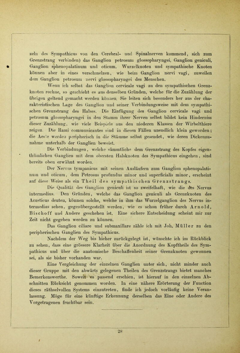 zeln des Sympathicus von den Cerebral- und Spinalnerven kommend, sich zum Grenzstrang- verbinden) das Ganglion petrosum glossopharyngei, Ganglion geniculi, Ganglion sphenopalatinum und oticum, Wnrzelknoten und sympathische Knoten können aber in eines verschmelzen, wie beim Ganglion nervi vagi, zuweilen dem Ganglion petrosum nervi glossopharyugei des Menschen. Wenn ich selbst das Ganglion cetvicale vagi zu den sympathischen Grenz- knoten rechne, so geschieht es aus denselben Gründen, welche für die Zuzählung der übrigen geltend gemacht werden können. Sie leiten sich besonders her aus der cha- rakteristischen Lage des Ganglion und seiner Verbindungsweise mit dem sympathi- schen Grenzstrang des Halses. Die Einfügung des Ganglion cervicale vagi und petrosum glossopharyugei in den Stamm ihrer Nerven selbst bildet kein Hinderuiss dieser Zuzählung, wie viele Beispiele aus den niederen Klassen der Wirbelthiere zeigen. Die Rami communicantes sind in diesen Fällen unendlich klein geworden; die Aesie werden peripherisch in die Stämme selbst gesendet, wie deren Dickenzu- nahme unterhalb der Ganglien beweist. Die Verbindungen, welche sämmtliche dem Grenzstrang des Kopfes eigen- thümlichen Ganglien mit dem obersten Halsknoten des Sympathicus eingehen , sind bereits oben erwähnt worden. Der Nervus tympauicus mit seinen Ausläufern zum Ganglion sphenopalati- num und oticum, dem Petrosus profundus minor und superficialis minor, erscheint auf diese Weise als ein Theil des sympathischen Grenzstrangs. Die Qualität des Ganglion geniculi ist so zweifelhaft, wie die des Nervus iutermedius. Den Gründen, welche das Ganglion geniculi als Grenzkuoten des Acusticus deuten, können solche, welche in ihm das Wurzelganglion des Nervus iu- termedius sehen, gegenübergestellt werden, wie es schon früher durch Arnold, Bischoff und Andere geschehen ist. Eine sichere Entscheidung scheint mir zur Zeit nicht gegeben werden zu können. Das Ganglion ciliare und submaxillare zähle ich mit Joh. Müller zu den peripherischen Ganglien des Sympathicus. Nachdem der Weg bis hieher zurückgelegt ist, wünschte ich im Rückblick zu sehen, dass eine grössere Klarheit über die Anordnung des Kopftheils des Sym- pathicus und über die anatomische Beschaffenheit seiner Grenzknoten gewonnen sei, als sie bisher vorhanden war. Eine Vergleichung der einzelnen Ganglien unter sich, nicht minder auch dieser Gruppe mit den abwärts gelegenen Theilen des Grenzstrangs bietet manches Bemerkenswerthe. Soweit -es passend erschien, ist hierauf in den einzelnen Ab- schnitten Rücksicht genommen worden, ln eine nähere Erörterung der Function dieses räthselvolleu Systems einzutreten, finde ich jedoch vorläufig keine Veran- lassung. Möge für eine künftige Erkennung derselben das Eine oder Andere des Vorgetragenen fruchtbar sein. 28