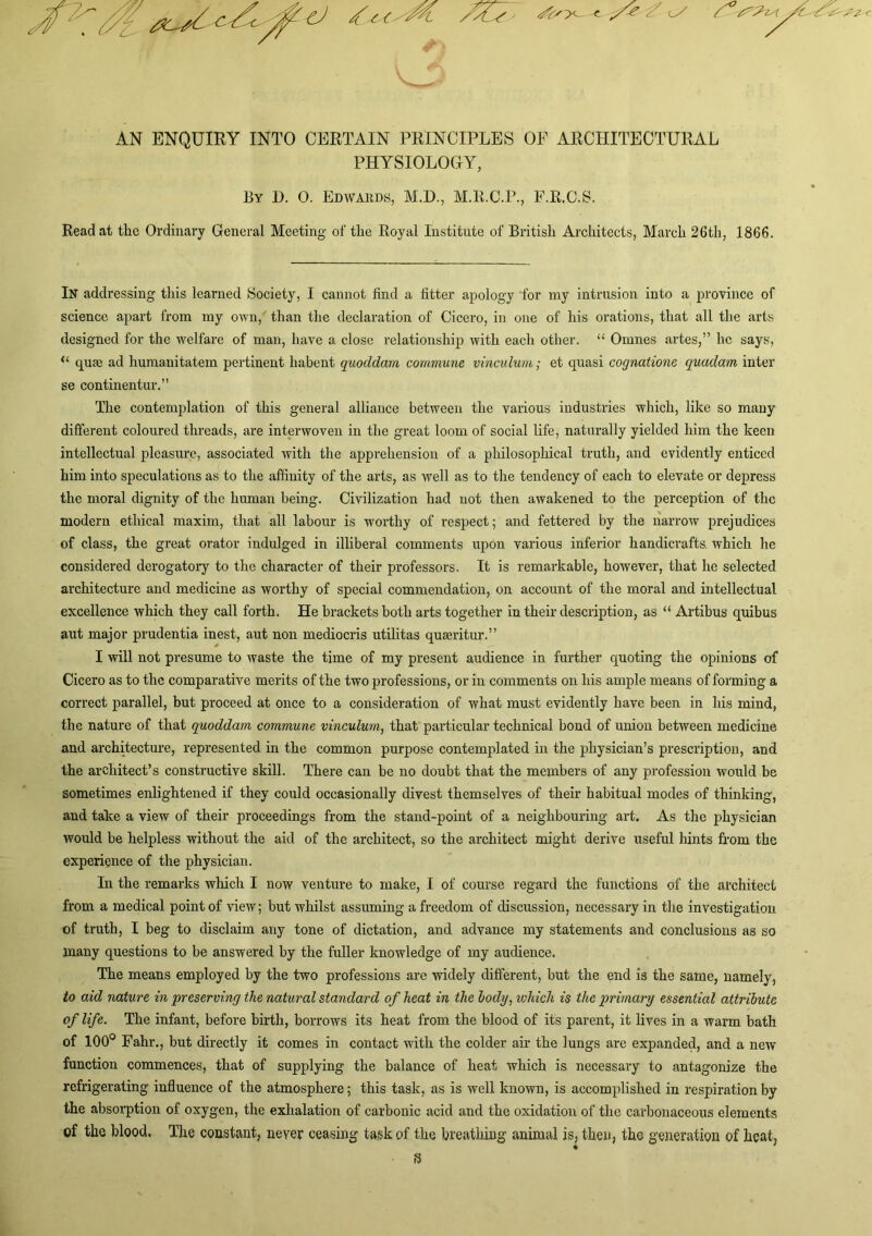 ^ ^ / ' ^-'>- AN ENQUIRY INTO CERTAIN PRINCIPLES OF ARCHITECTURAL PHYSIOLOGY, By D. 0. Edwards, M.D., M.K.C.P., F.R.C.B. Read at the Ordinary General Meeting of the Royal Institute of British Arehitects, March 26th, 1866. In addressing this learned Society, I cannot find a fitter apology for my intrusion into a province of science apart from my own,' than the declaration of Cicero, in one of his orations, that all the arts designed for the welfare of man, have a close relationship with each other. “ Omnes artes,” he says, “ quffi ad humanitatem pertinent habent quoddmn commune vinculum; et quasi cognatione quadam inter se continentur.” The contemplation of this general alliance between the various industries which, like so many different coloured threads, are interwoven in the great loom of social life, naturally yielded him the keen intellectual pleasure, associated with the apprehension of a philosophical truth, and evidently enticed him into speculations as to the affinity of the arts, as well as to the tendency of each to elevate or depress the moral dignity of the human being. Civilization had not then awakened to the perception of the modern ethical maxim, that all labour is worthy of respect; and fettered by the narrow prejudices of class, the great orator indulged in illiberal comments upon various inferior handicrafts, which he considered derogatory to the character of their professors. It is remarkable, however, that he selected architecture and medicine as worthy of special commendation, on account of the moral and intellectual excellence which they call forth. He brackets both arts together in their description, as “ Artibus quibus aut major prudentia inest, ant non mediocris utilitas quseritur.” I will not presume to waste the time of my present audience in further quoting the opinions of Cicero as to the comparative merits of the two professions, or in comments on his ample means of forming a correct parallel, but proceed at once to a consideration of what must evidently have been in his mind, the nature of that quoddam commune vinculum, that particular technical bond of union between medicine and architecture, represented in the common purpose contemplated in the physician’s prescription, and the architect’s constructive skill. There can be no doubt that the members of any profession would be sometimes enlightened if they could occasionally divest themselves of their habitual modes of thinking, and take a view of their proceedings from the stand-point of a neighbouring art. As the physician would be helpless without the aid of the architect, so the architect might derive useful hints from the experience of the physician. In the remarks which I now venture to make, I of course regard the functions of the architect from a medical point of view; but whilst assuming a freedom of discussion, necessary in the investigation of truth, I beg to disclaim any tone of dictation, and advance my statements and conclusions as so many questions to be answered by the fuller knowledge of my audience. The means employed by the two professions are widely different, but the end is the same, namely, to aid nature in preserving the natural standard of heat in the hody, which is the primary essential attribute of life. The infant, before birth, borrows its heat from the blood of its parent, it lives in a warm bath of 100® Fahr., but directly it comes in contact with the colder air the lungs are expanded, and a new function commences, that of supplying the balance of heat which is necessary to antagonize the refrigerating influence of the atmosphere; this task, as is well known, is accomplished in respiration by the absoiq)tion of oxygen, the exhalation of carbonic acid and the oxidation of the carbonaceous elements of the blood. The constant, never ceasing task of the breathing animal is, then, the generation of heat,